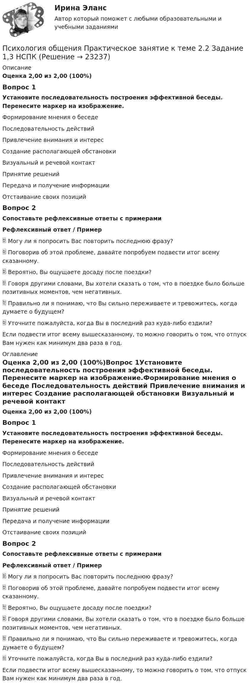      
          Описание
          Оценка 2,00 из 2,00 (100%)Вопрос 1Установите последовательность построения эффективной беседы. Перенесите маркер на изображение.Формирование мнения о беседе Последовательность действий Привлечение внимания и интерес Создание располагающей обстановки Визуальный и речевой контакт Принятие решений Передача и получение информации Отстаивание своих позицийВопрос 2Сопоставьте рефлексивные ответы с примерамиРефлексивный ответ /  Пример Могу ли я попросить Вас повторить последнюю фразу? Поговорив об этой проблеме, давайте попробуем подвести итог всему сказанному.  Вероятно, Вы ощущаете досаду после поездки?  Говоря другими словами, Вы хотели сказать о том, что в поездке было больше позитивных моментов, чем негативных.  Правильно ли я понимаю, что Вы сильно переживаете и тревожитесь, когда думаете о будущем?  Уточните пожалуйста, когда Вы в последний раз куда-либо ездили?  Если подвести итог всему вышесказанному, то можно говорить о том, что отпуск Вам нужен как минимум два раза в год.  
          Оглавление
          Оценка 2,00 из 2,00 (100%)Вопрос 1Установите последовательность построения эффективной беседы. Перенесите маркер на изображение.Формирование мнения о беседе Последовательность действий Привлечение внимания и интерес Создание располагающей обстановки Визуальный и речевой контакт Принятие решений Передача и получение информации Отстаивание своих позицийВопрос 2Сопоставьте рефлексивные ответы с примерамиРефлексивный ответ /  Пример Могу ли я попросить Вас повторить последнюю фразу? Поговорив об этой проблеме, давайте попробуем подвести итог всему сказанному.  Вероятно, Вы ощущаете досаду после поездки?  Говоря другими словами, Вы хотели сказать о том, что в поездке было больше позитивных моментов, чем негативных.  Правильно ли я понимаю, что Вы сильно переживаете и тревожитесь, когда думаете о будущем?  Уточните пожалуйста, когда Вы в последний раз куда-либо ездили?  Если подвести итог всему вышесказанному, то можно говорить о том, что отпуск Вам нужен как минимум два раза в год.  
            
            
            Психология общения  Практическое занятие к теме 2.1 Задание 3  (филворд)  НСПК Психология общения Практическое занятие к теме 2.2 Задание 1,3  НСПКПсихология общения Практическое занятие к теме 2.3 Задание 2  НСПКПсихология общения  Практическое занятие к теме 3.1 Задание 2  НСПКПсихология общения  Практическое занятие к теме 3.2. Задания 2,3  НСПКПсихология общения Практическое занятие к теме 3.2. Задания 2,3   НСПКПсихология общения  Практическое занятие к теме 3.3 Задание 1 НСПКПСИХОЛОГИЯ ОБЩЕНИЯ (подходит для :ДО, СПДО, ПНК, КП, ПДО, ДОУА, ББЛ) НСПК  Практическое занятие 3ПСИХОЛОГИЯ ОБЩЕНИЯ (подходит для: ДО, СПДО, ПНК, КП, ПДО, ДОУА, ББЛ)Практическое занятие 4💯 Психология общения (правильные ответы на тесты Синергия / МОИ / МТИ / МосАП)Психология общения. Практическое задание (ответы)Психология общения Практическое занятие к теме 1.2 Задание 2     НСПКПсихология общения Практическое занятие к теме 1.2 Задание 2  НСПКПсихология общения  Практическое занятие к теме 2.1 Задание 2  НСПК