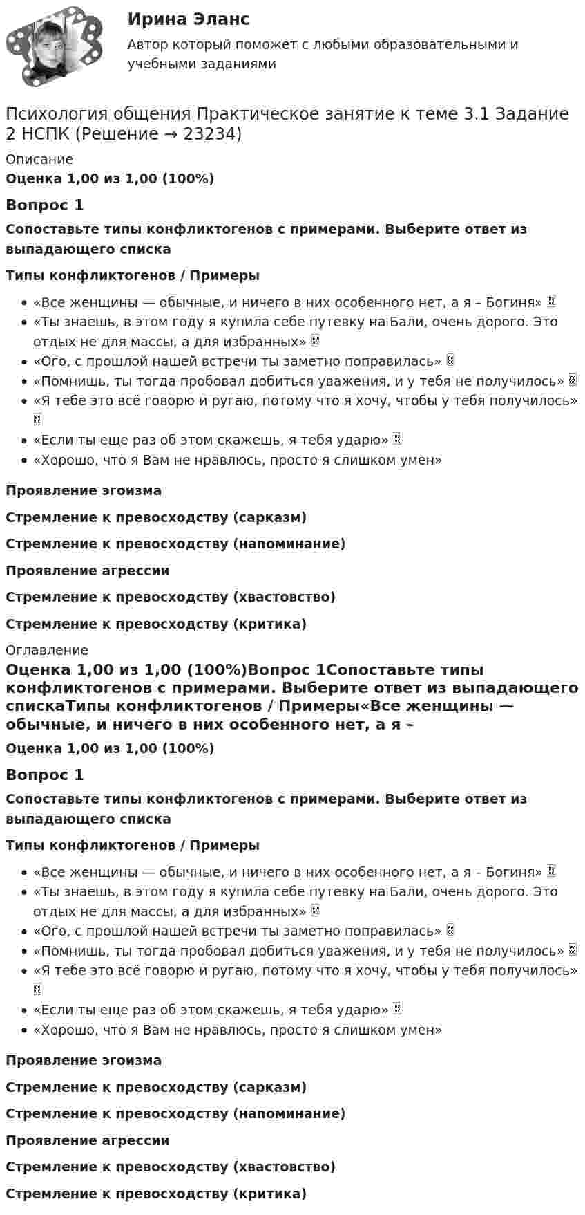      
          Описание
          Оценка 1,00 из 1,00 (100%)Вопрос 1Сопоставьте типы конфликтогенов с примерами. Выберите ответ из выпадающего спискаТипы конфликтогенов  /  Примеры«Все женщины — обычные, и ничего в них особенного нет, а я – Богиня» «Ты знаешь, в этом году я купила себе путевку на Бали, очень дорого. Это отдых не для массы, а для избранных»  «Ого, с прошлой нашей встречи ты заметно поправилась»  «Помнишь, ты тогда пробовал добиться уважения, и у тебя не получилось»  «Я тебе это всё говорю и ругаю, потому что я хочу, чтобы у тебя получилось»  «Если ты еще раз об этом скажешь, я тебя ударю»  «Хорошо, что я Вам не нравлюсь, просто я слишком умен»Проявление эгоизмаСтремление к превосходству (сарказм)Стремление к превосходству (напоминание)Проявление агрессииСтремление к превосходству (хвастовство)Стремление к превосходству (критика)  
          Оглавление
          Оценка 1,00 из 1,00 (100%)Вопрос 1Сопоставьте типы конфликтогенов с примерами. Выберите ответ из выпадающего спискаТипы конфликтогенов  /  Примеры«Все женщины — обычные, и ничего в них особенного нет, а я – Богиня» «Ты знаешь, в этом году я купила себе путевку на Бали, очень дорого. Это отдых не для массы, а для избранных»  «Ого, с прошлой нашей встречи ты заметно поправилась»  «Помнишь, ты тогда пробовал добиться уважения, и у тебя не получилось»  «Я тебе это всё говорю и ругаю, потому что я хочу, чтобы у тебя получилось»  «Если ты еще раз об этом скажешь, я тебя ударю»  «Хорошо, что я Вам не нравлюсь, просто я слишком умен»Проявление эгоизмаСтремление к превосходству (сарказм)Стремление к превосходству (напоминание)Проявление агрессииСтремление к превосходству (хвастовство)Стремление к превосходству (критика) 
            
            
            Психология общения Практическое занятие к теме 2.3 Задание 2  НСПКПсихология общения  Практическое занятие к теме 3.1 Задание 2  НСПКПсихология общения  Практическое занятие к теме 3.2. Задания 2,3  НСПКПсихология общения Практическое занятие к теме 3.2. Задания 2,3   НСПКПсихология общения  Практическое занятие к теме 3.3 Задание 1 НСПКПсихология общения Практическое занятие к теме 4.1 Задание 2 НСПКПсихология общения  Практическое занятие к теме 4.2 Задание 2   НСПК💯 Психология общения (правильные ответы на тесты Синергия / МОИ / МТИ / МосАП)Психология общения. Практическое задание (ответы)Психология общения Практическое занятие к теме 1.2 Задание 2     НСПКПсихология общения Практическое занятие к теме 1.2 Задание 2  НСПКПсихология общения  Практическое занятие к теме 2.1 Задание 2  НСПКПсихология общения Практическое занятие к теме 2.1 Задание 3 (филворд)Психология общения  Практическое занятие к теме 2.1 Задание 3  (филворд)  НСПК 