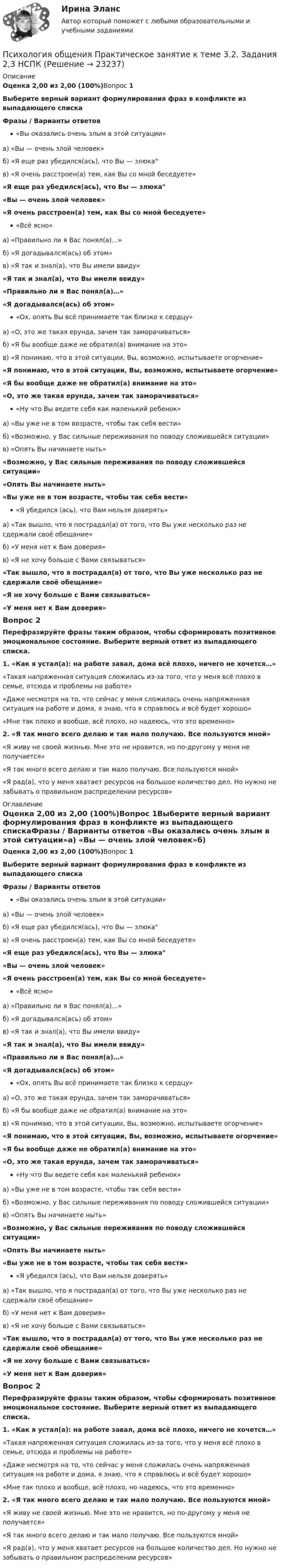      
          Описание
          Оценка 2,00 из 2,00 (100%)Вопрос 1Выберите верный вариант формулирования фраз в конфликте из выпадающего спискаФразы  / Варианты ответов «Вы оказались очень злым в этой ситуации»а) «Вы — очень злой человек»б) «Я еще раз убедился(ась), что Вы — злюкав) «Я очень расстроен(а) тем, как Вы со мной беседуете» «Я еще раз убедился(ась), что Вы — злюка«Вы — очень злой человек»«Я очень расстроен(а) тем, как Вы со мной беседуете»«Всё ясно»а) «Правильно ли я Вас понял(а)…»б) «Я догадывался(ась) об этом»в) «Я так и знал(а), что Вы имели ввиду» «Я так и знал(а), что Вы имели ввиду»«Правильно ли я Вас понял(а)…»«Я догадывался(ась) об этом»«Ох, опять Вы всё принимаете так близко к сердцу»а) «О, это же такая ерунда, зачем так заморачиваться»б) «Я бы вообще даже не обратил(а) внимание на это»в) «Я понимаю, что в этой ситуации, Вы, возможно, испытываете огорчение»  «Я понимаю, что в этой ситуации, Вы, возможно, испытываете огорчение»«Я бы вообще даже не обратил(а) внимание на это»«О, это же такая ерунда, зачем так заморачиваться»«Ну что Вы ведете себя как маленький ребенок»а) «Вы уже не в том возрасте, чтобы так себя вести»б) «Возможно, у Вас сильные переживания по поводу сложившейся ситуации»в) «Опять Вы начинаете ныть» «Возможно, у Вас сильные переживания по поводу сложившейся ситуации»«Опять Вы начинаете ныть»«Вы уже не в том возрасте, чтобы так себя вести»«Я убедился (ась), что Вам нельзя доверять»а) «Так вышло, что я пострадал(а) от того, что Вы уже несколько раз не сдержали своё обещание»б) «У меня нет к Вам доверия»в) «Я не хочу больше с Вами связываться» «Так вышло, что я пострадал(а) от того, что Вы уже несколько раз не сдержали своё обещание»«Я не хочу больше с Вами связываться»«У меня нет к Вам доверия» Вопрос 2Перефразируйте фразы таким образом, чтобы сформировать позитивное эмоциональное состояние. Выберите верный ответ из выпадающего списка.1.   «Как я устал(а): на работе завал, дома всё плохо, ничего не хочется…» «Такая напряженная ситуация сложилась из-за того, что у меня всё плохо в семье, отсюда и проблемы на работе»«Даже несмотря на то, что сейчас у меня сложилась очень напряженная ситуация на работе и дома, я знаю, что я справлюсь и всё будет хорошо»«Мне так плохо и вообще, всё плохо, но надеюсь, что это временно» 2. «Я так много всего делаю и так мало получаю. Все пользуются мной» «Я живу не своей жизнью. Мне это не нравится, но по-другому у меня не получается»«Я так много всего делаю и так мало получаю. Все пользуются мной»«Я рад(а), что у меня хватает ресурсов на большое количество дел. Но нужно не забывать о правильном распределении ресурсов»     
          Оглавление
          Оценка 2,00 из 2,00 (100%)Вопрос 1Выберите верный вариант формулирования фраз в конфликте из выпадающего спискаФразы  / Варианты ответов «Вы оказались очень злым в этой ситуации»а) «Вы — очень злой человек»б) «Я еще раз убедился(ась), что Вы — злюкав) «Я очень расстроен(а) тем, как Вы со мной беседуете» «Я еще раз убедился(ась), что Вы — злюка«Вы — очень злой человек»«Я очень расстроен(а) тем, как Вы со мной беседуете»«Всё ясно»а) «Правильно ли я Вас понял(а)…»б) «Я догадывался(ась) об этом»в) «Я так и знал(а), что Вы имели ввиду» «Я так и знал(а), что Вы имели ввиду»«Правильно ли я Вас понял(а)…»«Я догадывался(ась) об этом»«Ох, опять Вы всё принимаете так близко к сердцу»а) «О, это же такая ерунда, зачем так заморачиваться»б) «Я бы вообще даже не обратил(а) внимание на это»в) «Я понимаю, что в этой ситуации, Вы, возможно, испытываете огорчение»  «Я понимаю, что в этой ситуации, Вы, возможно, испытываете огорчение»«Я бы вообще даже не обратил(а) внимание на это»«О, это же такая ерунда, зачем так заморачиваться»«Ну что Вы ведете себя как маленький ребенок»а) «Вы уже не в том возрасте, чтобы так себя вести»б) «Возможно, у Вас сильные переживания по поводу сложившейся ситуации»в) «Опять Вы начинаете ныть» «Возможно, у Вас сильные переживания по поводу сложившейся ситуации»«Опять Вы начинаете ныть»«Вы уже не в том возрасте, чтобы так себя вести»«Я убедился (ась), что Вам нельзя доверять»а) «Так вышло, что я пострадал(а) от того, что Вы уже несколько раз не сдержали своё обещание»б) «У меня нет к Вам доверия»в) «Я не хочу больше с Вами связываться» «Так вышло, что я пострадал(а) от того, что Вы уже несколько раз не сдержали своё обещание»«Я не хочу больше с Вами связываться»«У меня нет к Вам доверия» Вопрос 2Перефразируйте фразы таким образом, чтобы сформировать позитивное эмоциональное состояние. Выберите верный ответ из выпадающего списка.1.   «Как я устал(а): на работе завал, дома всё плохо, ничего не хочется…» «Такая напряженная ситуация сложилась из-за того, что у меня всё плохо в семье, отсюда и проблемы на работе»«Даже несмотря на то, что сейчас у меня сложилась очень напряженная ситуация на работе и дома, я знаю, что я справлюсь и всё будет хорошо»«Мне так плохо и вообще, всё плохо, но надеюсь, что это временно» 2. «Я так много всего делаю и так мало получаю. Все пользуются мной» «Я живу не своей жизнью. Мне это не нравится, но по-другому у меня не получается»«Я так много всего делаю и так мало получаю. Все пользуются мной»«Я рад(а), что у меня хватает ресурсов на большое количество дел. Но нужно не забывать о правильном распределении ресурсов» 
            
            
            Психология общения  Практическое занятие к теме 3.1 Задание 2  НСПКПсихология общения  Практическое занятие к теме 3.2. Задания 2,3  НСПКПсихология общения Практическое занятие к теме 3.2. Задания 2,3   НСПКПсихология общения  Практическое занятие к теме 3.3 Задание 1 НСПКПсихология общения Практическое занятие к теме 4.1 Задание 2 НСПКПсихология общения  Практическое занятие к теме 4.2 Задание 2   НСПКПсихология общения  Практическое занятие по теме 3.1 Задние 3 НСПКПсихология общения. Практическое задание (ответы)Психология общения Практическое занятие к теме 1.2 Задание 2     НСПКПсихология общения Практическое занятие к теме 1.2 Задание 2  НСПКПсихология общения  Практическое занятие к теме 2.1 Задание 2  НСПКПсихология общения Практическое занятие к теме 2.1 Задание 3 (филворд)Психология общения  Практическое занятие к теме 2.1 Задание 3  (филворд)  НСПК Психология общения Практическое занятие к теме 2.2 Задание 1,3  НСПК