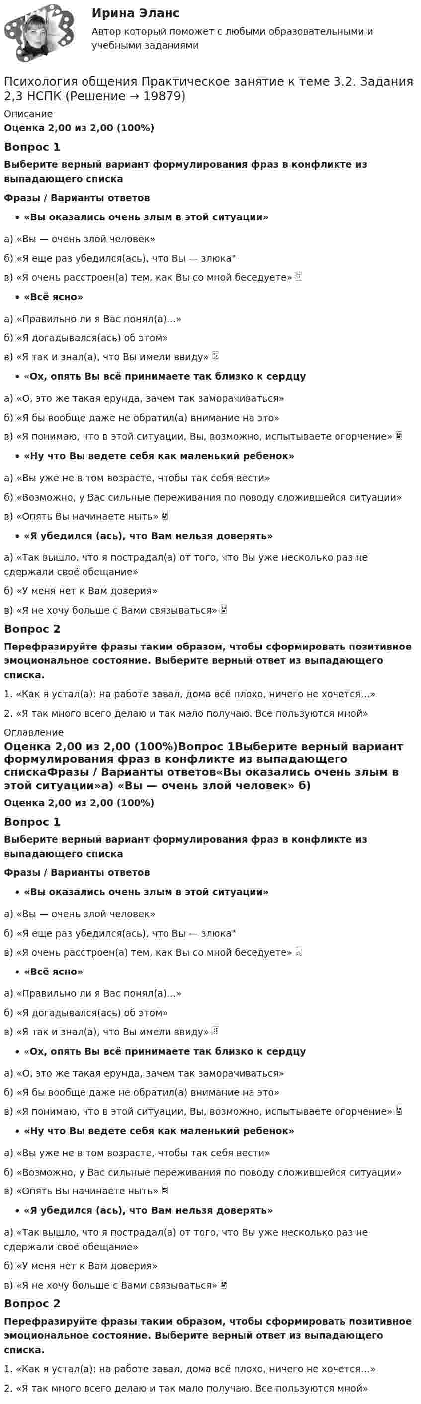      
          Описание
          Оценка 2,00 из 2,00 (100%)Вопрос 1Выберите верный вариант формулирования фраз в конфликте из выпадающего спискаФразы / Варианты ответов«Вы оказались очень злым в этой ситуации»а) «Вы — очень злой человек» б) «Я еще раз убедился(ась), что Вы — злюка в) «Я очень расстроен(а) тем, как Вы со мной беседуете»  «Всё ясно»а) «Правильно ли я Вас понял(а)…» б) «Я догадывался(ась) об этом» в) «Я так и знал(а), что Вы имели ввиду»  «Ох, опять Вы всё принимаете так близко к сердцу а) «О, это же такая ерунда, зачем так заморачиваться» б) «Я бы вообще даже не обратил(а) внимание на это» в) «Я понимаю, что в этой ситуации, Вы, возможно, испытываете огорчение»  «Ну что Вы ведете себя как маленький ребенок» а) «Вы уже не в том возрасте, чтобы так себя вести» б) «Возможно, у Вас сильные переживания по поводу сложившейся ситуации»в) «Опять Вы начинаете ныть»  «Я убедился (ась), что Вам нельзя доверять» а) «Так вышло, что я пострадал(а) от того, что Вы уже несколько раз не сдержали своё обещание» б) «У меня нет к Вам доверия» в) «Я не хочу больше с Вами связываться» Вопрос 2Перефразируйте фразы таким образом, чтобы сформировать позитивное эмоциональное состояние. Выберите верный ответ из выпадающего списка.1.   «Как я устал(а): на работе завал, дома всё плохо, ничего не хочется…»2. «Я так много всего делаю и так мало получаю. Все пользуются мной» 
          Оглавление
          Оценка 2,00 из 2,00 (100%)Вопрос 1Выберите верный вариант формулирования фраз в конфликте из выпадающего спискаФразы / Варианты ответов«Вы оказались очень злым в этой ситуации»а) «Вы — очень злой человек» б) «Я еще раз убедился(ась), что Вы — злюка в) «Я очень расстроен(а) тем, как Вы со мной беседуете»  «Всё ясно»а) «Правильно ли я Вас понял(а)…» б) «Я догадывался(ась) об этом» в) «Я так и знал(а), что Вы имели ввиду»  «Ох, опять Вы всё принимаете так близко к сердцу а) «О, это же такая ерунда, зачем так заморачиваться» б) «Я бы вообще даже не обратил(а) внимание на это» в) «Я понимаю, что в этой ситуации, Вы, возможно, испытываете огорчение»  «Ну что Вы ведете себя как маленький ребенок» а) «Вы уже не в том возрасте, чтобы так себя вести» б) «Возможно, у Вас сильные переживания по поводу сложившейся ситуации»в) «Опять Вы начинаете ныть»  «Я убедился (ась), что Вам нельзя доверять» а) «Так вышло, что я пострадал(а) от того, что Вы уже несколько раз не сдержали своё обещание» б) «У меня нет к Вам доверия» в) «Я не хочу больше с Вами связываться» Вопрос 2Перефразируйте фразы таким образом, чтобы сформировать позитивное эмоциональное состояние. Выберите верный ответ из выпадающего списка.1.   «Как я устал(а): на работе завал, дома всё плохо, ничего не хочется…»2. «Я так много всего делаю и так мало получаю. Все пользуются мной» 
            
            
            Психология общения  Практическое занятие к теме 3.2. Задания 2,3  НСПКПсихология общения Практическое занятие к теме 3.2. Задания 2,3   НСПКПсихология общения  Практическое занятие к теме 3.3 Задание 1 НСПКПсихология общения Практическое занятие к теме 4.1 Задание 2 НСПКПсихология общения  Практическое занятие к теме 4.2 Задание 2   НСПКПсихология общения  Практическое занятие по теме 3.1 Задние 3 НСПКПсихология общения Практическое занятие по теме 3.1 Задние 3    НСПКПсихология общения Практическое занятие к теме 1.2 Задание 2     НСПКПсихология общения Практическое занятие к теме 1.2 Задание 2  НСПКПсихология общения  Практическое занятие к теме 2.1 Задание 2  НСПКПсихология общения Практическое занятие к теме 2.1 Задание 3 (филворд)Психология общения  Практическое занятие к теме 2.1 Задание 3  (филворд)  НСПК Психология общения Практическое занятие к теме 2.2 Задание 1,3  НСПКПсихология общения Практическое занятие к теме 2.3 Задание 2  НСПК