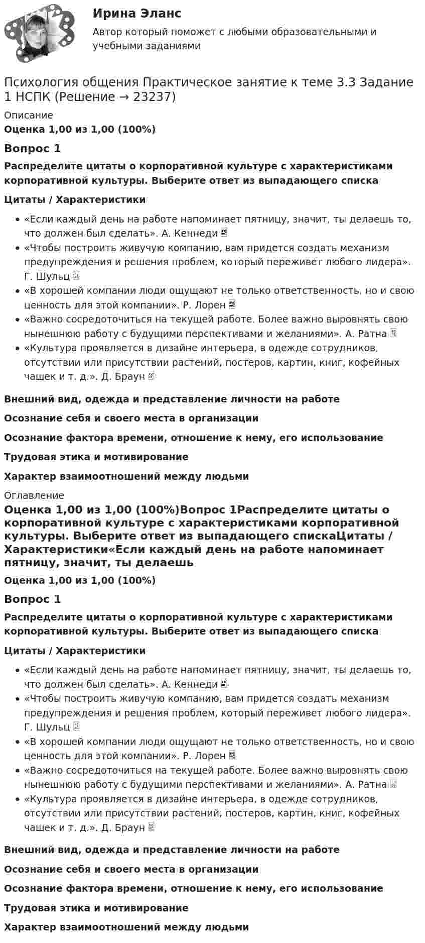      
          Описание
          Оценка 1,00 из 1,00 (100%)Вопрос 1Распределите цитаты о корпоративной культуре с характеристиками корпоративной культуры. Выберите ответ из выпадающего спискаЦитаты / Характеристики«Если каждый день на работе напоминает пятницу, значит, ты делаешь то, что должен был сделать». А. Кеннеди  «Чтобы построить живучую компанию, вам придется создать механизм предупреждения и решения проблем, который переживет любого лидера». Г. Шульц  «В хорошей компании люди ощущают не только ответственность, но и свою ценность для этой компании». Р. Лорен  «Важно сосредоточиться на текущей работе. Более важно выровнять свою нынешнюю работу с будущими перспективами и желаниями». А. Ратна  «Культура проявляется в дизайне интерьера, в одежде сотрудников, отсутствии или присутствии растений, постеров, картин, книг, кофейных чашек и т. д.». Д. Браун  Внешний вид, одежда и представление личности на работеОсознание себя и своего места в организацииОсознание фактора времени, отношение к нему, его использованиеТрудовая этика и мотивированиеХарактер взаимоотношений между людьми  
          Оглавление
          Оценка 1,00 из 1,00 (100%)Вопрос 1Распределите цитаты о корпоративной культуре с характеристиками корпоративной культуры. Выберите ответ из выпадающего спискаЦитаты / Характеристики«Если каждый день на работе напоминает пятницу, значит, ты делаешь то, что должен был сделать». А. Кеннеди  «Чтобы построить живучую компанию, вам придется создать механизм предупреждения и решения проблем, который переживет любого лидера». Г. Шульц  «В хорошей компании люди ощущают не только ответственность, но и свою ценность для этой компании». Р. Лорен  «Важно сосредоточиться на текущей работе. Более важно выровнять свою нынешнюю работу с будущими перспективами и желаниями». А. Ратна  «Культура проявляется в дизайне интерьера, в одежде сотрудников, отсутствии или присутствии растений, постеров, картин, книг, кофейных чашек и т. д.». Д. Браун  Внешний вид, одежда и представление личности на работеОсознание себя и своего места в организацииОсознание фактора времени, отношение к нему, его использованиеТрудовая этика и мотивированиеХарактер взаимоотношений между людьми 
            
            
            Психология общения Практическое занятие к теме 3.2. Задания 2,3   НСПКПсихология общения  Практическое занятие к теме 3.3 Задание 1 НСПКПсихология общения Практическое занятие к теме 4.1 Задание 2 НСПКПсихология общения  Практическое занятие к теме 4.2 Задание 2   НСПКПсихология общения  Практическое занятие по теме 3.1 Задние 3 НСПКПсихология общения Практическое занятие по теме 3.1 Задние 3    НСПКПСИХОЛОГИЯ ОБЩЕНИЯ Ручное практическое задание Психология общения Практическое занятие к теме 1.2 Задание 2  НСПКПсихология общения  Практическое занятие к теме 2.1 Задание 2  НСПКПсихология общения Практическое занятие к теме 2.1 Задание 3 (филворд)Психология общения  Практическое занятие к теме 2.1 Задание 3  (филворд)  НСПК Психология общения Практическое занятие к теме 2.2 Задание 1,3  НСПКПсихология общения Практическое занятие к теме 2.3 Задание 2  НСПКПсихология общения  Практическое занятие к теме 3.1 Задание 2  НСПК