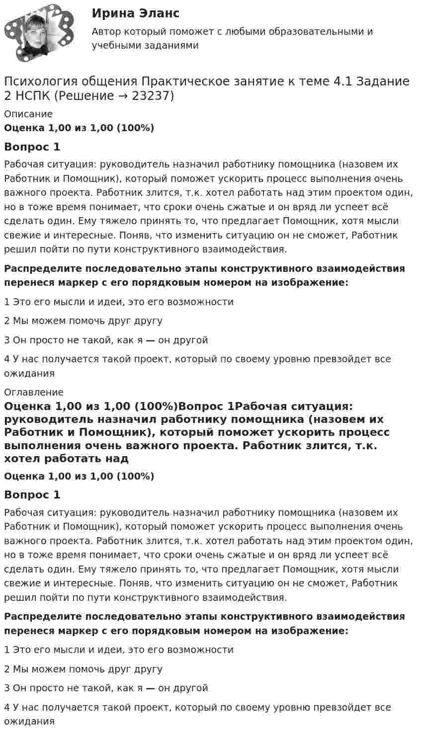      
          Описание
          Оценка 1,00 из 1,00 (100%)Вопрос 1Рабочая ситуация: руководитель назначил работнику помощника (назовем их Работник и Помощник), который поможет ускорить процесс выполнения очень важного проекта. Работник злится, т.к. хотел работать над этим проектом один, но в тоже время понимает, что сроки очень сжатые и он вряд ли успеет всё сделать один. Ему тяжело принять то, что предлагает Помощник, хотя мысли свежие и интересные. Поняв, что изменить ситуацию он не сможет, Работник решил пойти по пути конструктивного взаимодействия.Распределите последовательно этапы конструктивного взаимодействия перенеся маркер с его порядковым номером на изображение:1       Это его мысли и идеи, это его возможности2      Мы можем помочь друг другу3       Он просто не такой, как я — он другой4     У нас получается такой проект, который по своему уровню превзойдет все ожидания 
          Оглавление
          Оценка 1,00 из 1,00 (100%)Вопрос 1Рабочая ситуация: руководитель назначил работнику помощника (назовем их Работник и Помощник), который поможет ускорить процесс выполнения очень важного проекта. Работник злится, т.к. хотел работать над этим проектом один, но в тоже время понимает, что сроки очень сжатые и он вряд ли успеет всё сделать один. Ему тяжело принять то, что предлагает Помощник, хотя мысли свежие и интересные. Поняв, что изменить ситуацию он не сможет, Работник решил пойти по пути конструктивного взаимодействия.Распределите последовательно этапы конструктивного взаимодействия перенеся маркер с его порядковым номером на изображение:1       Это его мысли и идеи, это его возможности2      Мы можем помочь друг другу3       Он просто не такой, как я — он другой4     У нас получается такой проект, который по своему уровню превзойдет все ожидания 
            
            
            Психология общения  Практическое занятие к теме 3.3 Задание 1 НСПКПсихология общения Практическое занятие к теме 4.1 Задание 2 НСПКПсихология общения  Практическое занятие к теме 4.2 Задание 2   НСПКПсихология общения  Практическое занятие по теме 3.1 Задние 3 НСПКПсихология общения Практическое занятие по теме 3.1 Задние 3    НСПКПСИХОЛОГИЯ ОБЩЕНИЯ Ручное практическое задание Психология общения  Ручное практическое задание НСПКПсихология общения  Практическое занятие к теме 2.1 Задание 2  НСПКПсихология общения Практическое занятие к теме 2.1 Задание 3 (филворд)Психология общения  Практическое занятие к теме 2.1 Задание 3  (филворд)  НСПК Психология общения Практическое занятие к теме 2.2 Задание 1,3  НСПКПсихология общения Практическое занятие к теме 2.3 Задание 2  НСПКПсихология общения  Практическое занятие к теме 3.1 Задание 2  НСПКПсихология общения  Практическое занятие к теме 3.2. Задания 2,3  НСПК
