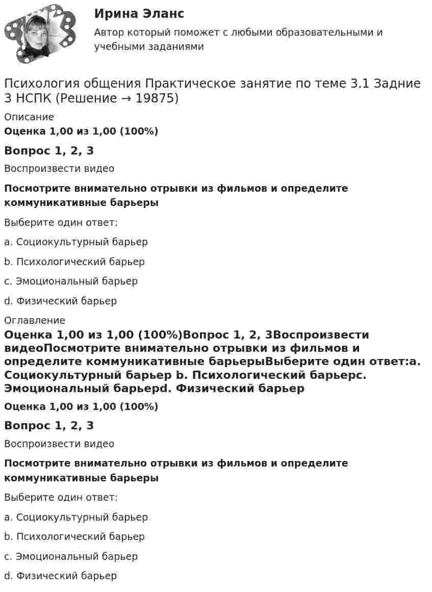      
          Описание
          Оценка 1,00 из 1,00 (100%)Вопрос 1, 2, 3Воспроизвести видеоПосмотрите внимательно отрывки из фильмов и определите коммуникативные барьерыВыберите один ответ:a. Социокультурный барьер b. Психологический барьерc. Эмоциональный барьерd. Физический барьер 
          Оглавление
          Оценка 1,00 из 1,00 (100%)Вопрос 1, 2, 3Воспроизвести видеоПосмотрите внимательно отрывки из фильмов и определите коммуникативные барьерыВыберите один ответ:a. Социокультурный барьер b. Психологический барьерc. Эмоциональный барьерd. Физический барьер 
            
            
            Психология общения  Практическое занятие по теме 3.1 Задние 3 НСПКПсихология общения Практическое занятие по теме 3.1 Задние 3    НСПКПСИХОЛОГИЯ ОБЩЕНИЯ Ручное практическое задание Психология общения  Ручное практическое задание НСПКПсихология общения////СИНЕРГИЯ//МОСап//МТИ//МОИ💯 Психология общения [Тема 1-7] (ответы на тесты Синергия / МОИ / МТИ / МосАП, сентябрь 2023)💯 Психология общения > Тема 1. Общение как предмет научного знания (правильные ответы на тест Синергия / МОИ / МТИ / МосАП)Психология общения Практическое занятие к теме 2.2 Задание 1,3  НСПКПсихология общения Практическое занятие к теме 2.3 Задание 2  НСПКПсихология общения  Практическое занятие к теме 3.1 Задание 2  НСПКПсихология общения  Практическое занятие к теме 3.2. Задания 2,3  НСПКПсихология общения Практическое занятие к теме 3.2. Задания 2,3   НСПКПсихология общения  Практическое занятие к теме 3.3 Задание 1 НСПКПсихология общения Практическое занятие к теме 4.1 Задание 2 НСПК