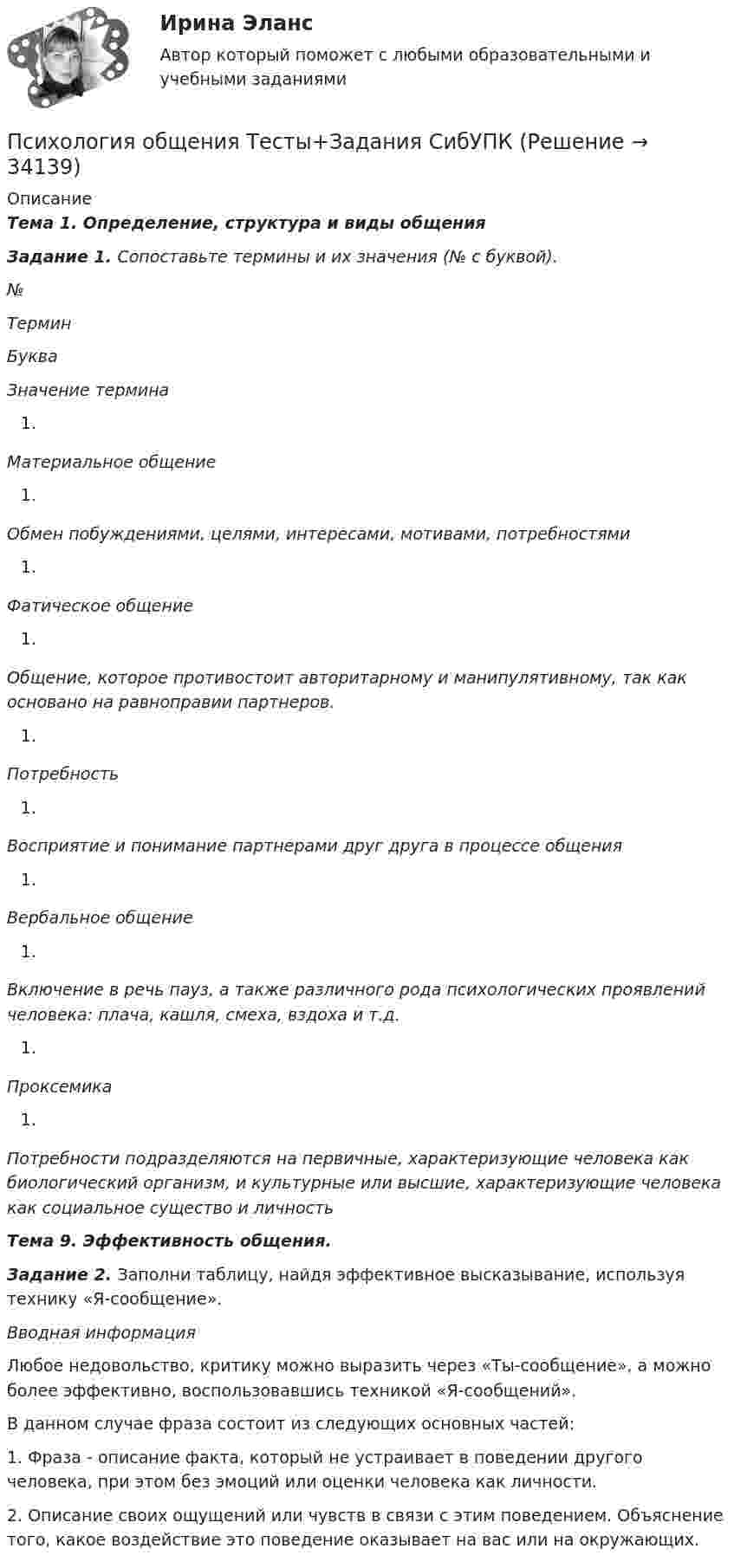     
          Описание
          Тема 1. Определение, структура и виды общенияЗадание 1. Сопоставьте термины и их значения (№ с буквой). №  Термин  Буква   Значение термина  Материальное общение  Обмен побуждениями, целями, интересами, мотивами, потребностями  Фатическое общение  Общение, которое противостоит авторитарному и манипулятивному, так как основано на равноправии партнеров.  Потребность  Восприятие и понимание партнерами друг друга в процессе общения  Вербальное общение  Включение в речь пауз, а также различного рода психологических проявлений человека: плача, кашля, смеха, вздоха и т.д.  Проксемика  Потребности подразделяются на первичные, характеризующие человека как биологический организм, и культурные или высшие, характеризующие человека как социальное существо и личность Тема 9. Эффективность общения.Задание 2. Заполни таблицу, найдя эффективное высказывание, используя технику «Я-сообщение». Вводная информация	Любое недовольство, критику можно выразить через «Ты-сообщение», а можно более эффективно, воспользовавшись техникой «Я-сообщений».	В данном случае фраза состоит из следующих основных частей:	1. Фраза - описание факта, который не устраивает в поведении другого человека, при этом без эмоций или оценки человека как личности.	2. Описание своих ощущений или чувств в связи с этим поведением. Объяснение того, какое воздействие это поведение оказывает на вас или на окружающих.  
            
            
            Психология общения. Тестовые вопросы к разделу 4Психология общения Тесты+Задания СибУПКПСИХОЛОГИЯ ОБЩЕНИЯ (часть 1/1) Практическая работа Московский Международный УниверситетПсихология.ои(dor)💯 Психология.ои(dor) (ответы на тест Синергия / МОИ / МТИ / МосАП, декабрь 2023)💯 Психология.ои(dor) (ответы на тест Синергия / МОИ / МТИ / МосАП, октябрь 2023)💯 Психология.ои(dor) (ответы на тест Синергия / МТИ / МосАП, декабрь 2022)💯 Психология общения > Тема 6. Роль и ролевые ожидания в общении (правильные ответы на тест Синергия / МОИ / МТИ / МосАП)💯 Психология общения > Тема 7. Конфликтное общение. Понятие конфликта, его виды. Способы управления и разрешения конфликтов (правильные ответы на тест Синергия / МОИ / МТИ / МосАП)Психология общения (Темы 1-7) тест с ответами Синергия/МОИ/ МТИ /МОСАППсихология общения ТЕСТ-1    НСПКПсихология общения  ТЕСТ-2    НСПКПсихология общения  ТЕСТ-3    НСПКПсихология общения  ТЕСТ-4  НСПК