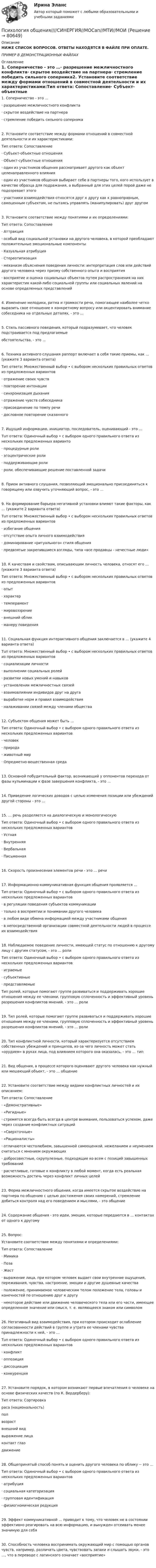     
            Описание
            НИЖЕ СПИСОК ВОПРОСОВ. ОТВЕТЫ НАХОДЯТСЯ В ФАЙЛЕ ПРИ ОПЛАТЕ.ПРИМЕР В ДЕМОНСТРАЦИОННЫХ ФАЙЛАХ 
            Оглавление
            1. Соперничество - это …·      разрешение межличностного конфликта·      скрытое воздействие на партнера·      стремление победить сильного соперника2. Установите соответствие между формами отношений в совместной деятельности и их характеристиками:Тип ответа: Сопоставление·      Субъект-объектные отношения·      Объект-субъектные отношения·      один из участников общения рассматривает другого как объект целенаправленного влияния·      один из участников общения выбирает себе в партнеры того, кого использует в качестве образца для подражания, а выбранный для этих целей порой даже не подозревает этого·      участники взаимодействия относятся друг к другу как к равноправным, самоценным субъектам, не пытаясь управлять (манипулировать) друг другом3. Установите соответствие между понятиями и их определениями:Тип ответа: Сопоставление·      Аттракция·      особый вид социальной установки на другого человека, в которой преобладают положительные эмоциональные компоненты·      Казуальная атрибуция·      Стереотипизация·      механизм объяснения поведения личности: интерпретация слов или действий другого человека через призму собственного опыта и восприятия·      восприятие и оценка социальных объектов путем распространения на них характеристик какой-либо социальной группы или социальных явлений на основе определенных представлений 4. Изменение мелодики, ритма и громкости речи, помогающее наиболее четко выразить свое отношение к конкретному вопросу или акцентировать внимание собеседника на отдельных деталях, - это …5. Стиль пассивного поведения, который подразумевает, что человек подстраивается под предлагаемыеобстоятельства, - это …6. Техника активного слушания раппорт включает в себя такие приемы, как … (укажите 3 варианта ответа)Тип ответа: Множественный выбор • с выбором нескольких правильных ответов из предложенных вариантов·      отражение своих чувств·      повторение интонации·      синхронизация дыхания·      отражение чувств собеседника·      присоединение по темпу речи·      дословное повторение сказанного7. Ищущий информацию, инициатор, последователь, оценивающий - это …Тuп ответа: Одиночный выбор • с выбором одного правильного ответа из нескольких предложенных варианто·      процедурные роли·      эгоцентрические роли·      поддерживающие роли·      роли, обеспечивающие решение поставленной задачи8. Прием активного слушания, позволяющий эмоционально присоединиться к говорящему или озвучить уточняющий вопрос, - это …9. На формирование барьера негативной установки влияют такие факторы, как … (укажите 2 варианта ответа)Тuп ответа: Множественный выбор • с выбором нескольких правильных ответов из предложенных вариантов·      избегание общения·      отсутствие опыта личного взаимодействия·      доминирование «ритуального» стиля общения·      предвзятые закрепившиеся взгляды, типа «все продавцы - нечестные люди»10. К качествам и свойствам, описывающим личность человека, относят его … (укажите 3 варианта ответа)Тип ответа: Множественный выбор • с выбором нескольких правильных ответов из предложенных вариантов·      опыт·      характер·      темперамент·      мировоззрение·      внешний облик·      манеру поведения11. Социальная функция интерактивного общения заключается в … (укажите 4 варианта ответа)Тuп ответа: Множественный выбор • с выбором нескольких правильных ответов из предложенных вариантов·      социализации личности·      выполнении социальных ролей·      развитии новых умений и навыков·      установлении межличностных связей·      взаимовлиянии индивидов друг на друга·      выработке норм и правил взаимодействия·      налаживании связей между членами общества12. Субъектом общения может быть …Тип ответа: Одиночный выбор • с выбором одного правильного ответа из нескольких предложенных вариантов·      человек·      природа·      животный мир·      Опредметно-вещественная среда13. Основной побудительный фактор, возникающий у оппонентов перехода от фазы кульминации к фазе завершения конфликта, - это …14. Приведение логических доводов с целью изменения позиции или убеждений другой стороны - это …15. … речь разделяется на диалогическую и монологическуюТип ответа: Одиночный выбор • с выбором одного правильного ответа из нескольких предложенных вариантов·      Устная·      Внутренняя·      Вербальная·      Письменная 16. Скорость произнесения элементов речи - это … речи17. Информационно-коммуникативная функция общения проявляется …Тип ответа: Одиночный выбор • с выбором одного правильного ответа из нескольких предложенных вариантов·      в регуляции поведения субъектов коммуникации·      только в восприятии и понимании другого человека·      в любом виде обмена информацией между участниками общения·      в непосредственной организации совместной деятельности людей в процессе их взаимодействия18. Наблюдаемое поведение личности, имеющей статус по отношению к другому лицу с другим статусом, - это … ролиТип ответа: Одиночный выбор • с выбором одного правильного ответа из нескольких предложенных вариантов·      играемые·      субъективные·      представляемыеТип ролей, которые помогают группе развиваться и поддерживать хорошие отношения между ее членами, групповую сплоченность и эффективный уровень разрешения конфликтов мнений, - это … роли19. Тип ролей, которые помогают группе развиваться и поддерживать хорошие отношения между ее членами, групповую сплоченность и эффективный уровень разрешения конфликтов мнений, - это … роли20. Тип конфликтной личности, который характеризуется отсутствием собственных убеждений и принципов, из-за чего личность может стать «орудием» в руках лица, под влиянием которого она оказалась, - это … тип21. Вид общения, в процессе которого оценивают другого человека как нужный или мешающий объект, - это … общение22. Установите соответствие между видами конфликтных личностей и их описанием:Тип ответа: Сопоставление ·      «Демонстративные»·      «Ригидные»·      стремятся всегда быть всегда в центре внимания, пользоваться успехом, даже через создание конфликтных ситуаций·      «Сверхточные»·      «Рационалисты»·      отличаются честолюбием, завышенной самооценкой, нежеланием и неумением считаться с мнением окружающих·      добросовестные, скрупулезные, подходящие ко всем с позиций завышенных требований·      расчетливые, готовые к конфликту в любой момент, когда есть реальная возможность достичь через конфликт личных целей23. Форма межличностного общения, когда имеется скрытое воздействие на партнера по общению с целью достижения своих намерений, стремление добиться контроля над его поведением и мыслями, - это общение24. Содержание общения - это идеи, эмоции, которые передаются в … контактах от одного к другому25. Вопрос:Установите соответствие между понятиями и определениями:Тип ответа: Сопоставление·      Мимика·      Поза·      Жест·      выражение лица, при котором человек выдает свои внутренние ощущения, переживания, чувства, настроение, эмоции и другие душевные качества·      положение, принимаемое человеческим телом положение тела, головы и конечностей по отношению друг к другу·      некоторое действие или движение человеческого тела или его части, имеющее определенное значение или смысл, т. е. являющееся знаком или символом  26. Негативный вид взаимодействия, при котором происходит ослабление согласованности действий в группе и утрата ее членами чувства принадлежности к ней, - это …Тuп ответа: Одиночный выбор • с выбором одного правильного ответа из нескольких предложенных вариантов·      конфликт·      оппозиция·      диссоциация·      конкуренция27. Установите порядок, в котором возникают первые впечатления о человеке на основе физических качеств (по К. Вердерберу):Тип ответа: Сортировкараса (национальность)полвозраствнешний видвыражение лицаконтакт глаздвижение 28. Общепринятый способ понять и оценить другого человека по облику -- это …Тип ответа: Одиночный выбор • с выбором одного правильного ответа из нескольких предложенных вариантов·      атрибуция·      социальная категоризация·      групповая идентификация·      физиогномическая редукция29. Эффект коммуникативной … приводит к тому, что человек не в состоянии эффективно реагировать на всю информацию, и вынужден отсеивать менее значимую для себя30. Способность человека воспринимать окружающий мир с помощью органов чувств, например, различать цвета, чувствовать запахи и слышать звуки, - это …, что в переводе с латинского означает «восприятие»                    
            
            
            Психология общения  Ручное практическое задание НСПКПсихология общения////СИНЕРГИЯ//МОСап//МТИ//МОИ💯 Психология общения [Тема 1-7] (ответы на тесты Синергия / МОИ / МТИ / МосАП, сентябрь 2023)💯 Психология общения > Тема 1. Общение как предмет научного знания (правильные ответы на тест Синергия / МОИ / МТИ / МосАП)💯 Психология общения > Тема 2. Функции общения. Коммуникативная функция общения (правильные ответы на тест Синергия / МОИ / МТИ / МосАП)💯 Психология общения > Тема 3. Интерактивная функция общения (правильные ответы на тест Синергия / МОИ / МТИ / МосАП)💯 Психология общения > Тема 4. Перцептивная функция общения (правильные ответы на тест Синергия / МОИ / МТИ / МосАП)Психология общения  Практическое занятие к теме 3.2. Задания 2,3  НСПКПсихология общения Практическое занятие к теме 3.2. Задания 2,3   НСПКПсихология общения  Практическое занятие к теме 3.3 Задание 1 НСПКПсихология общения Практическое занятие к теме 4.1 Задание 2 НСПКПсихология общения  Практическое занятие к теме 4.2 Задание 2   НСПКПсихология общения  Практическое занятие по теме 3.1 Задние 3 НСПКПсихология общения Практическое занятие по теме 3.1 Задние 3    НСПК