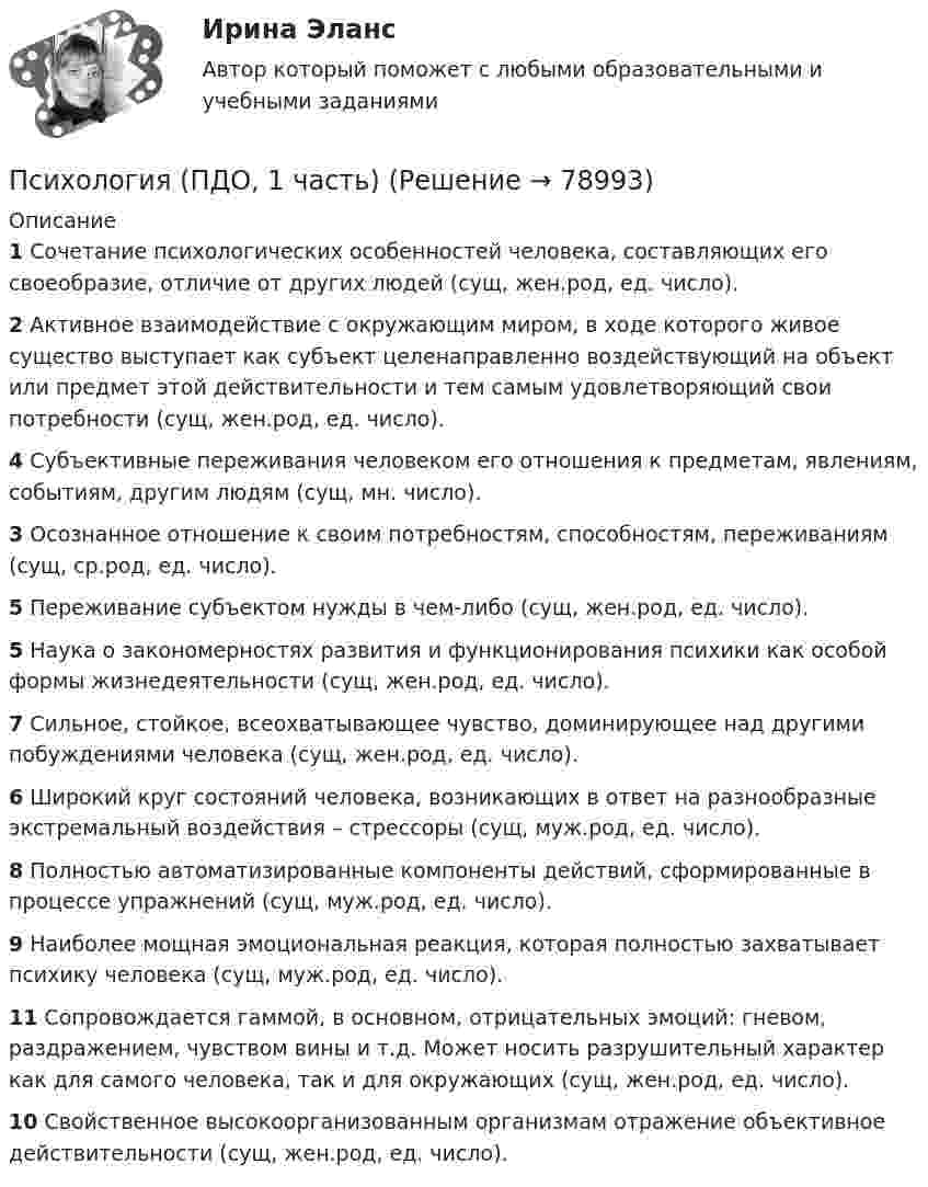      
            Описание
             1 Сочетание психологических особенностей человека, составляющих его своеобразие, отличие от других людей (сущ, жен.род, ед. число). 2 Активное взаимодействие с окружающим миром, в ходе которого живое существо выступает как субъект целенаправленно воздействующий на объект или предмет этой действительности и тем самым удовлетворяющий свои потребности (сущ, жен.род, ед. число). 4 Субъективные переживания человеком его отношения к предметам, явлениям, событиям, другим людям (сущ, мн. число). 3 Осознанное отношение к своим потребностям, способностям, переживаниям (сущ, ср.род, ед. число). 5 Переживание субъектом нужды в чем-либо (сущ, жен.род, ед. число). 5 Наука о закономерностях развития и функционирования психики как особой формы жизнедеятельности (сущ, жен.род, ед. число). 7 Сильное, стойкое, всеохватывающее чувство, доминирующее над другими побуждениями человека (сущ, жен.род, ед. число). 6 Широкий круг состояний человека, возникающих в ответ на разнообразные экстремальный воздействия – стрессоры (сущ, муж.род, ед. число). 8 Полностью автоматизированные компоненты действий, сформированные в процессе упражнений (сущ, муж.род, ед. число). 9 Наиболее мощная эмоциональная реакция, которая полностью захватывает психику человека (сущ, муж.род, ед. число). 11 Сопровождается гаммой, в основном, отрицательных эмоций: гневом, раздражением, чувством вины и т.д. Может носить разрушительный характер как для самого человека, так и для окружающих (сущ, жен.род, ед. число). 10 Свойственное высокоорганизованным организмам отражение объективное действительности (сущ, жен.род, ед. число).    
            
            
            Психология (ПДО, 1 часть)Психология (ПДО, 1 часть)Психология (ПДО, 1 часть) Кроссворд НСПКПсихология (ПДО, 1 часть) Практическое занятие 1. Задание 10Психология (ПДО, 1 часть) Практическое занятие 1. Задание 9Психология (ПДО, 1 часть) Практическое занятие 1. Задания 1-8Психология (ПДО, 1 часть) Практическое занятие 2💯 Психология.ои(dor) (ответы на тест Синергия / МОИ / МТИ / МосАП, октябрь 2023)💯 Психология.ои(dor) (ответы на тест Синергия / МТИ / МосАП, декабрь 2022)💯 Психология.ои(dor) (ответы на тест Синергия / МТИ / МосАП, июнь 2022)💯 Психология.ои(dor) (правильные ответы на тест Синергия / МОИ / МТИ / МосАП)Психология.ои(dor) тест с ответами Синергия/МОИ/ МТИПсихология (ответы на вступительный тест магистратура Синергия)Психология отклоняющегося поведения (тест с ответами Синергия/МОИ/ МТИ /МОСАП)