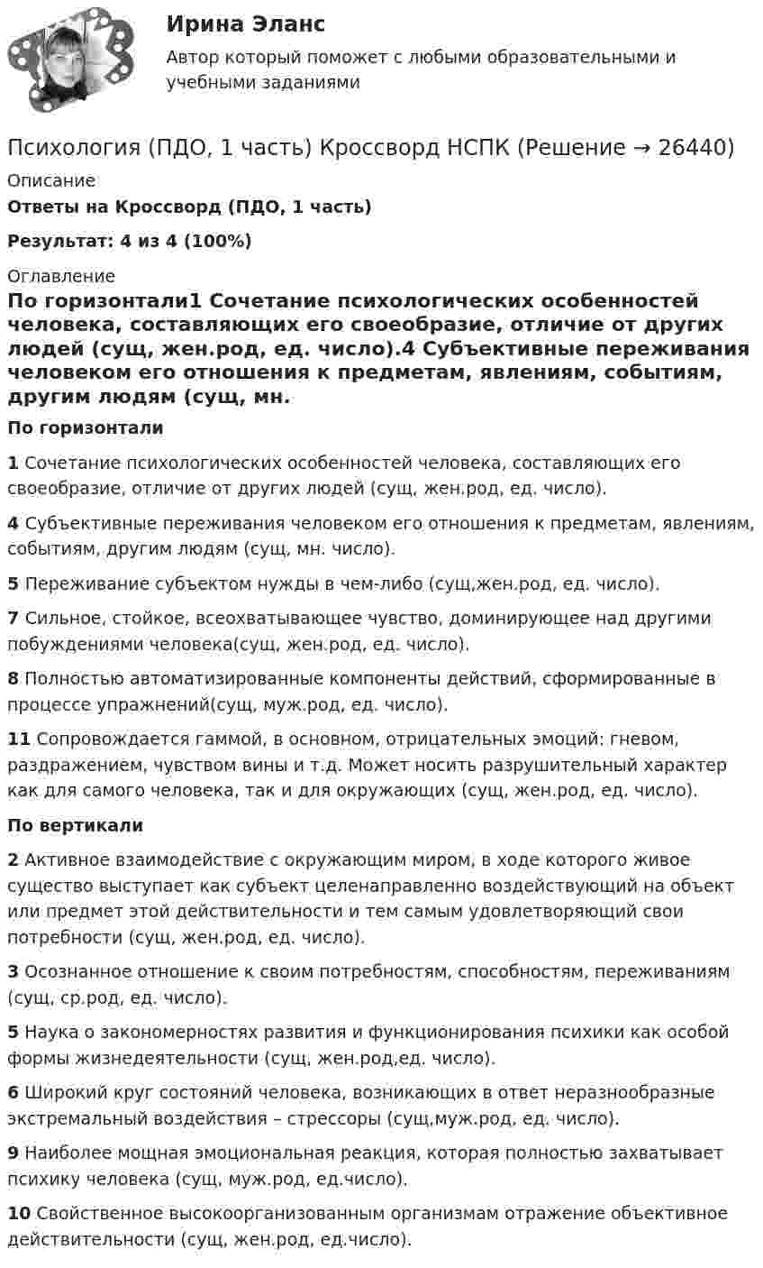     
          Описание
          Ответы на Кроссворд  (ПДО, 1 часть) Результат: 4 из 4 (100%) 
          Оглавление
          По горизонтали1 Сочетание психологических особенностей человека, составляющих его своеобразие, отличие от других людей (сущ, жен.род, ед. число).4 Субъективные переживания человеком его отношения к предметам, явлениям, событиям, другим людям (сущ, мн. число).5 Переживание субъектом нужды в чем-либо (сущ,жен.род, ед. число).7 Сильное, стойкое, всеохватывающее чувство, доминирующее над другими побуждениями человека(сущ, жен.род, ед. число).8 Полностью автоматизированные компоненты действий, сформированные в процессе упражнений(сущ, муж.род, ед. число).11 Сопровождается гаммой, в основном, отрицательных эмоций: гневом, раздражением, чувством вины и т.д. Может носить разрушительный характер как для самого человека, так и для окружающих (сущ, жен.род, ед. число). По вертикали2 Активное взаимодействие с окружающим миром, в ходе которого живое существо выступает как субъект целенаправленно воздействующий на объект или предмет этой действительности и тем самым удовлетворяющий свои потребности (сущ, жен.род, ед. число).3 Осознанное отношение к своим потребностям, способностям, переживаниям (сущ, ср.род, ед. число).5 Наука о закономерностях развития и функционирования психики как особой формы жизнедеятельности (сущ, жен.род,ед. число).6 Широкий круг состояний человека, возникающих в ответ неразнообразные экстремальный воздействия – стрессоры (сущ,муж.род, ед. число).9 Наиболее мощная эмоциональная реакция, которая полностью захватывает психику человека (сущ, муж.род, ед.число).10 Свойственное высокоорганизованным организмам отражение объективное действительности (сущ, жен.род, ед.число).  
            
            
            Психология (ПДО, 1 часть)Психология (ПДО, 1 часть) Кроссворд НСПКПсихология (ПДО, 1 часть) Практическое занятие 1. Задание 10Психология (ПДО, 1 часть) Практическое занятие 1. Задание 9Психология (ПДО, 1 часть) Практическое занятие 1. Задания 1-8Психология (ПДО, 1 часть) Практическое занятие 2Психология (ПДО, 2 часть)💯 Психология.ои(dor) (ответы на тест Синергия / МТИ / МосАП, декабрь 2022)💯 Психология.ои(dor) (ответы на тест Синергия / МТИ / МосАП, июнь 2022)💯 Психология.ои(dor) (правильные ответы на тест Синергия / МОИ / МТИ / МосАП)Психология.ои(dor) тест с ответами Синергия/МОИ/ МТИПсихология (ответы на вступительный тест магистратура Синергия)Психология отклоняющегося поведения (тест с ответами Синергия/МОИ/ МТИ /МОСАП)Психология (ПДО, 1 часть)