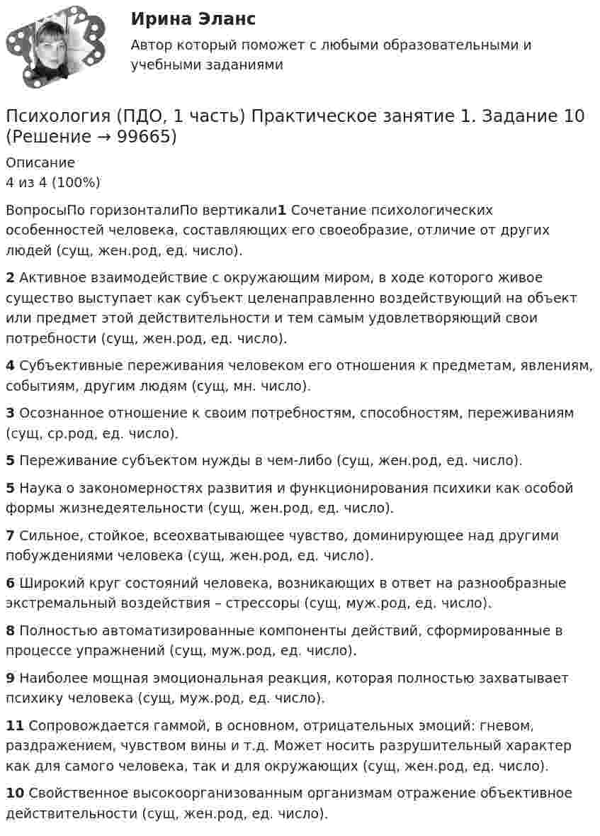     
            Описание
            4 из 4 (100%)ВопросыПо горизонталиПо вертикали1 Сочетание психологических особенностей человека, составляющих его своеобразие, отличие от других людей (сущ, жен.род, ед. число).2 Активное взаимодействие с окружающим миром, в ходе которого живое существо выступает как субъект целенаправленно воздействующий на объект или предмет этой действительности и тем самым удовлетворяющий свои потребности (сущ, жен.род, ед. число).4 Субъективные переживания человеком его отношения к предметам, явлениям, событиям, другим людям (сущ, мн. число).3 Осознанное отношение к своим потребностям, способностям, переживаниям (сущ, ср.род, ед. число).5 Переживание субъектом нужды в чем-либо (сущ, жен.род, ед. число).5 Наука о закономерностях развития и функционирования психики как особой формы жизнедеятельности (сущ, жен.род, ед. число).7 Сильное, стойкое, всеохватывающее чувство, доминирующее над другими побуждениями человека (сущ, жен.род, ед. число).6 Широкий круг состояний человека, возникающих в ответ на разнообразные экстремальный воздействия – стрессоры (сущ, муж.род, ед. число).8 Полностью автоматизированные компоненты действий, сформированные в процессе упражнений (сущ, муж.род, ед. число).9 Наиболее мощная эмоциональная реакция, которая полностью захватывает психику человека (сущ, муж.род, ед. число).11 Сопровождается гаммой, в основном, отрицательных эмоций: гневом, раздражением, чувством вины и т.д. Может носить разрушительный характер как для самого человека, так и для окружающих (сущ, жен.род, ед. число).10 Свойственное высокоорганизованным организмам отражение объективное действительности (сущ, жен.род, ед. число).   
            
            
            Психология (ПДО, 1 часть) Кроссворд НСПКПсихология (ПДО, 1 часть) Практическое занятие 1. Задание 10Психология (ПДО, 1 часть) Практическое занятие 1. Задание 9Психология (ПДО, 1 часть) Практическое занятие 1. Задания 1-8Психология (ПДО, 1 часть) Практическое занятие 2Психология (ПДО, 2 часть)Психология (ПДО, 2 часть)💯 Психология.ои(dor) (ответы на тест Синергия / МТИ / МосАП, июнь 2022)💯 Психология.ои(dor) (правильные ответы на тест Синергия / МОИ / МТИ / МосАП)Психология.ои(dor) тест с ответами Синергия/МОИ/ МТИПсихология (ответы на вступительный тест магистратура Синергия)Психология отклоняющегося поведения (тест с ответами Синергия/МОИ/ МТИ /МОСАП)Психология (ПДО, 1 часть)Психология (ПДО, 1 часть)
