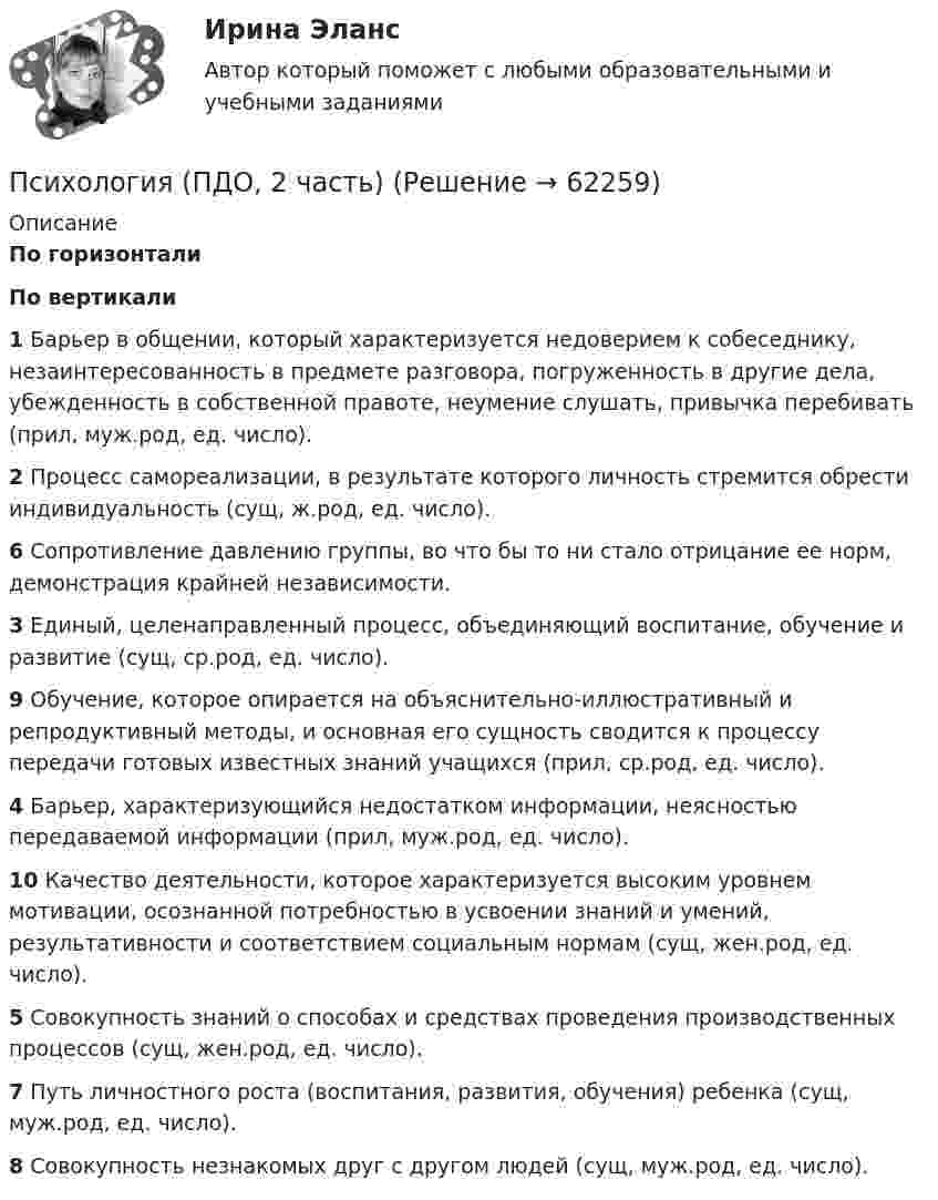      
            Описание
             По горизонтали По вертикали 1 Барьер в общении, который характеризуется недоверием к собеседнику, незаинтересованность в предмете разговора, погруженность в другие дела, убежденность в собственной правоте, неумение слушать, привычка перебивать (прил, муж.род, ед. число). 2 Процесс самореализации, в результате которого личность стремится обрести индивидуальность (сущ, ж.род, ед. число). 6 Сопротивление давлению группы, во что бы то ни стало отрицание ее норм, демонстрация крайней независимости. 3 Единый, целенаправленный процесс, объединяющий воспитание, обучение и развитие (сущ, ср.род, ед. число). 9 Обучение, которое опирается на объяснительно-иллюстративный и репродуктивный методы, и основная его сущность сводится к процессу передачи готовых известных знаний учащихся (прил, ср.род, ед. число). 4 Барьер, характеризующийся недостатком информации, неясностью передаваемой информации (прил, муж.род, ед. число). 10 Качество деятельности, которое характеризуется высоким уровнем мотивации, осознанной потребностью в усвоении знаний и умений, результативности и соответствием социальным нормам (сущ, жен.род, ед. число). 5 Совокупность знаний о способах и средствах проведения производственных процессов (сущ, жен.род, ед. число). 7 Путь личностного роста (воспитания, развития, обучения) ребенка (сущ, муж.род, ед. число). 8 Совокупность незнакомых друг с другом людей (сущ, муж.род, ед. число).    
            
            
            Психология (ПДО, 2 часть)Психология (ПДО, 2 часть)Психология (ПДО, 2 часть)Психология (ПДО, 2 часть)Психология (ПДО, 2 часть) Итоговое тестирование по дисциплине НСПКПсихология (ПДО, 2 часть) КроссвордПсихология (ПДО, 2 часть) Практическое занятие 2. Задания 1 - 8 НСПКПсихология (ПДО, 1 часть) Кроссворд НСПКПсихология (ПДО, 1 часть) Практическое занятие 1. Задание 10Психология (ПДО, 1 часть) Практическое занятие 1. Задание 9Психология (ПДО, 1 часть) Практическое занятие 1. Задания 1-8Психология (ПДО, 1 часть) Практическое занятие 2Психология (ПДО, 2 часть)Психология (ПДО, 2 часть)