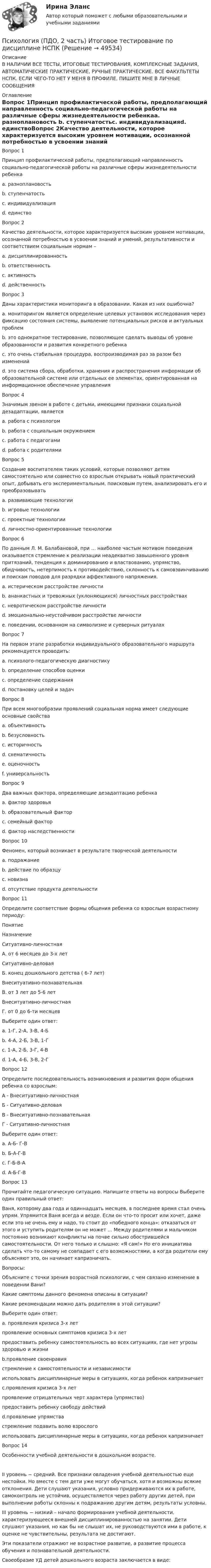     
            Описание
            В НАЛИЧИИ ВСЕ ТЕСТЫ, ИТОГОВЫЕ ТЕСТИРОВАНИЯ, КОМПЛЕКСНЫЕ ЗАДАНИЯ, АВТОМАТИЧЕСКИЕ ПРАКТИЧЕСКИЕ, РУЧНЫЕ ПРАКТИЧЕСКИЕ. ВСЕ ФАКУЛЬТЕТЫ НСПК. ЕСЛИ ЧЕГО-ТО НЕТ У МЕНЯ В ПРОФИЛЕ, ПИШИТЕ МНЕ В ЛИЧНЫЕ СООБЩЕНИЯ 
            Оглавление
            Вопрос 1Принцип профилактической работы, предполагающий направленность социально-педагогической работы на различные сферы жизнедеятельности ребенкаa. разноплановость b. ступенчатостьc. индивидуализацияd. единствоВопрос 2Качество деятельности, которое характеризуется высоким уровнем мотивации, осознанной потребностью в усвоении знаний и умений, результативности и соответствием социальным нормам –a. дисциплинированностьb. ответственность c. активностьd. действенностьВопрос 3Даны характеристики мониторинга в образовании. Какая из них ошибочна?a. мониторингом является определение целевых установок исследования через фиксацию состояния системы, выявление потенциальных рисков и актуальных проблемb. это однократное тестирование, позволяющее сделать выводы об уровне образованности и развития конкретного ребенка c. это очень стабильная процедура, воспроизводимая раз за разом без измененийd. это система сбора, обработки, хранения и распространения информации об образовательной системе или отдельных ее элементах, ориентированная на информационное обеспечение управленияВопрос 4Значимым звеном в работе с детьми, имеющими признаки социальной дезадаптации, являетсяa. работа с психологомb. работа с социальным окружениемc. работа с педагогамиd. работа с родителями Вопрос 5Создание воспитателем таких условий, которые позволяют детям самостоятельно или совместно со взрослым открывать новый практический опыт, добывать его экспериментальным, поисковым путем, анализировать его и преобразовыватьa. развивающие технологииb. игровые технологииc. проектные технологии d. личностно-ориентированные технологииВопрос 6По данным Л. М. Балабановой, при … наиболее частым мотивом поведения оказывается стремление к реализации неадекватно завышенного уровня притязаний, тенденция к доминированию и властвованию, упрямство, обидчивость, нетерпимость к противодействию, склонность к самовзвинчиванию и поискам поводов для разрядки аффективного напряжения.a. истерическом расстройстве личностиb. ананкастных и тревожных (уклоняющихся) личностных расстройствахc. невротическом расстройстве личностиd. эмоционально-неустойчивом расстройстве личности e. поведении, основанном на символизме и суеверных ритуалахВопрос 7На первом этапе разработки индивидуального образовательного маршрута рекомендуется проводить:a. психолого-педагогическую диагностику b. определение способов оценкиc. определение содержанияd. постановку целей и задачВопрос 8При всем многообразии проявлений социальная норма имеет следующие основные свойства a. объективность b. безусловность c. историчность d. схематичность e. оценочностьf. универсальность Вопрос 9Два важных фактора, определяющие дезадаптацию ребенкаa. фактор здоровья b. образовательный факторc. семейный фактор d. фактор наследственностиВопрос 10Феномен, который возникает в результате творческой деятельностиa. подражаниеb. действие по образцуc. новизна d. отсутствие продукта деятельностиВопрос 11Определите соответствие формы общения ребенка со взрослым возрастному периоду:ПонятиеНазначениеСитуативно-личностная А. от 6 месяцев до 3-х летСитуативно-деловаяБ. конец дошкольного детства ( 6-7 лет)Внеситуативно-познавательнаяВ. от 3 лет до 5-6 летВнеситуативно-личностнаяГ. от 0 до 6-ти месяцевВыберите один ответ:a. 1-Г, 2-А, 3-В, 4-Б b. 4-А, 2-Б, 3-В, 1-Гc. 1-А, 2-Б, 3-Г, 4-Вd. 1-А, 4-Б, 3-В, 2-ГВопрос 12Определите последовательность возникновения и развития форм общения ребенка со взрослым:А - Внеситуативно-личностнаяБ - Ситуативно-деловаяВ - Внеситуативно-познавательнаяГ - Ситуативно-личностнаяВыберите один ответ:a. А-Б- Г-Вb. Б-А-Г-Вc. Г-Б-В-А d. А-Б-Г-ВВопрос 13Прочитайте педагогическую ситуацию. Напишите ответы на вопросы Выберите один правильный ответ:Ваня, которому два года и одиннадцать месяцев, в последнее время стал очень упрям. Упрямится Ваня всегда и везде. Если он что-то просит или хочет, даже если это не очень ему и надо, то стоит до «победного конца»: отказаться от этого и уступить родителям он не может ... Между родителями и мальчиком постоянно возникают конфликты на почве сильно обострившейся самостоятельности. От него только и слышно: «Я сам!» Но его инициатива сделать что-то самому не совпадает с его возможностями, а когда родители ему объясняют это, он начинает капризничать. Вопросы:Объясните с точки зрения возрастной психологии, с чем связано изменение в поведении Вани?Какие симптомы данного феномена описаны в ситуации?Какие рекомендации можно дать родителям в этой ситуации?Выберите один ответ:a.  проявления кризиса 3-х летпроявление основных симптомов кризиса 3-х летпредоставить ребенку самостоятельность во всех ситуациях, где нет угрозы здоровью и жизниb.проявление своенравиястремление к самостоятельности и независимостииспользовать дисциплинарные меры в ситуациях, когда ребенок капризничаетc.проявления кризиса 3-х летпроявление отрицательных черт характера (упрямство)предоставить ребенку свободу действийd.проявление упрямствастремление подавить волю взрослогоиспользовать дисциплинарные меры в ситуациях, когда ребенок капризничаетВопрос 14Особенности учебной деятельности в дошкольном возрасте.II уровень − средний. Все признаки овладения учебной деятельностью еще нестойки. Но вместе с тем дети уже могут обучаться, хотя и возможны всякие отклонения. Дети слушают указания, условно придерживаются их в работе, самоконтроль не устойчив, осуществляется через работу других детей, при выполнении работы склонны к подражанию другим детям, результаты условны.III уровень − низкий – начало формирования учебной деятельности, характеризующееся внешней дисциплинированностью на занятии. Дети слушают указания, но как бы не слышат их, не руководствуются ими в работе, к оценке не чувствительны, результата не достигают.Эти показатели отражают не возрастное развитие, а развитие процесса обучения и познавательной деятельности.Своеобразие УД детей дошкольного возраста заключается в виде: 
            
            
            Психология (ПДО, 2 часть)Психология (ПДО, 2 часть) Итоговое тестирование по дисциплине НСПКПсихология (ПДО, 2 часть) КроссвордПсихология (ПДО, 2 часть) Практическое занятие 2. Задания 1 - 8 НСПКПсихология (ПДО, 2 часть) Практическое занятие 2. Задания 1-8  НСПКПсихология (ПДО, 2 часть) Практическое занятие 3Психология (ПДО, 2 часть) Практическое занятие 3Психология (ПДО, 1 часть) Практическое занятие 1. Задания 1-8Психология (ПДО, 1 часть) Практическое занятие 2Психология (ПДО, 2 часть)Психология (ПДО, 2 часть)Психология (ПДО, 2 часть)Психология (ПДО, 2 часть)Психология (ПДО, 2 часть)