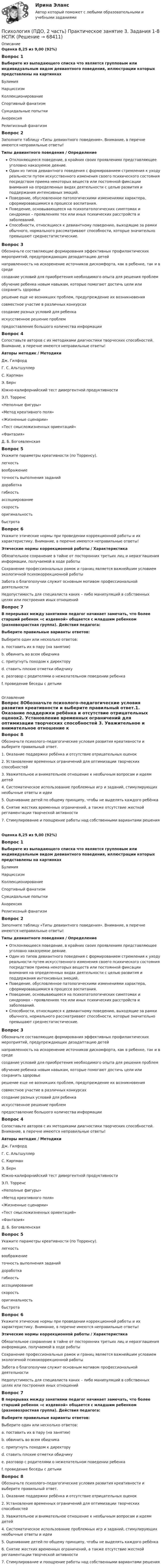      
            Описание
            Оценка 8,25 из 9,00 (92%)Вопрос 1Выберите из выпадающего списка что является групповым или индивидуальным видом девиантного поведения, иллюстрации которых представлены на картинкахБулимияНарциссизмКоллекционирование Спортивный фанатизм Суицидальные попыткиАнорексия Религиозный фанатизмВопрос 2Заполните таблицу «Типы девиантного поведения». Внимание, в перечне имеются неправильные ответы! Типы девиантного поведения  /  ОпределениеОтклоняющееся поведение, в крайних своих проявлениях представляющее уголовно наказуемое деяние.  Один из типов девиантного поведения с формированием стремления к уходу реальности путем искусственного изменения своего психического состояния посредством приема некоторых веществ или постоянной фиксации внимания на определенных видах деятельности с целью развития и поддержания интенсивных эмоций.  Поведение, обусловленное патологическими изменениями характера, сформировавшимися в процессе воспитания.  Поведение, основывающееся на психопатологических симптомах и синдромах – проявлениях тех или иных психических расстройств и заболеваний.  Способности, относящиеся к девиантному поведению, выходящие за рамки обычного, нормального рассматривают способности, которые значительно превышают среднестатистические.Вопрос 3Обозначьте составляющие формирования эффективных профилактических мероприятий, предупреждающих дезадаптацию детей направленность на искоренение источников дискомфорта, как в ребенке, так и в средесоздание условий для приобретения необходимого опыта для решения проблемобучение ребенка новым навыкам, которые помогают достичь цели или сохранить здоровьерешение еще не возникших проблем, предупреждение их возникновениясовместное участие в различных конкурсахсоздание разных условий для ребенкаискусственное решение проблемпредоставление большого количества информации Вопрос 4Сопоставьте авторов с их методиками диагностики творческих способностей. Внимание, в перечне имеются неправильные ответы!Авторы методик  /   Методики Дж. ГилфордГ. С. АльтшуллерС. КарпманЭ. Берн Южно-калифорнийский тест дивергентной продуктивности Э.П. Торренс «Неполные фигуры»«Метод креативного поля»«Жизненные сценарии»«Тест смысложизненных ориентаций» «Фантазия» Д. Б. Богоявленская Вопрос 5Укажите параметры креативности (по Торренсу).  легкостьвоображение точность выполнения заданийдоработкагибкостьассоциированиескоростьоригинальностьбыстротаВопрос 6Укажите этические нормы при проведении коррекционной работы и их характеристику. Внимание, в перечне имеются неправильные ответы! Этические нормы коррекционной работы  /  ХарактеристикаОбязательное сохранение в тайне от посторонних третьих лиц и неразглашения информации, получаемой в ходе работы  Сохранение профессиональных рамок и границ является важнейшим условием экологичной психокоррекционной работы Забота о благополучии служит основным мотивом профессиональной деятельности Недопустимость для специалиста каких – либо манипуляций в собственных целях или построения иных отношений Вопрос 7В перерывах между занятиями педагог начинает замечать, что более старший ребенок «с издевкой» общается с младшим ребенком (разновозрастная группа). Действия педагога:Выберите правильные варианты ответов: Выберите один или несколько ответов:a. поставить их в пару (на занятии) b. обвинить во всем обидчикаc. припугнуть походом к директоруd. ставить плохие отметки обидчикуe. разговор с родителями о нежелательном поведении ребенка f. проведение беседы с детьми  
            Оглавление
            Вопрос 8Обозначьте психолого–педагогические условия развития креативности и выберите правильный ответ.1. Оказание поддержки ребёнка и отсутствие отрицательных оценок2. Установление временных ограничений для оптимизации творческих способностей 3. Уважительное и внимательное отношение к необычным вопросам и идеям детей4. Систематическое использование проблемных игр и заданий, стимулирующих необычные ответы и идеи5. Оценивание детей по общему принципу, чтобы не выделять каждого ребёнка 6. Снятие жестких временных ограничений, а также отсутствие жесткой регламентации творческой активности7. Стимулирование и поощрение работы над собственными вариантами решения Оценка 8,25 из 9,00 (92%)Вопрос 1Выберите из выпадающего списка что является групповым или индивидуальным видом девиантного поведения, иллюстрации которых представлены на картинкахБулимияНарциссизмКоллекционирование Спортивный фанатизм Суицидальные попыткиАнорексия Религиозный фанатизмВопрос 2Заполните таблицу «Типы девиантного поведения». Внимание, в перечне имеются неправильные ответы! Типы девиантного поведения  /  ОпределениеОтклоняющееся поведение, в крайних своих проявлениях представляющее уголовно наказуемое деяние.  Один из типов девиантного поведения с формированием стремления к уходу реальности путем искусственного изменения своего психического состояния посредством приема некоторых веществ или постоянной фиксации внимания на определенных видах деятельности с целью развития и поддержания интенсивных эмоций.  Поведение, обусловленное патологическими изменениями характера, сформировавшимися в процессе воспитания.  Поведение, основывающееся на психопатологических симптомах и синдромах – проявлениях тех или иных психических расстройств и заболеваний.  Способности, относящиеся к девиантному поведению, выходящие за рамки обычного, нормального рассматривают способности, которые значительно превышают среднестатистические.Вопрос 3Обозначьте составляющие формирования эффективных профилактических мероприятий, предупреждающих дезадаптацию детей направленность на искоренение источников дискомфорта, как в ребенке, так и в средесоздание условий для приобретения необходимого опыта для решения проблемобучение ребенка новым навыкам, которые помогают достичь цели или сохранить здоровьерешение еще не возникших проблем, предупреждение их возникновениясовместное участие в различных конкурсахсоздание разных условий для ребенкаискусственное решение проблемпредоставление большого количества информации Вопрос 4Сопоставьте авторов с их методиками диагностики творческих способностей. Внимание, в перечне имеются неправильные ответы!Авторы методик  /   Методики Дж. ГилфордГ. С. АльтшуллерС. КарпманЭ. Берн Южно-калифорнийский тест дивергентной продуктивности Э.П. Торренс «Неполные фигуры»«Метод креативного поля»«Жизненные сценарии»«Тест смысложизненных ориентаций» «Фантазия» Д. Б. Богоявленская Вопрос 5Укажите параметры креативности (по Торренсу).  легкостьвоображение точность выполнения заданийдоработкагибкостьассоциированиескоростьоригинальностьбыстротаВопрос 6Укажите этические нормы при проведении коррекционной работы и их характеристику. Внимание, в перечне имеются неправильные ответы! Этические нормы коррекционной работы  /  ХарактеристикаОбязательное сохранение в тайне от посторонних третьих лиц и неразглашения информации, получаемой в ходе работы  Сохранение профессиональных рамок и границ является важнейшим условием экологичной психокоррекционной работы Забота о благополучии служит основным мотивом профессиональной деятельности Недопустимость для специалиста каких – либо манипуляций в собственных целях или построения иных отношений Вопрос 7В перерывах между занятиями педагог начинает замечать, что более старший ребенок «с издевкой» общается с младшим ребенком (разновозрастная группа). Действия педагога:Выберите правильные варианты ответов: Выберите один или несколько ответов:a. поставить их в пару (на занятии) b. обвинить во всем обидчикаc. припугнуть походом к директоруd. ставить плохие отметки обидчикуe. разговор с родителями о нежелательном поведении ребенка f. проведение беседы с детьми Вопрос 8Обозначьте психолого–педагогические условия развития креативности и выберите правильный ответ.1. Оказание поддержки ребёнка и отсутствие отрицательных оценок2. Установление временных ограничений для оптимизации творческих способностей 3. Уважительное и внимательное отношение к необычным вопросам и идеям детей4. Систематическое использование проблемных игр и заданий, стимулирующих необычные ответы и идеи5. Оценивание детей по общему принципу, чтобы не выделять каждого ребёнка 6. Снятие жестких временных ограничений, а также отсутствие жесткой регламентации творческой активности7. Стимулирование и поощрение работы над собственными вариантами решения   
            
            
            Психология (ПДО, 2 часть) Практическое занятие 3. Задания 1 - 8 НСПКПсихология (ПДО, 2 часть) Практическое занятие 3. Задания 1-8  НСПКПсихология. ПедагогикаПсихология, педагогика (задачи)Психология (ПНК, 1 часть)Психология (ПНК, 1 часть)Психология (ПНК, 1 часть)Психология (ПДО, 2 часть) Итоговое тестирование по дисциплине НСПКПсихология (ПДО, 2 часть) КроссвордПсихология (ПДО, 2 часть) Практическое занятие 2. Задания 1 - 8 НСПКПсихология (ПДО, 2 часть) Практическое занятие 2. Задания 1-8  НСПКПсихология (ПДО, 2 часть) Практическое занятие 3Психология (ПДО, 2 часть) Практическое занятие 3Психология (ПДО, 2 часть) Практическое занятие 3. Задание 10