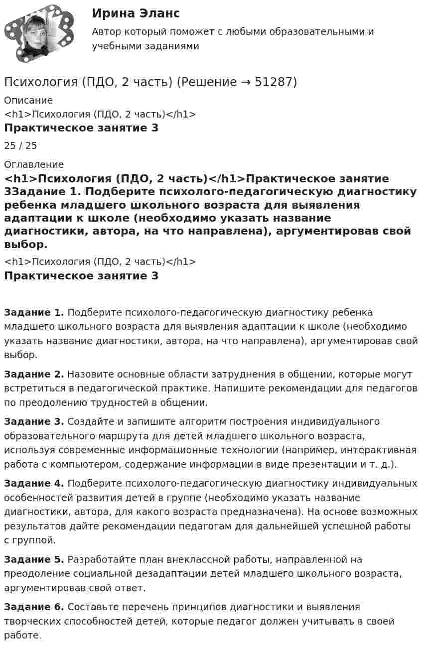     
            Описание
            <h1>Психология (ПДО, 2 часть)</h1>Практическое занятие 325 / 25 
            Оглавление
            <h1>Психология (ПДО, 2 часть)</h1>Практическое занятие 3Задание 1. Подберите психолого-педагогическую диагностику ребенка младшего школьного возраста для выявления адаптации к школе (необходимо указать название диагностики, автора, на что направлена), аргументировав свой выбор. Задание 2. Назовите основные области затруднения в общении, которые могут встретиться в педагогической практике. Напишите рекомендации для педагогов по преодолению трудностей в общении. Задание 3. Создайте и запишите алгоритм построения индивидуального образовательного маршрута для детей младшего школьного возраста, используя современные информационные технологии (например, интерактивная работа с компьютером, содержание информации в виде презентации и т. д.). Задание 4. Подберите психолого-педагогическую диагностику индивидуальных особенностей развития детей в группе (необходимо указать название диагностики, автора, для какого возраста предназначена). На основе возможных результатов дайте рекомендации педагогам для дальнейшей успешной работы с группой.  Задание 5. Разработайте план внеклассной работы, направленной на преодоление социальной дезадаптации детей младшего школьного возраста, аргументировав свой ответ. Задание 6. Составьте перечень принципов диагностики и выявления творческих способностей детей, которые педагог должен учитывать в своей работе. 
            
            
            Психология (ПДО, 2 часть)Психология (ПДО, 2 часть)Психология (ПДО, 2 часть)Психология (ПДО, 2 часть) Итоговое тестирование по дисциплине НСПКПсихология (ПДО, 2 часть) КроссвордПсихология (ПДО, 2 часть) Практическое занятие 2. Задания 1 - 8 НСПКПсихология (ПДО, 2 часть) Практическое занятие 2. Задания 1-8  НСПКПсихология (ПДО, 1 часть) Практическое занятие 1. Задание 10Психология (ПДО, 1 часть) Практическое занятие 1. Задание 9Психология (ПДО, 1 часть) Практическое занятие 1. Задания 1-8Психология (ПДО, 1 часть) Практическое занятие 2Психология (ПДО, 2 часть)Психология (ПДО, 2 часть)Психология (ПДО, 2 часть)
