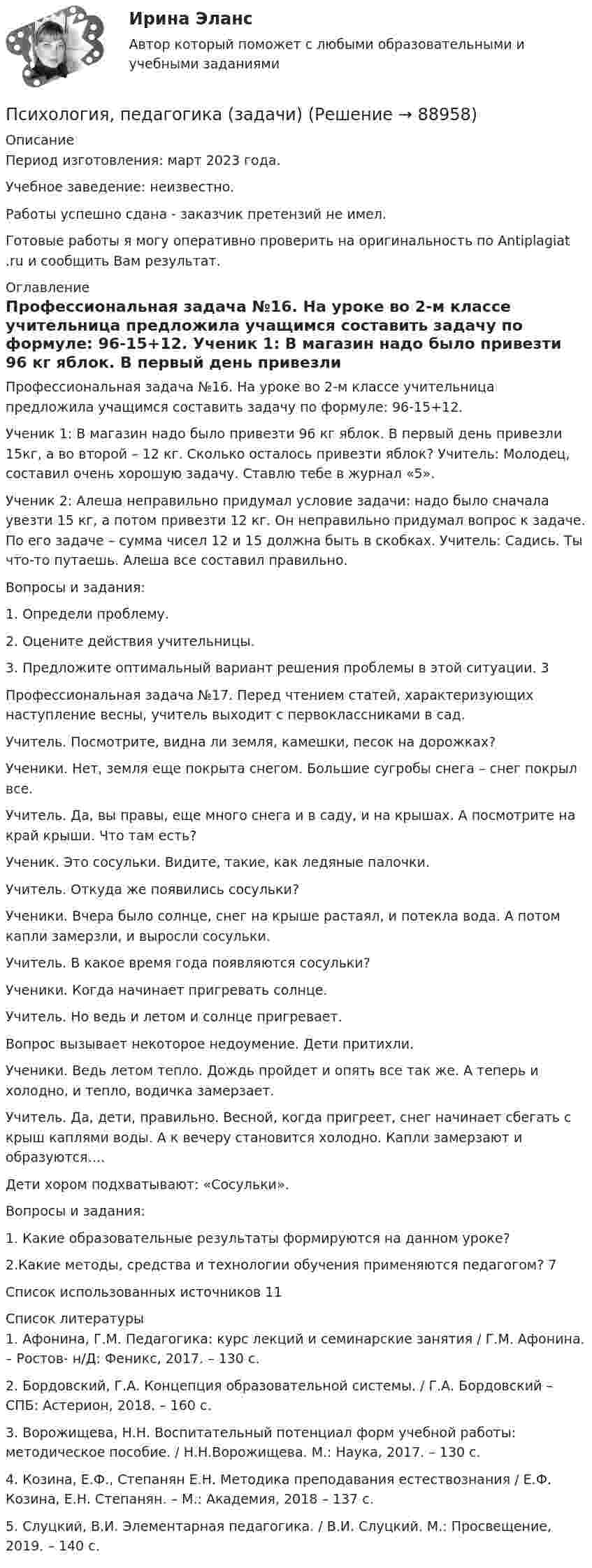      
            Описание
            Период изготовления: март 2023 года. Учебное заведение: неизвестно.Работы успешно сдана - заказчик претензий не имел.Готовые работы я могу оперативно проверить на оригинальность по Antiplagiat .ru и сообщить Вам результат. 
            Оглавление
            Профессиональная задача №16. На уроке во 2-м классе учительница предложила учащимся составить задачу по формуле: 96-15+12. Ученик 1: В магазин надо было привезти 96 кг яблок. В первый день привезли 15кг, а во второй – 12 кг. Сколько осталось привезти яблок? Учитель: Молодец, составил очень хорошую задачу. Ставлю тебе в журнал «5». Ученик 2: Алеша неправильно придумал условие задачи: надо было сначала увезти 15 кг, а потом привезти 12 кг. Он неправильно придумал вопрос к задаче. По его задаче – сумма чисел 12 и 15 должна быть в скобках. Учитель: Садись. Ты что-то путаешь. Алеша все составил правильно. Вопросы и задания: 1.	Определи проблему. 2.	Оцените действия учительницы. 3.	Предложите оптимальный вариант решения проблемы в этой ситуации. 	3Профессиональная задача №17. Перед чтением статей, характеризующих наступление весны, учитель выходит с первоклассниками в сад. Учитель. Посмотрите, видна ли земля, камешки, песок на дорожках? Ученики. Нет, земля еще покрыта снегом. Большие сугробы снега – снег покрыл все. Учитель. Да, вы правы, еще много снега и в саду, и на крышах. А посмотрите на край крыши. Что там есть? Ученик. Это сосульки. Видите, такие, как ледяные палочки. Учитель. Откуда же появились сосульки? Ученики. Вчера было солнце, снег на крыше растаял, и потекла вода. А потом капли замерзли, и выросли сосульки. Учитель. В какое время года появляются сосульки? Ученики. Когда начинает пригревать солнце. Учитель. Но ведь и летом и солнце пригревает. Вопрос вызывает некоторое недоумение. Дети притихли.Ученики. Ведь летом тепло. Дождь пройдет и опять все так же. А теперь и холодно, и тепло, водичка замерзает.Учитель. Да, дети, правильно. Весной, когда пригреет, снег начинает сбегать с крыш каплями воды. А к вечеру становится холодно. Капли замерзают и образуются…. Дети хором подхватывают: «Сосульки». Вопросы и задания: 1. Какие образовательные результаты формируются на данном уроке? 2.Какие методы, средства и технологии обучения применяются педагогом? 	7Список использованных источников	11 
            Список литературы
            1.	Афонина, Г.М. Педагогика: курс лекций и семинарские занятия / Г.М. Афонина. – Ростов- н/Д: Феникс, 2017. – 130 с.2.	Бордовский, Г.А. Концепция образовательной системы. / Г.А. Бордовский – СПБ: Астерион, 2018. – 160 с.3.	Ворожищева, Н.Н. Воспитательный потенциал форм учебной работы: методическое пособие. / Н.Н.Ворожищева. М.: Наука, 2017. – 130 с. 4.	Козина, Е.Ф., Степанян Е.Н. Методика преподавания естествознания / Е.Ф. Козина, Е.Н. Степанян. – М.: Академия, 2018 – 137 с.5.	Слуцкий, В.И. Элементарная педагогика. / В.И. Слуцкий. М.: Просвещение, 2019. – 140 с. 
            
            
            Психология. ПедагогикаПсихология, педагогика (задачи)Психология (ПНК, 1 часть)Психология (ПНК, 1 часть)Психология (ПНК, 1 часть)Психология (ПНК, 1 часть)Психология (ПНК, 1 часть)Психология (ПДО, 2 часть) Практическое занятие 2. Задания 1 - 8 НСПКПсихология (ПДО, 2 часть) Практическое занятие 2. Задания 1-8  НСПКПсихология (ПДО, 2 часть) Практическое занятие 3Психология (ПДО, 2 часть) Практическое занятие 3Психология (ПДО, 2 часть) Практическое занятие 3. Задание 10Психология (ПДО, 2 часть) Практическое занятие 3. Задание 9Психология (ПДО, 2 часть) Практическое занятие 3. Задания 1 - 8 НСПК