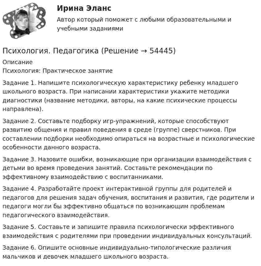      
            Описание
            Психология: Практическое занятиеЗадание 1. Напишите психологическую характеристику ребенку младшего школьного возраста. При написании характеристики укажите методики диагностики (название методики, авторы, на какие психические процессы направлена).Задание 2. Составьте подборку игр-упражнений, которые способствуют развитию общения и правил поведения в среде (группе) сверстников. При составлении подборки необходимо опираться на возрастные и психологические особенности данного возраста.Задание 3. Назовите ошибки, возникающие при организации взаимодействия с детьми во время проведения занятий. Составьте рекомендации по эффективному взаимодействию с воспитанниками.Задание 4. Разработайте проект интерактивной группы для родителей и педагогов для решения задач обучения, воспитания и развития, где родители и педагоги могли бы эффективно общаться по возникающим проблемам педагогического взаимодействия.Задание 5. Составьте и запишите правила психологически эффективного взаимодействия с родителями при проведении индивидуальных консультаций.Задание 6. Опишите основные индивидуально-типологические различия мальчиков и девочек младшего школьного возраста.  
            
            
            Психология (ПДО, 2 часть) Практическое занятие 3. Задания 1-8  НСПКПсихология. ПедагогикаПсихология, педагогика (задачи)Психология (ПНК, 1 часть)Психология (ПНК, 1 часть)Психология (ПНК, 1 часть)Психология (ПНК, 1 часть)Психология (ПДО, 2 часть) КроссвордПсихология (ПДО, 2 часть) Практическое занятие 2. Задания 1 - 8 НСПКПсихология (ПДО, 2 часть) Практическое занятие 2. Задания 1-8  НСПКПсихология (ПДО, 2 часть) Практическое занятие 3Психология (ПДО, 2 часть) Практическое занятие 3Психология (ПДО, 2 часть) Практическое занятие 3. Задание 10Психология (ПДО, 2 часть) Практическое занятие 3. Задание 9
