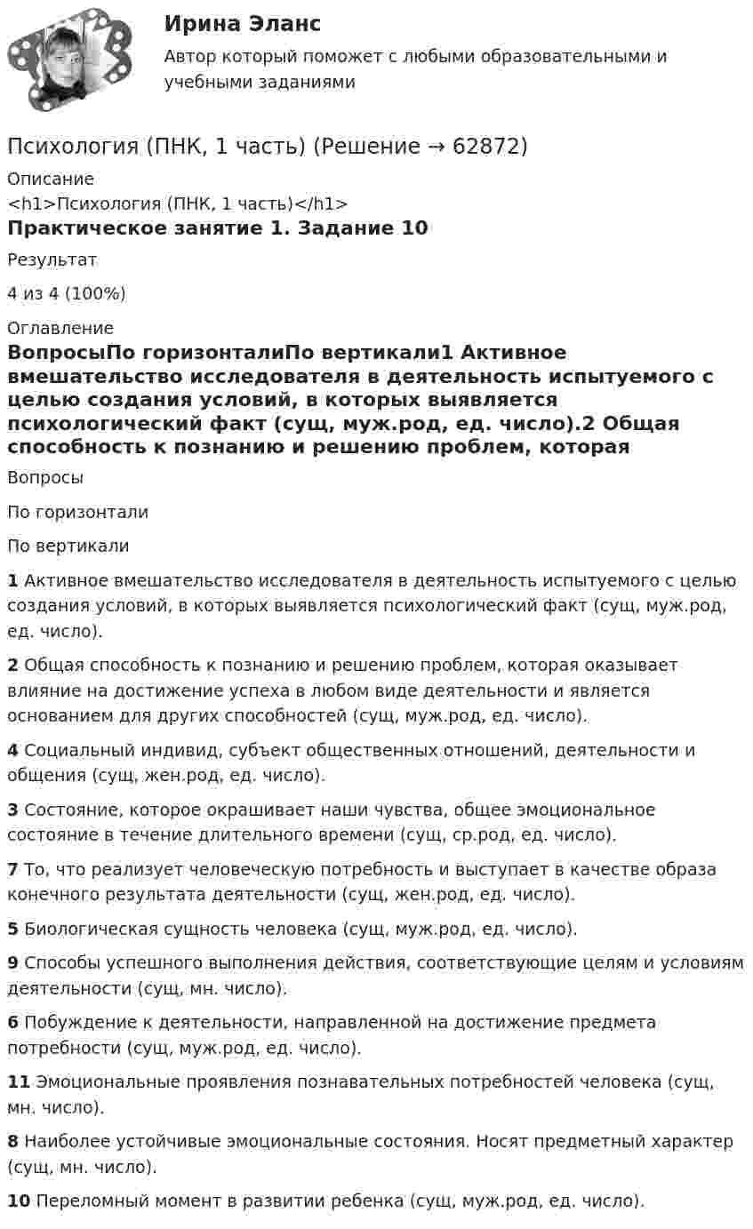      
            Описание
            <h1>Психология (ПНК, 1 часть)</h1>Практическое занятие 1. Задание 10Результат4 из 4 (100%) 
            Оглавление
            ВопросыПо горизонталиПо вертикали1 Активное вмешательство исследователя в деятельность испытуемого с целью создания условий, в которых выявляется психологический факт (сущ, муж.род, ед. число).2 Общая способность к познанию и решению проблем, которая оказывает влияние на достижение успеха в любом виде деятельности и является основанием для других способностей (сущ, муж.род, ед. число).4 Социальный индивид, субъект общественных отношений, деятельности и общения (сущ, жен.род, ед. число).3 Состояние, которое окрашивает наши чувства, общее эмоциональное состояние в течение длительного времени (сущ, ср.род, ед. число).7 То, что реализует человеческую потребность и выступает в качестве образа конечного результата деятельности (сущ, жен.род, ед. число).5 Биологическая сущность человека (сущ, муж.род, ед. число).9 Способы успешного выполнения действия, соответствующие целям и условиям деятельности (сущ, мн. число).6 Побуждение к деятельности, направленной на достижение предмета потребности (сущ, муж.род, ед. число).11 Эмоциональные проявления познавательных потребностей человека (сущ, мн. число).8 Наиболее устойчивые эмоциональные состояния. Носят предметный характер (сущ, мн. число).10 Переломный момент в развитии ребенка (сущ, муж.род, ед. число).  
            
            
            Психология (ПНК, 1 часть)Психология (ПНК, 1 часть)Психология (ПНК, 1 часть)Психология (ПНК, 1 часть)Психология (ПНК, 1 часть)Психология (ПНК, 1 часть)Психология (ПНК, 1 часть)Психология (ПДО, 2 часть) Практическое занятие 3Психология (ПДО, 2 часть) Практическое занятие 3. Задание 10Психология (ПДО, 2 часть) Практическое занятие 3. Задание 9Психология (ПДО, 2 часть) Практическое занятие 3. Задания 1 - 8 НСПКПсихология (ПДО, 2 часть) Практическое занятие 3. Задания 1-8  НСПКПсихология. ПедагогикаПсихология, педагогика (задачи)