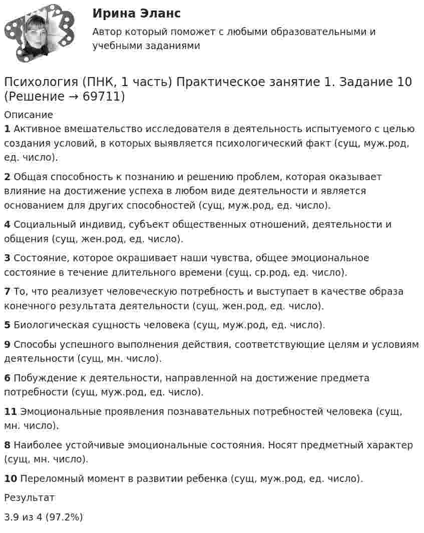      
            Описание
            1 Активное вмешательство исследователя в деятельность испытуемого с целью создания условий, в которых выявляется психологический факт (сущ, муж.род, ед. число).2 Общая способность к познанию и решению проблем, которая оказывает влияние на достижение успеха в любом виде деятельности и является основанием для других способностей (сущ, муж.род, ед. число).4 Социальный индивид, субъект общественных отношений, деятельности и общения (сущ, жен.род, ед. число).3 Состояние, которое окрашивает наши чувства, общее эмоциональное состояние в течение длительного времени (сущ, ср.род, ед. число).7 То, что реализует человеческую потребность и выступает в качестве образа конечного результата деятельности (сущ, жен.род, ед. число).5 Биологическая сущность человека (сущ, муж.род, ед. число).9 Способы успешного выполнения действия, соответствующие целям и условиям деятельности (сущ, мн. число).6 Побуждение к деятельности, направленной на достижение предмета потребности (сущ, муж.род, ед. число).11 Эмоциональные проявления познавательных потребностей человека (сущ, мн. число).8 Наиболее устойчивые эмоциональные состояния. Носят предметный характер (сущ, мн. число).10 Переломный момент в развитии ребенка (сущ, муж.род, ед. число).Результат3.9 из 4 (97.2%)   
            
            
            Психология (ПНК, 1 часть)Психология (ПНК, 1 часть) Практическое занятие 1. Задание 10Психология (ПНК, 1 часть) Практическое занятие 1. задание 1-8Психология (ПНК, 1 часть) Практическое занятие 1. Задание 9Психология (ПНК, 2 часть)Психология (ПНК, 2 часть)Психология (ПНК, 2 часть)Психология (ПНК, 1 часть)Психология (ПНК, 1 часть)Психология (ПНК, 1 часть)Психология (ПНК, 1 часть)Психология (ПНК, 1 часть)Психология (ПНК, 1 часть)Психология (ПНК, 1 часть)