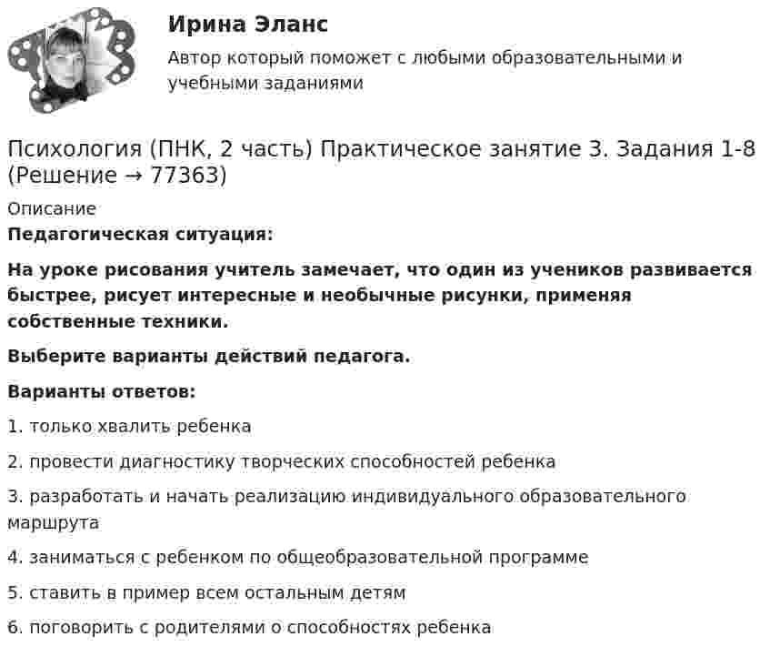     
            Описание
            Педагогическая ситуация:На уроке рисования учитель замечает, что один из учеников развивается быстрее, рисует интересные и необычные рисунки, применяя собственные техники.Выберите варианты действий педагога. Варианты ответов:1. только хвалить ребенка2. провести диагностику творческих способностей ребенка3. разработать и начать реализацию индивидуального образовательного маршрута4. заниматься с ребенком по общеобразовательной программе5. ставить в пример всем остальным детям6. поговорить с родителями о способностях ребенка   
            
            
            Психология (ПНК, 2 часть) Практическое занятие 3. Задания 1-8Психология (ПНК, 2 часть) Практическое занятие 3. Задания 1-8Психология (ПНК, 2 часть) Практическое занятие 4. Задание 10Психология (ПНК, 2 часть) Практическое занятие 4. Задания 1-8Психология (ПНК, 2 часть) Практическое занятие 4. Задания 1-8Психология (ПНК, 2 часть) Тестовые вопросы к разделу 5ПСИХОЛОГИЯ (ПНК, 2 ЧАСТЬ).Тестовые вопросы к разделу 5Психология (ПНК, 2 часть)Психология (ПНК, 2 часть)Психология (ПНК, 2 часть)Психология (ПНК, 2 часть)Психология (ПНК, 2 часть)Психология (ПНК, 2 часть)Психология (ПНК, 2 часть)