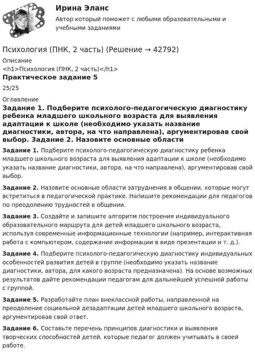      
          Описание
          <h1>Психология (ПНК, 2 часть)</h1>Практическое задание 525/25 
          Оглавление
          Задание 1. Подберите психолого-педагогическую диагностику ребенка младшего школьного возраста для выявления адаптации к школе (необходимо указать название диагностики, автора, на что направлена), аргументировав свой выбор. Задание 2. Назовите основные области затруднения в общении, которые могут встретиться в педагогической практике. Напишите рекомендации для педагогов по преодолению трудностей в общении. Задание 3. Создайте и запишите алгоритм построения индивидуального образовательного маршрута для детей младшего школьного возраста, используя современные информационные технологии (например, интерактивная работа с компьютером, содержание информации в виде презентации и т. д.). Задание 4. Подберите психолого-педагогическую диагностику индивидуальных особенностей развития детей в группе (необходимо указать название диагностики, автора, для какого возраста предназначена). На основе возможных результатов дайте рекомендации педагогам для дальнейшей успешной работы с группой.  Задание 5. Разработайте план внеклассной работы, направленной на преодоление социальной дезадаптации детей младшего школьного возраста, аргументировав свой ответ. Задание 6. Составьте перечень принципов диагностики и выявления творческих способностей детей, которые педагог должен учитывать в своей работе. 
            
            
            Психология (ПНК, 2 часть)Психология (ПНК, 2 часть)Психология (ПНК, 2 часть)Психология (ПНК, 2 часть)Психология (ПНК, 2 часть)Психология (ПНК, 2 часть)Психология (ПНК, 2 часть)Психология (ПНК, 1 часть)Психология (ПНК, 1 часть)Психология (ПНК, 1 часть)Психология (ПНК, 1 часть)Психология (ПНК, 1 часть)Психология (ПНК, 1 часть) Практическое занятие 1. Задание 10Психология (ПНК, 1 часть) Практическое занятие 1. задание 1-8