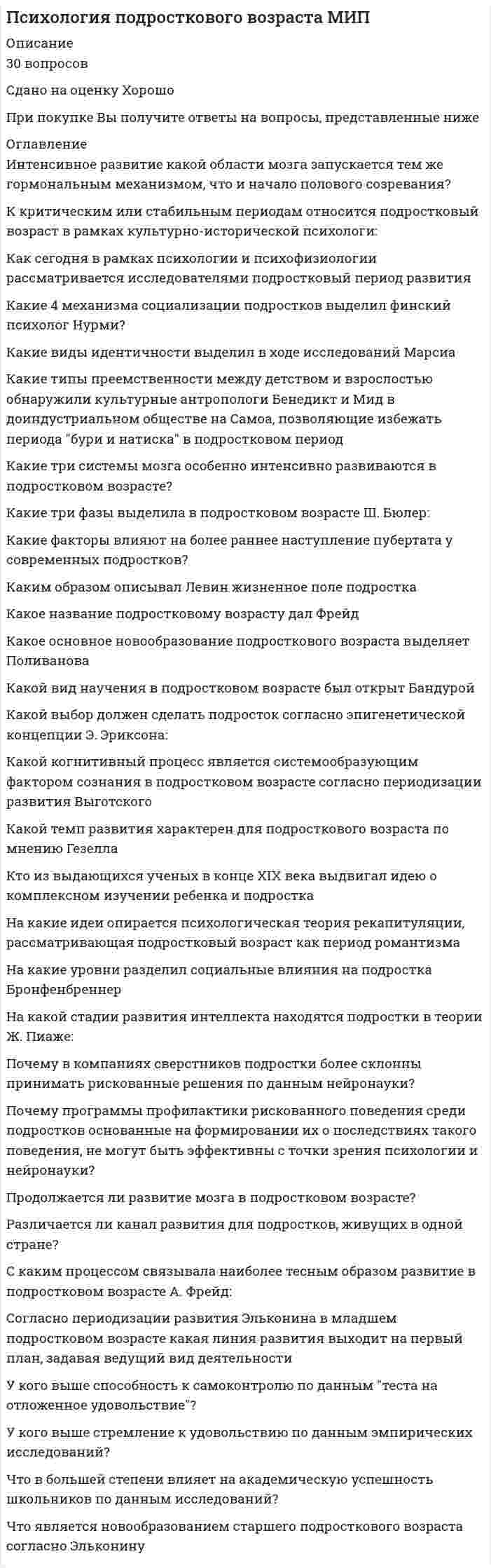    
          Описание
          Сдано на 100 баллов в 2021г. Верно 30 из 30 вопросов. Скриншот с отметкой прилагается к работе. Ответы выделены цветом.﻿После покупки Вы получите файл с ответами на вопросы которые указаны ниже: 
          Оглавление
          Предметом исследования ... были конфликты между родителями и подростками, приводящие к появлению очень устойчивой личностной тревожности, которую трудно корректировать были предметом исследованийА. М. ПрихожанВ. А Сластёнин А В. ФедоровА М. НовиковПо мнению Дж. Марсия, возможен такой вариант развития подростка, как... идентичность, когда он стремится к проявлению внешних форм взрослости, но при этом остается внутренне инфантильнымдиффузнаяслабаянеувереннаянегативнаяНеверно.. что к одному из типов направленности в отношениях подростка с другими людьми относится ... тип (по Карен Хорни)враждебныйуступчивыйкатегоричныйобособленныйВ отечественной науке и педагогической практике конца XIX - начала XX в. системное исследование особенностейподросткового возраста было связано с таким направлением науки, как...валеологияпренагедияаксиологияпедологияСогласно Э. Эриксону, обретение идентичности настолько важно, что человек может предпочесть стать т. е. выбрать идентичность противоположную той, которую предлагает обществоделиквентомКризис ... лет, согласно периодизации подросткового возраста Л. С. Выготского, завершает периодонтогенетического развития18191716Согласно мнению Дж. Марсия, излишне долгая задержка на кризисной стадии развития., когда молодой человек старшего возраста принимает решения и действует так, словно он еще подросток, называется ...отстраненностьюпредрешенностьюмораториемдиффузной идентичностьюНеверно.. что по классификации А. Басса одним из ОСНОВНЫХ параметров, характеризующих формы агрессивного поведения, является ... агрессияфизическая - вербальнаяактивная-пассивнаяэмоциональная -деструктивнаяпрямая - косвеннаяИ. С. Кон считал., что возрастные категории обозначают не просто хронологический возраст и определенную ступень развития (созревания), но и определенный ... статуспсихологическийфизиологическийпсихофизиологическийсоциальныйОсновоположником систематического исследования самосознания, ценностных ориентаций и мировоззрения подростков принято считать ...Уильяма ДжемсаЭдуарда ШпрангераДжеймса Макхина КэттеллаЗигмунда ФрейдаВ общении между педагогами и подростками можно выделить два аспекта: направленность на взаимодействие и направленность на ...контроль усвоения знанийпередачу учебной информацииразвитие познавательной МОТИВАЦИИразвитие личных качествПо мнению Л. С. Выготского., одним из главных психических новообразований в подростковом возрасте является чувство которое меняет социальную ситуацию развитияиндивидуальностивзрослостиравноправиясоциализацииНеверно.. что третий этап процесса отделения подростков от родителей характеризуетсяпоиском образцов идеала и жизненного примерачувством вины и гневадепрессивными реакциямистрахом потери любвиБольшинство трудностей в общении у подростков связано с нарушениями в прохождении ими ... кризиса и формирования эго-идентичностифизическоговозрастногонормативногопсихологическогоЗарубежные психологи выделяют несколько типов групп сверстников: компании, клики,... и «одиночки»Причиной дезадаптации подростка, его излишней самостоятельности является такой фактор, как... родителейавтономностьдирективностьнепоследовательностьэмоциональнее отвержениеНеверно.. что значимым критерием оценки нормативности и девиации поведения человека является ... критерий (по В. Д. Менделевичу)этнокультурныйфизиологическийгендерныйвозрастнойУ подростков., стремящихся к успеху, неудача или какое-либо затруднение при выполнении задания ... учебную мотивациюусиливаетзатормаживаетизменяетблокируетНеверно., что понимание кризиса как органической части процесса развития личности присутствует в работах психолога...Абрахама МаслоуКарла ЮнгаРоберто АссаджиолиВильгельма ВундтаКлючевым моментом в понимании изменения личности подростка Л. С. Выготский считал проблему..... которые представляют собой высший уровень развития потребностей - культурные потребностиинтересовпознанийвзаимоотношений с родителямивзаимоотношений со сверстникамиСогласно мнению Э. Эриксона, осознание человеком собственной целостности, наличие веры в то, что внешние обстоятельства помогут, а присутствие некоторого напряжения заставит действовать, - это...эго-идентичностьВ развитии ребенка выделяют два типа отклонений: отклонение по типу... и отклонение по типу нарушениязапаздыванияЕсли у подростка в результате кризиса формируется идентичность размытая во времени., то трудности в общении обусловит такой аспект, как наличие страха ...взросленияобщенияобученияответственностиПо мнению зарубежных психологов, примерно... подростков входят в клики и компании, а 20 %- одиноки20%40%80%60%... полагал, что развитие человека от рождения до взрослости представляет собой смену стабильных (литических) и нестабильных (критических) возрастовНеверно.. что Б рамках педологического контекста психолог Л. С. Выготский выделяет аспект... подросткового созреванияорганическогоэмоционально-волевогополевогосоциальногоУстановите соответствие статусов идентичности и психологического состояния подростков (по Дж. Марсиа):диффузная идентичность|не думали о проблемах идентичности и не принимали каких-либо решений.незрелая идентичность|не сделали самостоятельного выбора, продолжают ориентироваться на привычные стереотипымораторий|находятся в рефлексивной позиции, определяя, что принимать и не принимать в себе и общественной жизнидостижение идентичности|сделали личностный выбор, построив непротиворечивую систему субъективных целейЯвление, при котором подросток полностью отторгает родителя своего пола как образец идентификации, но при этом бессознательно повторяет его образ., иногда называют «... семейного сценария»трансляциейотражениемповторениемдублированиемОбщение может содействовать ... либо иллюзорному усилению «Я» подростка через возможностьсамоутверждения среди сверстников, достижения и поддержания высокого общественного статусаидеальномуреальномуодиночномусоциальномуТрудности в общении испытывает подросток с... идентичностью, так как Б ЭТОМ случае он недоволен собой в целом и ощущает свое отличие от сверстниковслабейнеувереннойпреждевременнейиллюзорной 
            
            
            Психология подросткового возраста.Тест Синергия 2021г на 100балловПсихология предпринимательской деятельности тесты с ответами синергия 2021Психология продаж (тест с ответами Синергия)Психология (пятый семестр) ДОПсихология (пятый семестр) ДО. 2Психология (пятый семестр) ДО. 3Психология (пятый семестр) ДО. 4Психология личности.Тест Синергия 2020 на 100 балловПсихология личности (тест с ответами Синергия)Психология личности. Тест (экзамен) ИСОПсихология массовых коммуникаций (тест с ответами Синергия)Психология общения МИППсихология общения (ответы на 30 вопросов)Психология Организация мотивации персонала, управление вознаграждениями