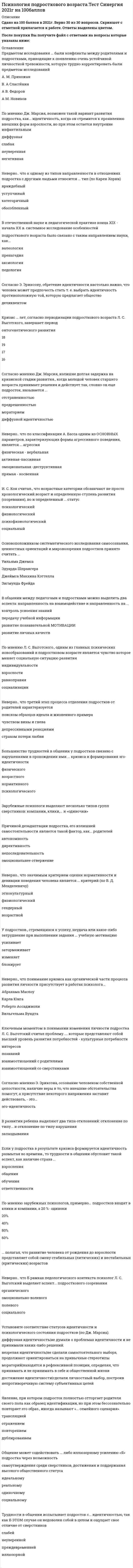     
          Описание
          Вопросы собраны на основе сдачи 4 попыток, все попытки пройдены в июле 2021 г. Это практически ВСЕ вопросы, которые встречаются в тесте.После покупки Вы получите файл, где будет 37 вопросов с ответом. Верный ответ выделен +. 
          Оглавление
          Итоговое тестирование по теме - Психология деловых отношений с ответамиПравильный вариант ответа отмечен знаком +1. Прием психологического воздействия, который основан на формуле «Х - определяю я, Y — Вы?», основан на:- праве выбора;- невозможности права выбора;- делегировании полномочий.2. Коммуникативная зона, предназначенная для контактов с партнерами по деловым вопросам:- общественная зона;- социальная зона;- личная зона.3. Неконгруэнтностью называется явление, когда:- происходит дисгармония в отношениях между партнерами по бизнесу;- происходит диссонанс между поставленными целями и задачами;+ происходит несовпадение вербальных и невербальных средств общения человека.4. Какие жесты могут указать на то, что партнер, вероятно, неискренний?- рот приоткрыт, кисти рук стремятся быть спрятанными;- брови сведены у носа в «хмурой» позиции;- голова опущена, пальцы рук делают невольные постукивания.5. Каким термином можно назвать способность человека легко принимать чужую точку зрения, отказавшись от своей?- рефлексия;- центрация;- децентрация.и.т.д. 37 вопросов 
            
            
            Психология предпринимательской деятельности тесты с ответами синергия 2021Психология продаж (тест с ответами Синергия)Психология (пятый семестр) ДОПсихология (пятый семестр) ДО. 2Психология (пятый семестр) ДО. 3Психология (пятый семестр) ДО. 4ПСИХОЛОГИЯ РАЗВИТИЯПсихология личности (тест с ответами Синергия)Психология личности. Тест (экзамен) ИСОПсихология массовых коммуникаций (тест с ответами Синергия)Психология общения МИППсихология общения (ответы на 30 вопросов)Психология Организация мотивации персонала, управление вознаграждениямиПсихология подросткового возраста МИП