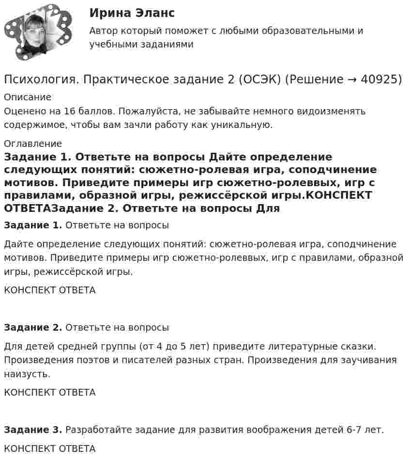     
          Описание
          Оценено на 16 баллов. Пожалуйста, не забывайте немного видоизменять содержимое, чтобы вам зачли работу как уникальную. 
          Оглавление
          Задание 1. Ответьте на вопросы Дайте определение следующих понятий: сюжетно-ролевая игра, соподчинение мотивов. Приведите примеры игр сюжетно-ролеввых, игр с правилами, образной игры, режиссёрской игры.КОНСПЕКТ ОТВЕТАЗадание 2. Ответьте на вопросы Для детей средней группы (от 4 до 5 лет) приведите литературные сказки. Произведения поэтов и писателей разных стран. Произведения для заучивания наизусть.КОНСПЕКТ ОТВЕТАЗадание 3. Разработайте задание для развития воображения детей 6-7 лет.КОНСПЕКТ ОТВЕТА 
            
            
            Психология Практическое задание 1-4 Росдистант (ТГУ)Психология. Практическое задание 2 (ОСЭК)Психология Практическое задание 5Психология. Практическое задание 5Психология. Практическое занятие 1Психология. Практическое занятие 1. Задание 10Психология. Практическое занятие 1. Задание 10.Психология (ПНК, 2 часть).Тестовые вопросы к разделу 7Психология (ПНК, 2 часть).Тестовые вопросы к разделу 8Психология (ПНК, 2 часть).Тестовые вопросы к разделу 9Психология поведения все задания Психология познанияпсихология практикумПсихология  ПРАКТИЧЕСКИЕ ЗАДАНИЕ 1-3, 4 РОСДИСТАНТ 