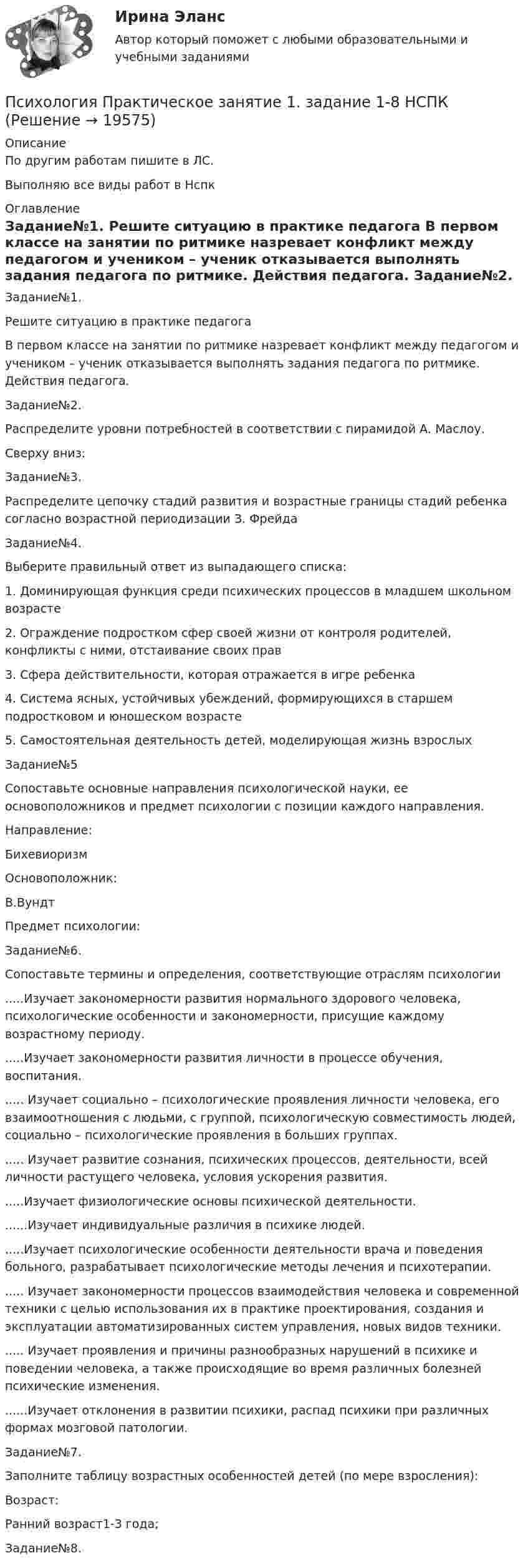     
          Описание
          По другим работам пишите в ЛС.Выполняю все виды работ в Нспк 
          Оглавление
          Задание№1.
Решите ситуацию в практике педагога
В первом классе на занятии по ритмике назревает конфликт между педагогом и учеником – ученик отказывается выполнять задания педагога по ритмике. Действия педагога.
Задание№2.
Распределите уровни потребностей в соответствии с пирамидой А. Маслоу.
Сверху вниз:
Задание№3.
Распределите цепочку стадий развития и возрастные границы стадий ребенка согласно возрастной периодизации З. Фрейда
Задание№4.
Выберите правильный ответ из выпадающего списка:
1.	Доминирующая функция среди психических процессов в младшем школьном возрасте 
2.	Ограждение подростком сфер своей жизни от контроля родителей, конфликты с ними, отстаивание своих прав 
3.	Сфера действительности, которая отражается в игре ребенка 
4.	Система ясных, устойчивых убеждений, формирующихся в старшем подростковом и юношеском возрасте 
5.	Самостоятельная деятельность детей, моделирующая жизнь взрослых 
Задание№5
Сопоставьте основные направления психологической науки, ее основоположников и предмет психологии с позиции каждого направления.
Направление:

Бихевиоризм
Основоположник:
В.ВундтПредмет психологии:
Задание№6.
Сопоставьте термины и определения, соответствующие отраслям психологии
.....Изучает закономерности развития нормального здорового человека, психологические особенности и закономерности, присущие каждому возрастному периоду.
.....Изучает закономерности развития личности в процессе обучения, воспитания.
..... Изучает социально – психологические проявления личности человека, его взаимоотношения с людьми, с группой, психологическую совместимость людей, социально – психологические проявления в больших группах.
..... Изучает развитие сознания, психических процессов, деятельности, всей личности растущего человека, условия ускорения развития.
.....Изучает физиологические основы психической деятельности.
......Изучает индивидуальные различия в психике людей.
.....Изучает психологические особенности деятельности врача и поведения больного, разрабатывает психологические методы лечения и психотерапии.
..... Изучает закономерности процессов взаимодействия человека и современной техники с целью использования их в практике проектирования, создания и эксплуатации автоматизированных систем управления, новых видов техники.
..... Изучает проявления и причины разнообразных нарушений в психике и поведении человека, а также происходящие во время различных болезней психические изменения.
......Изучает отклонения в развитии психики, распад психики при различных формах мозговой патологии.
Задание№7.
Заполните таблицу возрастных особенностей детей (по мере взросления):
Возраст:
Ранний возраст1-3 года; 
Задание№8.



 
            
            
            Психология Практическое занятие 1. задание 1-8Психология Практическое занятие 1. задание 1-8 НСПКПсихология. Практическое занятие 1. Задание 7. КроссвордПсихология. Практическое занятие 1. Задание 9Психология  Практическое занятие 1. Задание 9     НСПКПсихология  Практическое занятие 1. Задание 9  (филворд) НСПКПсихология  Практическое занятие 1. Задание 9 (филворд)  НСПКПсихология Практическое задание 5Психология. Практическое задание 5Психология. Практическое занятие 1Психология. Практическое занятие 1. Задание 10Психология. Практическое занятие 1. Задание 10.Психология. Практическое занятие 1. Задание 10.Психология  Практическое занятие 1. Задание 10 кроссворд НСПК