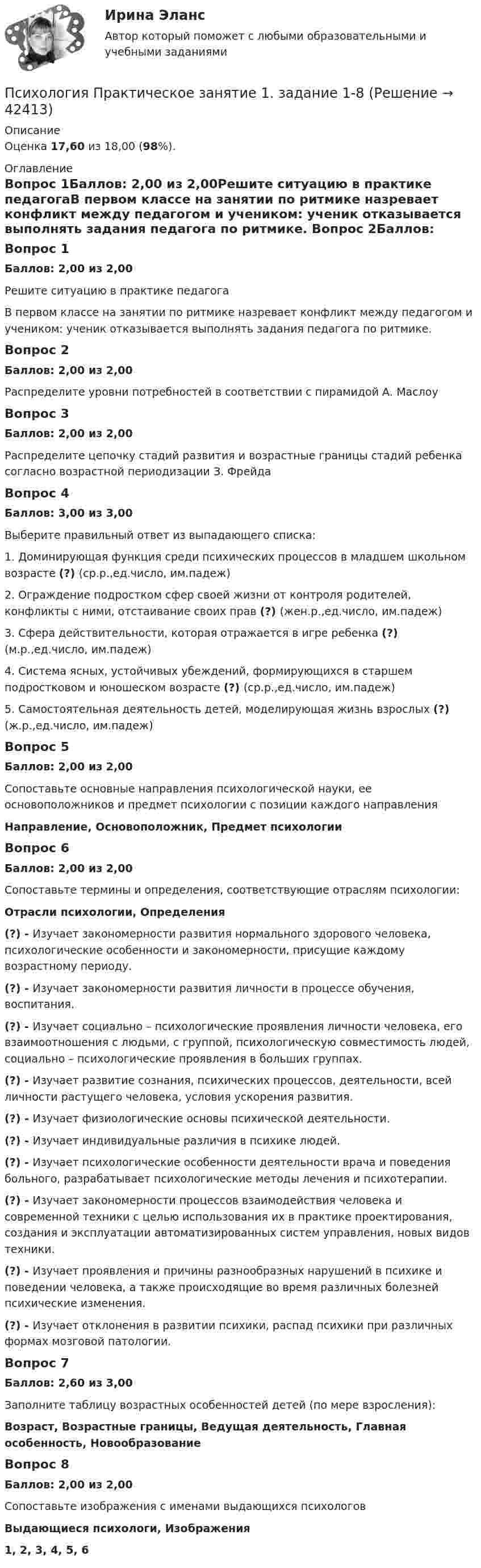      
          Описание
          Оценка 17,60 из 18,00 (98%). 
          Оглавление
          Вопрос 1Баллов: 2,00 из 2,00Решите ситуацию в практике педагогаВ первом классе на занятии по ритмике назревает конфликт между педагогом и учеником: ученик отказывается выполнять задания педагога по ритмике. Вопрос 2Баллов: 2,00 из 2,00Распределите уровни потребностей в соответствии с пирамидой А. МаслоуВопрос 3Баллов: 2,00 из 2,00Распределите цепочку стадий развития и возрастные границы стадий ребенка согласно возрастной периодизации З. ФрейдаВопрос 4Баллов: 3,00 из 3,00Выберите правильный ответ из выпадающего списка:1. Доминирующая функция среди психических процессов в младшем школьном возрасте (?) (ср.р.,ед.число, им.падеж)2. Ограждение подростком сфер своей жизни от контроля родителей, конфликты с ними, отстаивание своих прав (?) (жен.р.,ед.число, им.падеж)3. Сфера действительности, которая отражается в игре ребенка (?) (м.р.,ед.число, им.падеж)4. Система ясных, устойчивых убеждений, формирующихся в старшем подростковом и юношеском возрасте (?) (ср.р.,ед.число, им.падеж)5. Самостоятельная деятельность детей, моделирующая жизнь взрослых (?) (ж.р.,ед.число, им.падеж)Вопрос 5Баллов: 2,00 из 2,00Сопоставьте основные направления психологической науки, ее основоположников и предмет психологии с позиции каждого направленияНаправление, Основоположник, Предмет психологииВопрос 6Баллов: 2,00 из 2,00Сопоставьте термины и определения, соответствующие отраслям психологии:Отрасли психологии, Определения(?) - Изучает закономерности развития нормального здорового человека, психологические особенности и закономерности, присущие каждому возрастному периоду.(?) - Изучает закономерности развития личности в процессе обучения, воспитания.(?) - Изучает социально – психологические проявления личности человека, его взаимоотношения с людьми, с группой, психологическую совместимость людей, социально – психологические проявления в больших группах.(?) - Изучает развитие сознания, психических процессов, деятельности, всей личности растущего человека, условия ускорения развития.(?) - Изучает физиологические основы психической деятельности.(?) - Изучает индивидуальные различия в психике людей.(?) - Изучает психологические особенности деятельности врача и поведения больного, разрабатывает психологические методы лечения и психотерапии.(?) - Изучает закономерности процессов взаимодействия человека и современной техники с целью использования их в практике проектирования, создания и эксплуатации автоматизированных систем управления, новых видов техники.(?) - Изучает проявления и причины разнообразных нарушений в психике и поведении человека, а также происходящие во время различных болезней психические изменения.(?) - Изучает отклонения в развитии психики, распад психики при различных формах мозговой патологии.Вопрос 7Баллов: 2,60 из 3,00Заполните таблицу возрастных особенностей детей (по мере взросления):Возраст, Возрастные границы, Ведущая деятельность, Главная особенность, НовообразованиеВопрос 8Баллов: 2,00 из 2,00Cопоставьте изображения с именами выдающихся психологовВыдающиеся психологи, Изображения1, 2, 3, 4, 5, 6 
            
            
            Психология Практическое занятие 1. Задание 10 НСПКПсихология Практическое занятие 1. задание 1-8Психология Практическое занятие 1. задание 1-8 НСПКПсихология. Практическое занятие 1. Задание 7. КроссвордПсихология. Практическое занятие 1. Задание 9Психология  Практическое занятие 1. Задание 9     НСПКПсихология  Практическое занятие 1. Задание 9  (филворд) НСПКПсихология. Практическое задание 2 (ОСЭК)Психология Практическое задание 5Психология. Практическое задание 5Психология. Практическое занятие 1Психология. Практическое занятие 1. Задание 10Психология. Практическое занятие 1. Задание 10.Психология. Практическое занятие 1. Задание 10.