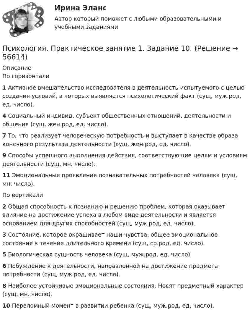      
            Описание
            По горизонтали1 Активное вмешательство исследователя в деятельность испытуемого с целью создания условий, в которых выявляется психологический факт (сущ, муж.род, ед. число).4 Социальный индивид, субъект общественных отношений, деятельности и общения (сущ, жен.род, ед. число).7 То, что реализует человеческую потребность и выступает в качестве образа конечного результата деятельности (сущ, жен.род, ед. число).9 Способы успешного выполнения действия, соответствующие целям и условиям деятельности (сущ, мн. число).11 Эмоциональные проявления познавательных потребностей человека (сущ, мн. число).По вертикали2 Общая способность к познанию и решению проблем, которая оказывает влияние на достижение успеха в любом виде деятельности и является основанием для других способностей (сущ, муж.род, ед. число).3 Состояние, которое окрашивает наши чувства, общее эмоциональное состояние в течение длительного времени (сущ, ср.род, ед. число).5 Биологическая сущность человека (сущ, муж.род, ед. число).6 Побуждение к деятельности, направленной на достижение предмета потребности (сущ, муж.род, ед. число).8 Наиболее устойчивые эмоциональные состояния. Носят предметный характер (сущ, мн. число).10 Переломный момент в развитии ребенка (сущ, муж.род, ед. число).   
            
            
            Психология. Практическое занятие 1. Задание 10.Психология. Практическое занятие 1. Задание 10.Психология  Практическое занятие 1. Задание 10 кроссворд НСПКПсихология Практическое занятие 1. Задание 10 НСПКПсихология Практическое занятие 1. задание 1-8Психология Практическое занятие 1. задание 1-8 НСПКПсихология. Практическое занятие 1. Задание 7. КроссвордПсихология  ПРАКТИЧЕСКИЕ ЗАДАНИЕ 1-3, 4 РОСДИСТАНТ Психология. Практические задания 1-3, 4Психология Практическое задание 1-4 Росдистант (ТГУ)Психология. Практическое задание 2 (ОСЭК)Психология Практическое задание 5Психология. Практическое задание 5Психология. Практическое занятие 1