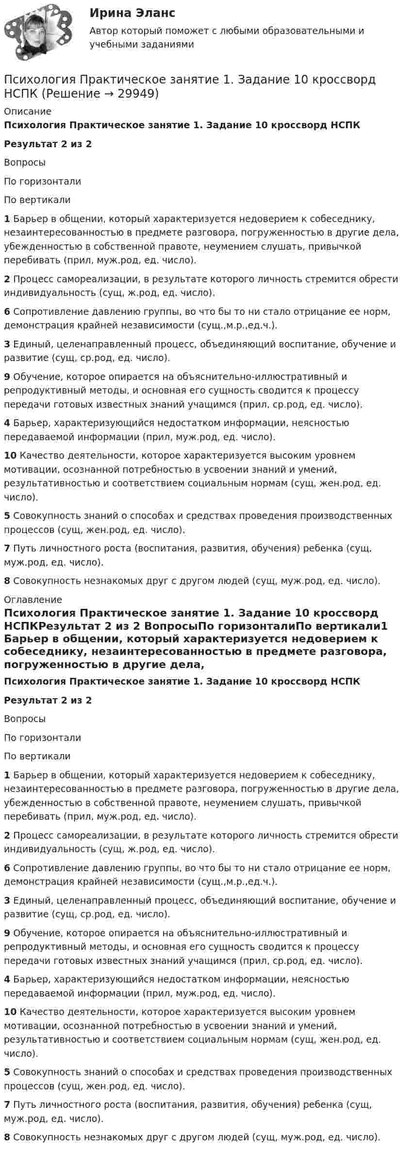      
          Описание
          Психология Практическое занятие 1. Задание 10 кроссворд НСПКРезультат 2 из 2 ВопросыПо горизонталиПо вертикали1 Барьер в общении, который характеризуется недоверием к собеседнику, незаинтересованностью в предмете разговора, погруженностью в другие дела, убежденностью в собственной правоте, неумением слушать, привычкой перебивать (прил, муж.род, ед. число).2 Процесс самореализации, в результате которого личность стремится обрести индивидуальность (сущ, ж.род, ед. число).6 Сопротивление давлению группы, во что бы то ни стало отрицание ее норм, демонстрация крайней независимости (сущ.,м.р.,ед.ч.).3 Единый, целенаправленный процесс, объединяющий воспитание, обучение и развитие (сущ, ср.род, ед. число).9 Обучение, которое опирается на объяснительно-иллюстративный и репродуктивный методы, и основная его сущность сводится к процессу передачи готовых известных знаний учащимся (прил, ср.род, ед. число).4 Барьер, характеризующийся недостатком информации, неясностью передаваемой информации (прил, муж.род, ед. число).10 Качество деятельности, которое характеризуется высоким уровнем мотивации, осознанной потребностью в усвоении знаний и умений, результативностью и соответствием социальным нормам (сущ, жен.род, ед. число).5 Совокупность знаний о способах и средствах проведения производственных процессов (сущ, жен.род, ед. число).7 Путь личностного роста (воспитания, развития, обучения) ребенка (сущ, муж.род, ед. число).8 Совокупность незнакомых друг с другом людей (сущ, муж.род, ед. число). 
          Оглавление
          Психология Практическое занятие 1. Задание 10 кроссворд НСПКРезультат 2 из 2 ВопросыПо горизонталиПо вертикали1 Барьер в общении, который характеризуется недоверием к собеседнику, незаинтересованностью в предмете разговора, погруженностью в другие дела, убежденностью в собственной правоте, неумением слушать, привычкой перебивать (прил, муж.род, ед. число).2 Процесс самореализации, в результате которого личность стремится обрести индивидуальность (сущ, ж.род, ед. число).6 Сопротивление давлению группы, во что бы то ни стало отрицание ее норм, демонстрация крайней независимости (сущ.,м.р.,ед.ч.).3 Единый, целенаправленный процесс, объединяющий воспитание, обучение и развитие (сущ, ср.род, ед. число).9 Обучение, которое опирается на объяснительно-иллюстративный и репродуктивный методы, и основная его сущность сводится к процессу передачи готовых известных знаний учащимся (прил, ср.род, ед. число).4 Барьер, характеризующийся недостатком информации, неясностью передаваемой информации (прил, муж.род, ед. число).10 Качество деятельности, которое характеризуется высоким уровнем мотивации, осознанной потребностью в усвоении знаний и умений, результативностью и соответствием социальным нормам (сущ, жен.род, ед. число).5 Совокупность знаний о способах и средствах проведения производственных процессов (сущ, жен.род, ед. число).7 Путь личностного роста (воспитания, развития, обучения) ребенка (сущ, муж.род, ед. число).8 Совокупность незнакомых друг с другом людей (сущ, муж.род, ед. число). 
            
            
            Психология. Практическое занятие 1. Задание 10.Психология  Практическое занятие 1. Задание 10 кроссворд НСПКПсихология Практическое занятие 1. Задание 10 НСПКПсихология Практическое занятие 1. задание 1-8Психология Практическое занятие 1. задание 1-8 НСПКПсихология. Практическое занятие 1. Задание 7. КроссвордПсихология. Практическое занятие 1. Задание 9Психология. Практические задания 1-3, 4Психология Практическое задание 1-4 Росдистант (ТГУ)Психология. Практическое задание 2 (ОСЭК)Психология Практическое задание 5Психология. Практическое задание 5Психология. Практическое занятие 1Психология. Практическое занятие 1. Задание 10