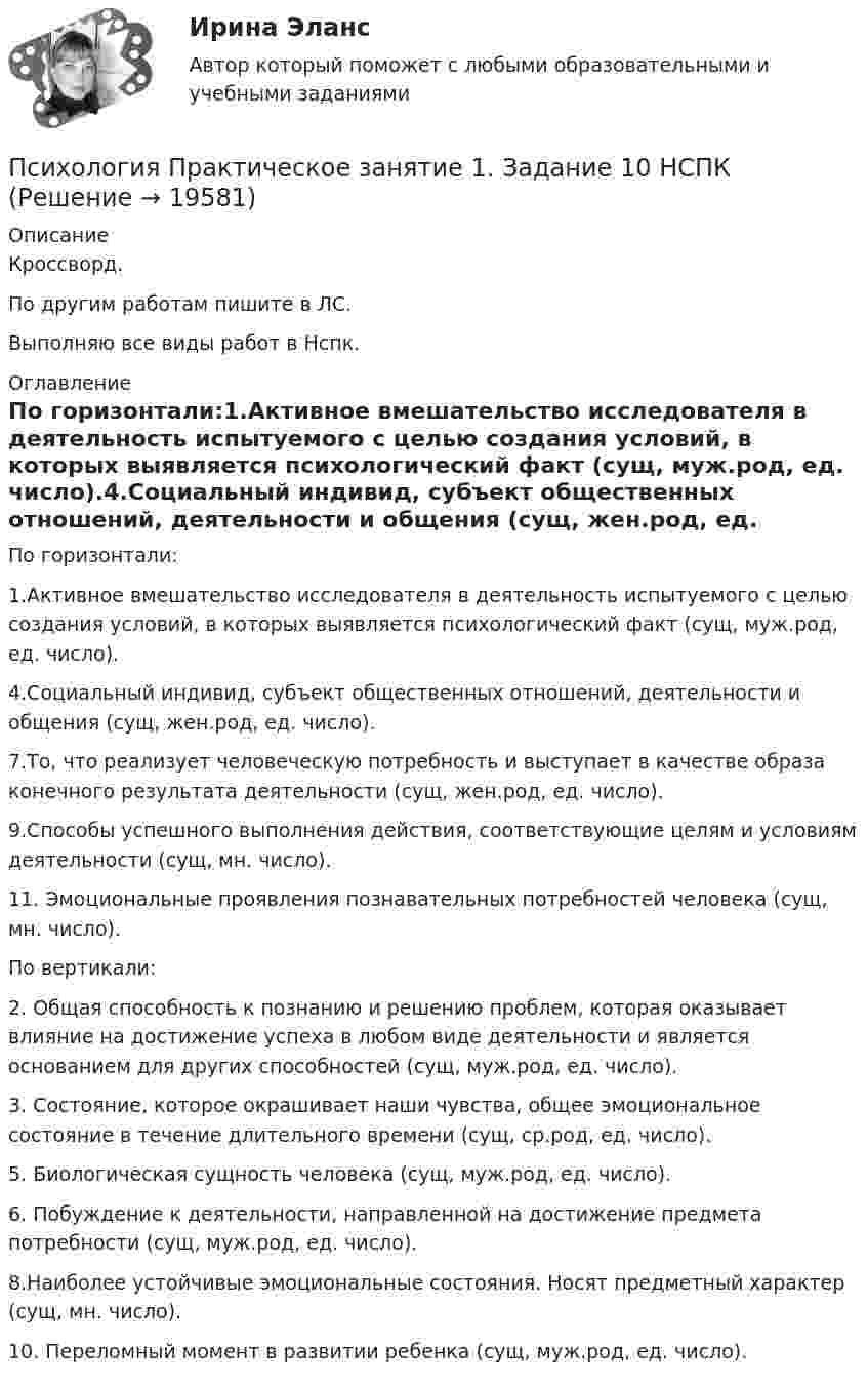      
          Описание
          Кроссворд.По другим работам пишите в ЛС.Выполняю все виды работ в Нспк. 
          Оглавление
          По горизонтали:1.Активное вмешательство исследователя в деятельность испытуемого с целью создания условий, в которых выявляется психологический факт (сущ, муж.род, ед. число).4.Социальный индивид, субъект общественных отношений, деятельности и общения (сущ, жен.род, ед. число).7.То, что реализует человеческую потребность и выступает в качестве образа конечного результата деятельности (сущ, жен.род, ед. число).9.Способы успешного выполнения действия, соответствующие целям и условиям деятельности (сущ, мн. число).11. Эмоциональные проявления познавательных потребностей человека (сущ, мн. число).По вертикали:2. Общая способность к познанию и решению проблем, которая оказывает влияние на достижение успеха в любом виде деятельности и является основанием для других способностей (сущ, муж.род, ед. число).3. Состояние, которое окрашивает наши чувства, общее эмоциональное состояние в течение длительного времени (сущ, ср.род, ед. число).5. Биологическая сущность человека (сущ, муж.род, ед. число).6. Побуждение к деятельности, направленной на достижение предмета потребности (сущ, муж.род, ед. число).8.Наиболее устойчивые эмоциональные состояния. Носят предметный характер (сущ, мн. число).10. Переломный момент в развитии ребенка (сущ, муж.род, ед. число). 
            
            
            Психология  Практическое занятие 1. Задание 10 кроссворд НСПКПсихология Практическое занятие 1. Задание 10 НСПКПсихология Практическое занятие 1. задание 1-8Психология Практическое занятие 1. задание 1-8 НСПКПсихология. Практическое занятие 1. Задание 7. КроссвордПсихология. Практическое занятие 1. Задание 9Психология  Практическое занятие 1. Задание 9     НСПКПсихология Практическое задание 1-4 Росдистант (ТГУ)Психология. Практическое задание 2 (ОСЭК)Психология Практическое задание 5Психология. Практическое задание 5Психология. Практическое занятие 1Психология. Практическое занятие 1. Задание 10Психология. Практическое занятие 1. Задание 10.