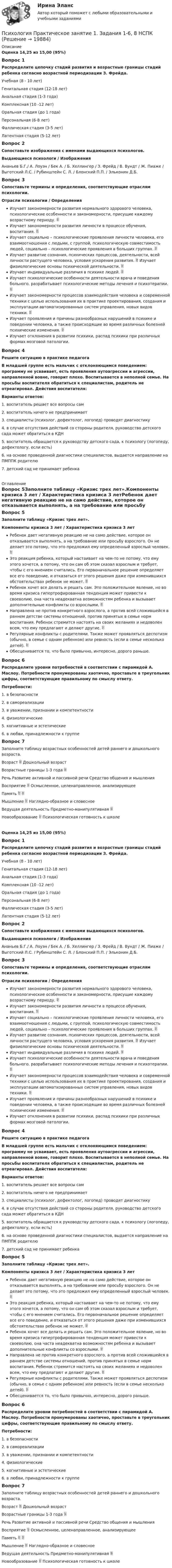      
          Описание
          Оценка 14,25 из 15,00 (95%)Вопрос 1Распределите цепочку стадий развития и возрастные границы стадий ребенка согласно возрастной периодизации З. Фрейда. Учебная (8 - 10 лет)Генитальная стадия (12-18 лет)Анальная стадия (1-3 года)Комплексная (10 -12 лет)Оральная стадия (до 1 года)Персональная (6-8 лет)Фаллическая стадия (3-5 лет)Латентная стадия (5-12 лет)Вопрос 2Сопоставьте изображения с именами выдающихся психологов.Выдающиеся психологи  /  Изображения Ананьев Б.Г./ А. Лоуэн / Бек А. / Б. Хеллингер / З. Фрейд / В. Вундт / Ж. Пиаже / Выготский Л.С. / Рубинштейн С. Л. / Блонский П.П. / Эльконин Д.Б.Вопрос 3Сопоставьте термины и определения, соответствующие отраслям психологии.Отрасли психологии /  ОпределенияИзучает закономерности развития нормального здорового человека, психологические особенности и закономерности, присущие каждому возрастному периоду. Изучает закономерности развития личности в процессе обучения, воспитания.  Изучает социально – психологические проявления личности человека, его взаимоотношения с людьми, с группой, психологическую совместимость людей, социально – психологические проявления в больших группах.  Изучает развитие сознания, психических процессов, деятельности, всей личности растущего человека, условия ускорения развития.  Изучает физиологические основы психической деятельности. Изучает индивидуальные различия в психике людей.  Изучает психологические особенности деятельности врача и поведения больного, разрабатывает психологические методы лечения и психотерапии.  Изучает закономерности процессов взаимодействия человека и современной техники с целью использования их в практике проектирования, создания и эксплуатации автоматизированных систем управления, новых видов техники.  Изучает проявления и причины разнообразных нарушений в психике и поведении человека, а также происходящие во время различных болезней психические изменения.  Изучает отклонения в развитии психики, распад психики при различных формах мозговой патологии.Вопрос 4Решите ситуацию в практике педагогаВ младшей группе есть мальчик с отклоняющимся поведением: программу не усваивает, есть проявления аутоагрессии и агрессии, направленной вовне, говорит плохо. Воспитывается в неполной семье. На просьбы воспитателя обратиться к специалистам, родитель не отреагировал. Действия воспитателя:Варианты ответов:1. воспитатель решает все вопросы сам2. воспитатель ничего не предпринимает3. специалисты (психолог, дефектолог, логопед) проводят диагностику4. в случае отсутствия действий со стороны родителя, руководство детского сада может обратиться в КДН5. воспитатель обращается к руководству детского сада, к психологу (логопеду, дефектологу, если есть)6. на основе проведенной диагностики специалистов, выдается направление на ПМППК родителю7. детский сад не принимает ребенка 
          Оглавление
          Вопрос 5Заполните таблицу «Кризис трех лет».Компоненты кризиса 3 лет / Характеристика кризиса 3 летРебенок дает негативную реакцию не на само действие, которое он отказывается выполнять, а на требование или просьбу взрослого. Он не делает это потому, что это предложил ему определенный взрослый человек.  Это реакция ребенка, который настаивает на чем-то не потому, что ему этого хочется, а потому, что он сам об этом сказал взрослым и требует, чтобы с его мнением считались. Его первоначальное решение определяет все его поведение, и отказаться от этого решения даже при изменившихся обстоятельствах ребенок не может.  Ребенок хочет все делать и решать сам. Это положительное явление, но во время кризиса гипертрофированная тенденция может привести к своеволию, она часта неадекватна возможностям ребенка и вызывает дополнительные конфликты со взрослыми.  Направлена не против конкретного взрослого, а против всей сложившейся в раннем детстве системы отношений, против принятых в семье норм воспитания. Ребенок стремится настоять на своих желаниях и недоволен всем, что ему предлагают и делают другие.  Регулярные конфликты с родителями. Также может проявляться деспотизм (обычно, в семье с одним ребенком) или ревность (если в семье несколько детей).  Обесценивается то, что было привычно, интересно, дорого раньше.Вопрос 6Распределите уровни потребностей в соответствии с пирамидой А. Маслоу. Потребности пронумерованы хаотично, проставьте в треугольник цифры, соответствующие правильному по смыслу ответу.Потребности:1. в безопасности2. в самореализации3. в уважении, признании и компетентности4. физиологические5. когнитивные и эстетические6. в любви, принадлежности к группеВопрос 7 Заполните таблицу возрастных особенностей детей раннего и дошкольного возраста. Возраст  Дошкольный возраст Возрастные границы 1-3 года  Речь Развитие активной и пассивной речи Средство общения и мышления Восприятие  Осмысленное, целенаправленное, анализирующее Память   Мышление  Наглядно-образное и словесное Ведущая деятельность Предметно-манипулятивная  Новообразование  Психологическая готовность к школе Оценка 14,25 из 15,00 (95%)Вопрос 1Распределите цепочку стадий развития и возрастные границы стадий ребенка согласно возрастной периодизации З. Фрейда. Учебная (8 - 10 лет)Генитальная стадия (12-18 лет)Анальная стадия (1-3 года)Комплексная (10 -12 лет)Оральная стадия (до 1 года)Персональная (6-8 лет)Фаллическая стадия (3-5 лет)Латентная стадия (5-12 лет)Вопрос 2Сопоставьте изображения с именами выдающихся психологов.Выдающиеся психологи  /  Изображения Ананьев Б.Г./ А. Лоуэн / Бек А. / Б. Хеллингер / З. Фрейд / В. Вундт / Ж. Пиаже / Выготский Л.С. / Рубинштейн С. Л. / Блонский П.П. / Эльконин Д.Б.Вопрос 3Сопоставьте термины и определения, соответствующие отраслям психологии.Отрасли психологии /  ОпределенияИзучает закономерности развития нормального здорового человека, психологические особенности и закономерности, присущие каждому возрастному периоду. Изучает закономерности развития личности в процессе обучения, воспитания.  Изучает социально – психологические проявления личности человека, его взаимоотношения с людьми, с группой, психологическую совместимость людей, социально – психологические проявления в больших группах.  Изучает развитие сознания, психических процессов, деятельности, всей личности растущего человека, условия ускорения развития.  Изучает физиологические основы психической деятельности. Изучает индивидуальные различия в психике людей.  Изучает психологические особенности деятельности врача и поведения больного, разрабатывает психологические методы лечения и психотерапии.  Изучает закономерности процессов взаимодействия человека и современной техники с целью использования их в практике проектирования, создания и эксплуатации автоматизированных систем управления, новых видов техники.  Изучает проявления и причины разнообразных нарушений в психике и поведении человека, а также происходящие во время различных болезней психические изменения.  Изучает отклонения в развитии психики, распад психики при различных формах мозговой патологии.Вопрос 4Решите ситуацию в практике педагогаВ младшей группе есть мальчик с отклоняющимся поведением: программу не усваивает, есть проявления аутоагрессии и агрессии, направленной вовне, говорит плохо. Воспитывается в неполной семье. На просьбы воспитателя обратиться к специалистам, родитель не отреагировал. Действия воспитателя:Варианты ответов:1. воспитатель решает все вопросы сам2. воспитатель ничего не предпринимает3. специалисты (психолог, дефектолог, логопед) проводят диагностику4. в случае отсутствия действий со стороны родителя, руководство детского сада может обратиться в КДН5. воспитатель обращается к руководству детского сада, к психологу (логопеду, дефектологу, если есть)6. на основе проведенной диагностики специалистов, выдается направление на ПМППК родителю7. детский сад не принимает ребенкаВопрос 5Заполните таблицу «Кризис трех лет».Компоненты кризиса 3 лет / Характеристика кризиса 3 летРебенок дает негативную реакцию не на само действие, которое он отказывается выполнять, а на требование или просьбу взрослого. Он не делает это потому, что это предложил ему определенный взрослый человек.  Это реакция ребенка, который настаивает на чем-то не потому, что ему этого хочется, а потому, что он сам об этом сказал взрослым и требует, чтобы с его мнением считались. Его первоначальное решение определяет все его поведение, и отказаться от этого решения даже при изменившихся обстоятельствах ребенок не может.  Ребенок хочет все делать и решать сам. Это положительное явление, но во время кризиса гипертрофированная тенденция может привести к своеволию, она часта неадекватна возможностям ребенка и вызывает дополнительные конфликты со взрослыми.  Направлена не против конкретного взрослого, а против всей сложившейся в раннем детстве системы отношений, против принятых в семье норм воспитания. Ребенок стремится настоять на своих желаниях и недоволен всем, что ему предлагают и делают другие.  Регулярные конфликты с родителями. Также может проявляться деспотизм (обычно, в семье с одним ребенком) или ревность (если в семье несколько детей).  Обесценивается то, что было привычно, интересно, дорого раньше.Вопрос 6Распределите уровни потребностей в соответствии с пирамидой А. Маслоу. Потребности пронумерованы хаотично, проставьте в треугольник цифры, соответствующие правильному по смыслу ответу.Потребности:1. в безопасности2. в самореализации3. в уважении, признании и компетентности4. физиологические5. когнитивные и эстетические6. в любви, принадлежности к группеВопрос 7 Заполните таблицу возрастных особенностей детей раннего и дошкольного возраста. Возраст  Дошкольный возраст Возрастные границы 1-3 года  Речь Развитие активной и пассивной речи Средство общения и мышления Восприятие  Осмысленное, целенаправленное, анализирующее Память   Мышление  Наглядно-образное и словесное Ведущая деятельность Предметно-манипулятивная  Новообразование  Психологическая готовность к школе  
            
            
            Психология. Практическое занятие 1. Задания 1-6, 8Психология  Практическое занятие 1. Задания 1-6, 8   НСПКПсихология. Практическое занятие 1. Задания 1-8.Психология  Практическое занятие 1. Задания 1-8   НСПКПсихология Практическое занятие 1. Задания 1-8   НСПКПсихология Практическое занятие 1. Задания 1-8, + филворд (Практическое занятие 1. Задание 9) НСПКПсихология Практическое занятие 1 Ручная. НСПКПсихология Практическое занятие 1. Задание 10 НСПКПсихология Практическое занятие 1. задание 1-8Психология Практическое занятие 1. задание 1-8 НСПКПсихология. Практическое занятие 1. Задание 7. КроссвордПсихология. Практическое занятие 1. Задание 9Психология  Практическое занятие 1. Задание 9     НСПКПсихология  Практическое занятие 1. Задание 9  (филворд) НСПК