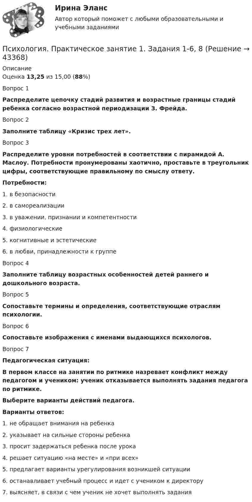      
            Описание
            Оценка 13,25 из 15,00 (88%)Вопрос 1Распределите цепочку стадий развития и возрастные границы стадий ребенка согласно возрастной периодизации З. Фрейда. Вопрос 2Заполните таблицу «Кризис трех лет».Вопрос 3Распределите уровни потребностей в соответствии с пирамидой А. Маслоу. Потребности пронумерованы хаотично, проставьте в треугольник цифры, соответствующие правильному по смыслу ответу.Потребности:1. в безопасности2. в самореализации3. в уважении, признании и компетентности4. физиологические5. когнитивные и эстетические6. в любви, принадлежности к группеВопрос 4Заполните таблицу возрастных особенностей детей раннего и дошкольного возраста.Вопрос 5Сопоставьте термины и определения, соответствующие отраслям психологии.Вопрос 6Сопоставьте изображения с именами выдающихся психологов.Вопрос  7Педагогическая ситуация:В первом классе на занятии по ритмике назревает конфликт между педагогом и учеником: ученик отказывается выполнять задания педагога по ритмике.Выберите варианты действий педагога. Варианты ответов:1. не обращает внимания на ребенка2. указывает на сильные стороны ребенка3. просит задержаться ребенка после урока4. решает ситуацию «на месте» и «при всех»5. предлагает варианты урегулирования возникшей ситуации6. останавливает учебный процесс и идет с учеником к директору7. выясняет, в связи с чем ученик не хочет выполнять задания  
            
            
            Психология  Практическое занятие 1. Задание 9 (филворд)  НСПКПсихология. Практическое занятие 1. Задания 1-6, 8Психология  Практическое занятие 1. Задания 1-6, 8   НСПКПсихология. Практическое занятие 1. Задания 1-8.Психология  Практическое занятие 1. Задания 1-8   НСПКПсихология Практическое занятие 1. Задания 1-8   НСПКПсихология Практическое занятие 1. Задания 1-8, + филворд (Практическое занятие 1. Задание 9) НСПКПсихология  Практическое занятие 1. Задание 10 кроссворд НСПКПсихология Практическое занятие 1. Задание 10 НСПКПсихология Практическое занятие 1. задание 1-8Психология Практическое занятие 1. задание 1-8 НСПКПсихология. Практическое занятие 1. Задание 7. КроссвордПсихология. Практическое занятие 1. Задание 9Психология  Практическое занятие 1. Задание 9     НСПК