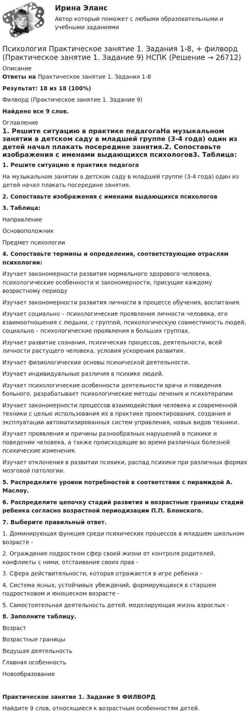     
          Описание
          Ответы на Практическое занятие 1. Задания 1-8Результат: 18 из 18 (100%)Филворд  (Практическое занятие 1. Задание 9) Найдено все 9 слов. 
          Оглавление
          1. Решите ситуацию в практике педагогаНа музыкальном занятии в детском саду в младшей группе (3-4 года) один из детей начал плакать посередине занятия.2. Сопоставьте изображения с именами выдающихся психологов3. Таблица: НаправлениеОсновоположникПредмет психологии4. Сопоставьте термины и определения, соответствующие отраслям психологии:Изучает закономерности развития нормального здорового человека, психологические особенности и закономерности, присущие каждому возрастному периодуИзучает закономерности развития личности в процессе обучения, воспитания.Изучает социально – психологические проявления личности человека, его взаимоотношения с людьми, с группой, психологическую совместимость людей, социально – психологические проявления в больших группах.Изучает развитие сознания, психических процессов, деятельности, всей личности растущего человека, условия ускорения развития.Изучает физиологические основы психической деятельности.Изучает индивидуальные различия в психике людей.Изучает психологические особенности деятельности врача и поведения больного, разрабатывает психологические методы лечения и психотерапииИзучает закономерности процессов взаимодействия человека и современной техники с целью использования их в практике проектирования, создания и эксплуатации автоматизированных систем управления, новых видов техники.Изучает проявления и причины разнообразных нарушений в психике и поведении человека, а также происходящие во время различных болезней психические изменения.Изучает отклонения в развитии психики, распад психики при различных формах мозговой патологии.5. Распределите уровни потребностей в соответствии с пирамидой А. Маслоу.6. Распределите цепочку стадий развития и возрастные границы стадий ребенка согласно возрастной периодизации П.П. Блонского.7. Выберите правильный ответ.1. Доминирующая функция среди психических процессов в младшем школьном возрасте - 2. Ограждение подростком сфер своей жизни от контроля родителей, конфликты с ними, отстаивание своих прав -  3. Сфера действительности, которая отражается в игре ребенка -  4. Система ясных, устойчивых убеждений, формирующихся в старшем подростковом и юношеском возрасте - 5. Самостоятельная деятельность детей, моделирующая жизнь взрослых -  8. Заполните таблицу.ВозрастВозрастные границыВедущая деятельностьГлавная особенностьНовообразованиеПрактическое занятие 1. Задание 9 ФИЛВОРДНайдите 9 слов, относящиеся к возрастным особенностям детей. 
            
            
            Психология Практическое занятие 1. Задания 1-8   НСПКПсихология Практическое занятие 1. Задания 1-8, + филворд (Практическое занятие 1. Задание 9) НСПКПсихология Практическое занятие 1 Ручная. НСПКПсихология Практическое занятие 2Психология Практическое занятие 2Психология. Практическое занятие 2Психология. Практическое занятие 2. Задание 10.Психология. Практическое занятие 1. Задание 9Психология  Практическое занятие 1. Задание 9     НСПКПсихология  Практическое занятие 1. Задание 9  (филворд) НСПКПсихология  Практическое занятие 1. Задание 9 (филворд)  НСПКПсихология. Практическое занятие 1. Задания 1-6, 8Психология  Практическое занятие 1. Задания 1-6, 8   НСПКПсихология. Практическое занятие 1. Задания 1-8.