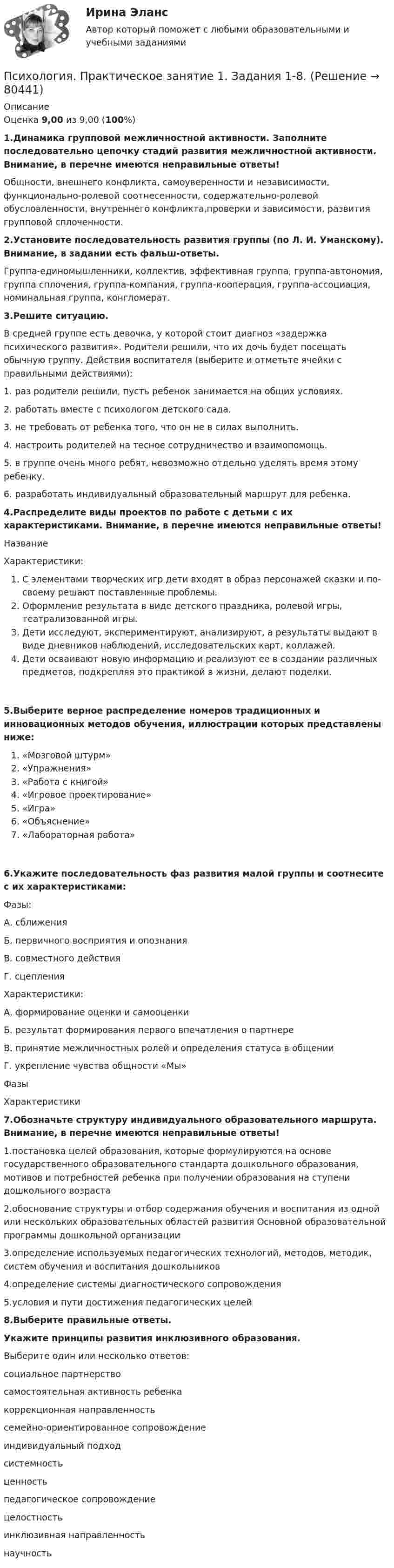     
            Описание
            Оценка 9,00 из 9,00 (100%)1.Динамика групповой межличностной активности. Заполните последовательно цепочку стадий развития межличностной активности. Внимание, в перечне имеются неправильные ответы!Общности, внешнего конфликта, самоуверенности и независимости, функционально-ролевой соотнесенности, содержательно-ролевой обусловленности, внутреннего конфликта,проверки и зависимости, развития групповой сплоченности.2.Установите последовательность развития группы (по Л. И. Уманскому). Внимание, в задании есть фальш-ответы.Группа-единомышленники, коллектив, эффективная группа, группа-автономия, группа сплочения, группа-компания, группа-кооперация, группа-ассоциация, номинальная группа, конгломерат.3.Решите ситуацию.В средней группе есть девочка, у которой стоит диагноз «задержка психического развития». Родители решили, что их дочь будет посещать обычную группу. Действия воспитателя (выберите и отметьте ячейки с правильными действиями):1. раз родители решили, пусть ребенок занимается на общих условиях.2. работать вместе с психологом детского сада.3. не требовать от ребенка того, что он не в силах выполнить.4. настроить родителей на тесное сотрудничество и взаимопомощь.5. в группе очень много ребят, невозможно отдельно уделять время этому ребенку.6. разработать индивидуальный образовательный маршрут для ребенка.4.Распределите виды проектов по работе с детьми с их характеристиками. Внимание, в перечне имеются неправильные ответы!НазваниеХарактеристики:С элементами творческих игр дети входят в образ персонажей сказки и по-своему решают поставленные проблемы.Оформление результата в виде детского праздника, ролевой игры, театрализованной игры.Дети исследуют, экспериментируют, анализируют, а результаты выдают в виде дневников наблюдений, исследовательских карт, коллажей.Дети осваивают новую информацию и реализуют ее в создании различных предметов, подкрепляя это практикой в жизни, делают поделки.5.Выберите верное распределение номеров традиционных и инновационных методов обучения, иллюстрации которых представлены ниже: «Мозговой штурм»«Упражнения»«Работа с книгой»«Игровое проектирование»«Игра»«Объяснение»«Лабораторная работа»6.Укажите последовательность фаз развития малой группы и соотнесите с их характеристиками:Фазы:А. сближенияБ. первичного восприятия и опознанияВ. совместного действияГ. сцепления Характеристики:А. формирование оценки и самооценкиБ. результат формирования первого впечатления о партнереВ. принятие межличностных ролей и определения статуса в общенииГ. укрепление чувства общности «Мы»ФазыХарактеристики7.Обозначьте структуру индивидуального образовательного маршрута. Внимание, в перечне имеются неправильные ответы!1.постановка целей образования, которые формулируются на основе государственного образовательного стандарта дошкольного образования, мотивов и потребностей ребенка при получении образования на ступени дошкольного возраста2.обоснование структуры и отбор содержания обучения и воспитания из одной или нескольких образовательных областей развития Основной образовательной программы дошкольной организации3.определение используемых педагогических технологий, методов, методик, систем обучения и воспитания дошкольников4.определение системы диагностического сопровождения5.условия и пути достижения педагогических целей8.Выберите правильные ответы.Укажите принципы развития инклюзивного образования.Выберите один или несколько ответов:социальное партнерство самостоятельная активность ребенка  коррекционная направленность семейно-ориентированное сопровождение индивидуальный подход системность ценностьпедагогическое сопровождениецелостностьинклюзивная направленностьнаучность    
            
            
            Психология  Практическое занятие 1. Задания 1-6, 8   НСПКПсихология. Практическое занятие 1. Задания 1-8.Психология  Практическое занятие 1. Задания 1-8   НСПКПсихология Практическое занятие 1. Задания 1-8   НСПКПсихология Практическое занятие 1. Задания 1-8, + филворд (Практическое занятие 1. Задание 9) НСПКПсихология Практическое занятие 1 Ручная. НСПКПсихология Практическое занятие 2Психология Практическое занятие 1. задание 1-8Психология Практическое занятие 1. задание 1-8 НСПКПсихология. Практическое занятие 1. Задание 7. КроссвордПсихология. Практическое занятие 1. Задание 9Психология  Практическое занятие 1. Задание 9     НСПКПсихология  Практическое занятие 1. Задание 9  (филворд) НСПКПсихология  Практическое занятие 1. Задание 9 (филворд)  НСПК