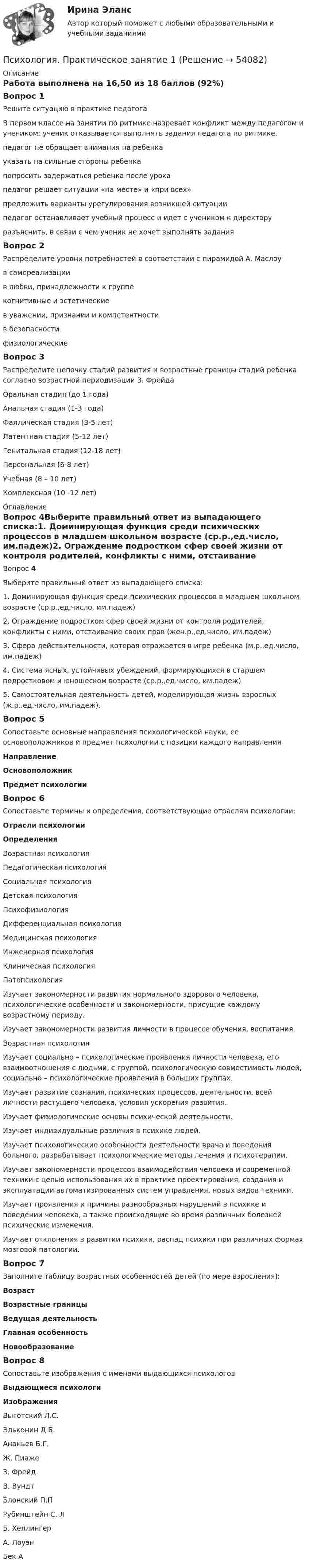      
            Описание
            Работа выполнена на 16,50 из 18 баллов (92%)Вопрос 1Решите ситуацию в практике педагогаВ первом классе на занятии по ритмике назревает конфликт между педагогом и учеником: ученик отказывается выполнять задания педагога по ритмике. педагог не обращает внимания на ребенкауказать на сильные стороны ребенкапопросить задержаться ребенка после урокапедагог решает ситуации «на месте» и «при всех»предложить варианты урегулирования возникшей ситуациипедагог останавливает учебный процесс и идет с учеником к директоруразъяснить, в связи с чем ученик не хочет выполнять заданияВопрос 2Распределите уровни потребностей в соответствии с пирамидой А. Маслоув самореализациив любви, принадлежности к группекогнитивные и эстетическиев уважении, признании и компетентностив безопасностифизиологическиеВопрос 3Распределите цепочку стадий развития и возрастные границы стадий ребенка согласно возрастной периодизации З. ФрейдаОральная стадия (до 1 года)Анальная стадия (1-3 года)Фаллическая стадия (3-5 лет)Латентная стадия (5-12 лет)Генитальная стадия (12-18 лет)Персональная (6-8 лет)Учебная (8 – 10 лет)Комплексная (10 -12 лет) 
            Оглавление
            Вопрос 4Выберите правильный ответ из выпадающего списка:1. Доминирующая функция среди психических процессов в младшем школьном возрасте    (ср.р.,ед.число, им.падеж)2. Ограждение подростком сфер своей жизни от контроля родителей, конфликты с ними, отстаивание своих прав    (жен.р.,ед.число, им.падеж)3. Сфера действительности, которая отражается в игре ребенка    (м.р.,ед.число, им.падеж)4. Система ясных, устойчивых убеждений, формирующихся в старшем подростковом и юношеском возрасте    (ср.р.,ед.число, им.падеж)5. Самостоятельная деятельность детей, моделирующая жизнь взрослых    (ж.р.,ед.число, им.падеж).Вопрос 5Сопоставьте основные направления психологической науки, ее основоположников и предмет психологии с позиции каждого направленияНаправлениеОсновоположникПредмет психологииВопрос 6Сопоставьте термины и определения, соответствующие отраслям психологии:Отрасли психологииОпределенияВозрастная психологияПедагогическая психологияСоциальная психологияДетская психологияПсихофизиологияДифференциальная психологияМедицинская психологияИнженерная психологияКлиническая психологияПатопсихологияИзучает закономерности развития нормального здорового человека, психологические особенности и закономерности, присущие каждому возрастному периоду.Изучает закономерности развития личности в процессе обучения, воспитания.Возрастная психологияИзучает социально – психологические проявления личности человека, его взаимоотношения с людьми, с группой, психологическую совместимость людей, социально – психологические проявления в больших группах. Изучает развитие сознания, психических процессов, деятельности, всей личности растущего человека, условия ускорения развития. Изучает физиологические основы психической деятельности.Изучает индивидуальные различия в психике людей.Изучает психологические особенности деятельности врача и поведения больного, разрабатывает психологические методы лечения и психотерапии.Изучает закономерности процессов взаимодействия человека и современной техники с целью использования их в практике проектирования, создания и эксплуатации автоматизированных систем управления, новых видов техники.Изучает проявления и причины разнообразных нарушений в психике и поведении человека, а также происходящие во время различных болезней психические изменения.Изучает отклонения в развитии психики, распад психики при различных формах мозговой патологии.Вопрос 7Заполните таблицу возрастных особенностей детей (по мере взросления):ВозрастВозрастные границыВедущая деятельностьГлавная особенностьНовообразованиеВопрос 8Cопоставьте изображения с именами выдающихся психологовВыдающиеся психологиИзображенияВыготский Л.С.Эльконин Д.Б.Ананьев Б.Г.Ж. ПиажеЗ. ФрейдВ. ВундтБлонский П.ПРубинштейн С. ЛБ. ХеллингерА. ЛоуэнБек А 
            
            
            Психология. Практическое задание 5Психология. Практическое занятие 1Психология. Практическое занятие 1. Задание 10Психология. Практическое занятие 1. Задание 10.Психология. Практическое занятие 1. Задание 10.Психология  Практическое занятие 1. Задание 10 кроссворд НСПКПсихология Практическое занятие 1. Задание 10 НСПКПсихология поведения все задания Психология познанияпсихология практикумПсихология  ПРАКТИЧЕСКИЕ ЗАДАНИЕ 1-3, 4 РОСДИСТАНТ Психология. Практические задания 1-3, 4Психология Практическое задание 1-4 Росдистант (ТГУ)Психология. Практическое задание 2 (ОСЭК)