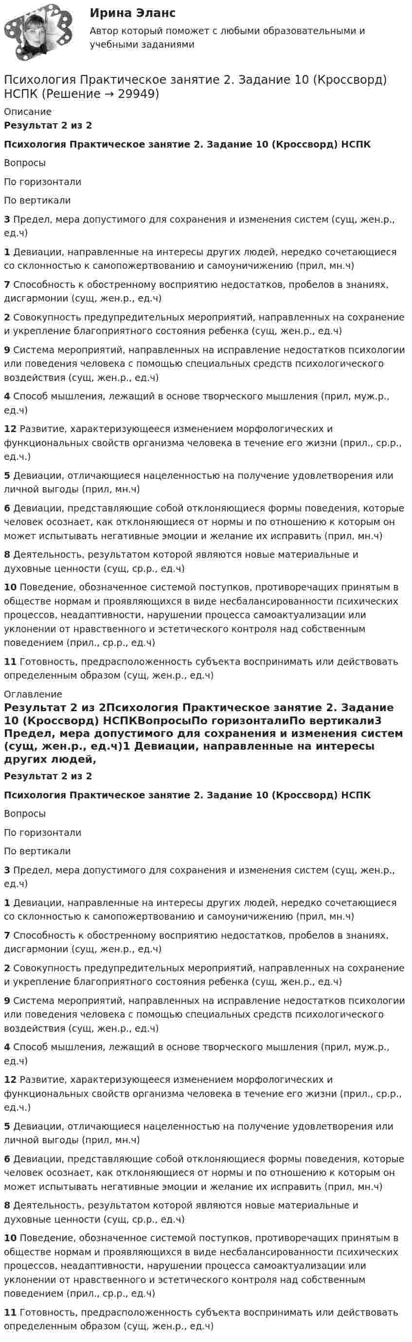      
          Описание
          Результат 2 из 2Психология Практическое занятие 2. Задание 10 (Кроссворд) НСПКВопросыПо горизонталиПо вертикали3 Предел, мера допустимого для сохранения и изменения систем (сущ, жен.р., ед.ч)1 Девиации, направленные на интересы других людей, нередко сочетающиеся со склонностью к самопожертвованию и самоуничижению (прил, мн.ч)7 Способность к обостренному восприятию недостатков, пробелов в знаниях, дисгармонии (сущ, жен.р., ед.ч)2 Совокупность предупредительных мероприятий, направленных на сохранение и укрепление благоприятного состояния ребенка (сущ, жен.р., ед.ч)9 Система мероприятий, направленных на исправление недостатков психологии или поведения человека с помощью специальных средств психологического воздействия (сущ, жен.р., ед.ч)4 Способ мышления, лежащий в основе творческого мышления (прил, муж.р., ед.ч)12 Развитие, характеризующееся изменением морфологических и функциональных свойств организма человека в течение его жизни (прил., ср.р., ед.ч.)5 Девиации, отличающиеся нацеленностью на получение удовлетворения или личной выгоды (прил, мн.ч)6 Девиации, представляющие собой отклоняющиеся формы поведения, которые человек осознает, как отклоняющиеся от нормы и по отношению к которым он может испытывать негативные эмоции и желание их исправить (прил, мн.ч)8 Деятельность, результатом которой являются новые материальные и духовные ценности (сущ, ср.р., ед.ч)10 Поведение, обозначенное системой поступков, противоречащих принятым в обществе нормам и проявляющихся в виде несбалансированности психических процессов, неадаптивности, нарушении процесса самоактуализации или уклонении от нравственного и эстетического контроля над собственным поведением (прил., ср.р., ед.ч)11 Готовность, предрасположенность субъекта воспринимать или действовать определенным образом (сущ, жен.р., ед.ч) 
          Оглавление
          Результат 2 из 2Психология Практическое занятие 2. Задание 10 (Кроссворд) НСПКВопросыПо горизонталиПо вертикали3 Предел, мера допустимого для сохранения и изменения систем (сущ, жен.р., ед.ч)1 Девиации, направленные на интересы других людей, нередко сочетающиеся со склонностью к самопожертвованию и самоуничижению (прил, мн.ч)7 Способность к обостренному восприятию недостатков, пробелов в знаниях, дисгармонии (сущ, жен.р., ед.ч)2 Совокупность предупредительных мероприятий, направленных на сохранение и укрепление благоприятного состояния ребенка (сущ, жен.р., ед.ч)9 Система мероприятий, направленных на исправление недостатков психологии или поведения человека с помощью специальных средств психологического воздействия (сущ, жен.р., ед.ч)4 Способ мышления, лежащий в основе творческого мышления (прил, муж.р., ед.ч)12 Развитие, характеризующееся изменением морфологических и функциональных свойств организма человека в течение его жизни (прил., ср.р., ед.ч.)5 Девиации, отличающиеся нацеленностью на получение удовлетворения или личной выгоды (прил, мн.ч)6 Девиации, представляющие собой отклоняющиеся формы поведения, которые человек осознает, как отклоняющиеся от нормы и по отношению к которым он может испытывать негативные эмоции и желание их исправить (прил, мн.ч)8 Деятельность, результатом которой являются новые материальные и духовные ценности (сущ, ср.р., ед.ч)10 Поведение, обозначенное системой поступков, противоречащих принятым в обществе нормам и проявляющихся в виде несбалансированности психических процессов, неадаптивности, нарушении процесса самоактуализации или уклонении от нравственного и эстетического контроля над собственным поведением (прил., ср.р., ед.ч)11 Готовность, предрасположенность субъекта воспринимать или действовать определенным образом (сущ, жен.р., ед.ч) 
            
            
            Психология. Практическое занятие 2. Задание 10.Психология Практическое занятие 2. Задание 10  (Кроссворд)  НСПКПсихология. Практическое занятие 2. Задание 9.Психология Практическое занятие 2. Задание 9 (филворд) НСПКПсихология. Практическое занятие 2. Задания 1-8.Психология  Практическое занятие 2  НСПКПсихология.  Практическое занятие 3. Задание 10Психология. Практическое занятие 1. Задания 1-8.Психология  Практическое занятие 1. Задания 1-8   НСПКПсихология Практическое занятие 1. Задания 1-8   НСПКПсихология Практическое занятие 1. Задания 1-8, + филворд (Практическое занятие 1. Задание 9) НСПКПсихология Практическое занятие 1 Ручная. НСПКПсихология Практическое занятие 2Психология Практическое занятие 2