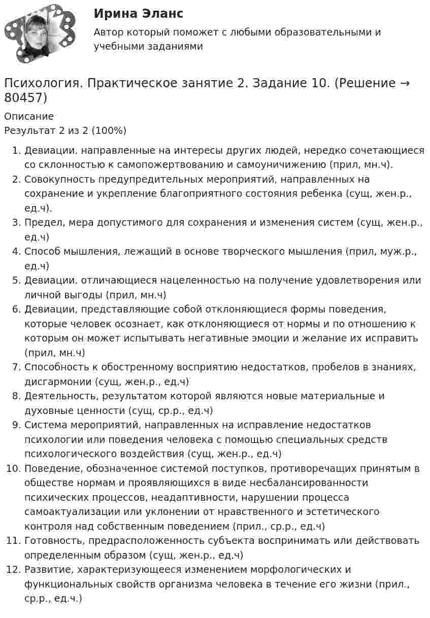      
            Описание
            Результат 2 из 2 (100%)Девиации, направленные на интересы других людей, нередко сочетающиеся со склонностью к самопожертвованию и самоуничижению (прил, мн.ч).Совокупность предупредительных мероприятий, направленных на сохранение и укрепление благоприятного состояния ребенка (сущ, жен.р., ед.ч).Предел, мера допустимого для сохранения и изменения систем (сущ, жен.р., ед.ч)Способ мышления, лежащий в основе творческого мышления (прил, муж.р., ед.ч)Девиации, отличающиеся нацеленностью на получение удовлетворения или личной выгоды (прил, мн.ч)Девиации, представляющие собой отклоняющиеся формы поведения, которые человек осознает, как отклоняющиеся от нормы и по отношению к которым он может испытывать негативные эмоции и желание их исправить (прил, мн.ч)Способность к обостренному восприятию недостатков, пробелов в знаниях, дисгармонии (сущ, жен.р., ед.ч)Деятельность, результатом которой являются новые материальные и духовные ценности (сущ, ср.р., ед.ч)Система мероприятий, направленных на исправление недостатков психологии или поведения человека с помощью специальных средств психологического воздействия (сущ, жен.р., ед.ч)Поведение, обозначенное системой поступков, противоречащих принятым в обществе нормам и проявляющихся в виде несбалансированности психических процессов, неадаптивности, нарушении процесса самоактуализации или уклонении от нравственного и эстетического контроля над собственным поведением (прил., ср.р., ед.ч)Готовность, предрасположенность субъекта воспринимать или действовать определенным образом (сущ, жен.р., ед.ч)Развитие, характеризующееся изменением морфологических и функциональных свойств организма человека в течение его жизни (прил., ср.р., ед.ч.)   
            
            
            Психология. Практическое занятие 2Психология. Практическое занятие 2. Задание 10.Психология Практическое занятие 2. Задание 10  (Кроссворд)  НСПКПсихология. Практическое занятие 2. Задание 9.Психология Практическое занятие 2. Задание 9 (филворд) НСПКПсихология. Практическое занятие 2. Задания 1-8.Психология  Практическое занятие 2  НСПКПсихология  Практическое занятие 1. Задания 1-6, 8   НСПКПсихология. Практическое занятие 1. Задания 1-8.Психология  Практическое занятие 1. Задания 1-8   НСПКПсихология Практическое занятие 1. Задания 1-8   НСПКПсихология Практическое занятие 1. Задания 1-8, + филворд (Практическое занятие 1. Задание 9) НСПКПсихология Практическое занятие 1 Ручная. НСПКПсихология Практическое занятие 2