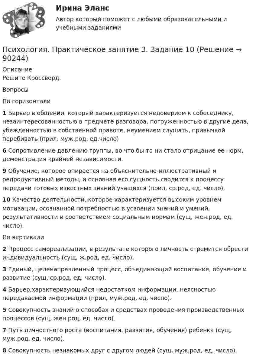      
            Описание
            Решите Кроссворд.ВопросыПо горизонтали1 Барьер в общении, который характеризуется недоверием к собеседнику, незаинтересованностью в предмете разговора, погруженностью в другие дела, убежденностью в собственной правоте, неумением слушать, привычкой перебивать (прил. муж.род, ед.число)6 Сопротивление давлению группы, во что бы то ни стало отрицание ее норм, демонстрация крайней независимости.9 Обучение, которое опирается на объяснительно-иллюстративный и репродуктивный методы, и основная его сущность сводится к процессу передачи готовых известных знаний учащихся (прил, ср.род, ед. число).10 Качество деятельности, которое характеризуется высоким уровнем мотивации, осознанной потребностью в усвоении знаний и умений, результативности и соответствием социальным нормам (сущ, жен.род, ед. число).По вертикали2 Процесс самореализации, в результате которого личность стремится обрести индивидуальность (сущ, ж.род, ед. число).3 Единый, целенаправленный процесс, объединяющий воспитание, обучение и развитие (сущ, ср.род, ед. число).4 Барьер,характеризующийся недостатком информации, неясностью передаваемой информации (прил, муж.род, ед. число).5 Совокупность знаний о способах и средствах проведения производственных процессов (сущ, жен.род, ед. число).7 Путь личностного роста (воспитания, развития, обучения) ребенка (сущ, муж.род, ед. число).8 Совокупность незнакомых друг с другом людей (сущ, муж.род, ед. число).   
            
            
            Психология  Практическое занятие 2  НСПКПсихология.  Практическое занятие 3. Задание 10Психология. Практическое занятие 3. Задание 9Психология  Практическое занятие 3. Задание 9  (филворд)  НСПКПсихология Практическое занятие 3. Задания 1-8Психология. Практическое занятие 3. Задания 1-8Психология  Практическое занятие 3. Задания 1-8  НСПКПсихология Практическое занятие 2Психология Практическое занятие 2Психология. Практическое занятие 2Психология. Практическое занятие 2. Задание 10.Психология Практическое занятие 2. Задание 10  (Кроссворд)  НСПКПсихология. Практическое занятие 2. Задание 9.Психология Практическое занятие 2. Задание 9 (филворд) НСПК