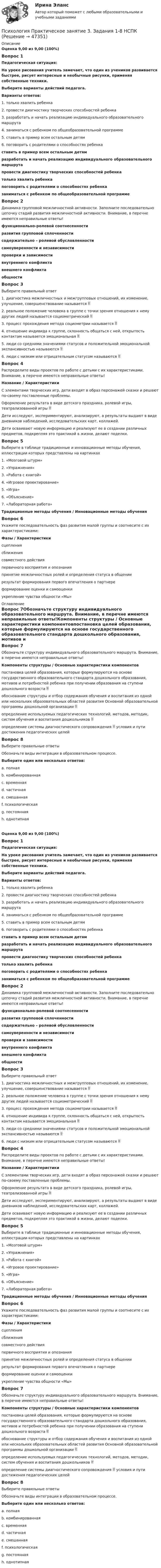      
            Описание
            Оценка 9,00 из 9,00 (100%)Вопрос 1Педагогическая ситуация:На уроке рисования учитель замечает, что один из учеников развивается быстрее, рисует интересные и необычные рисунки, применяя собственные техники.Выберите варианты действий педагога. Варианты ответов:1. только хвалить ребенка2. провести диагностику творческих способностей ребенка3. разработать и начать реализацию индивидуального образовательного маршрута4. заниматься с ребенком по общеобразовательной программе5. ставить в пример всем остальным детям6. поговорить с родителями о способностях ребенкаставить в пример всем остальным детямразработать и начать реализацию индивидуального образовательного маршрутапровести диагностику творческих способностей ребенкатолько хвалить ребенкапоговорить с родителями о способностях ребенказаниматься с ребенком по общеобразовательной программеВопрос 2Динамика групповой межличностной активности. Заполните последовательно цепочку стадий развития межличностной активности. Внимание, в перечне имеются неправильные ответы!функционально-ролевой соотнесенностиразвития групповой сплоченностисодержательно – ролевой обусловленностисамоуверенности и независимостипроверки и зависимостивнутреннего конфликтавнешнего конфликтаобщностиВопрос 3Выберите правильный ответ 1. диагностика межличностных и межгрупповых отношений, их изменение, улучшение, совершенствование называется  2. реальное положение человека в группе с точки зрения отношения к нему других людей называется социометрический  3. процесс прохождения метода социометрии называется  4. отношение индивида к группе, склонность общаться с ней, открытость контактам называется эмоциональная  5. люди со средними значениями статусов и положительной эмоциональной экспансивностью называются  6. люди с низким или отрицательным статусом называются Вопрос 4Распределите виды проектов по работе с детьми с их характеристиками. Внимание, в перечне имеются неправильные ответы!Название    /    Характеристики С элементами творческих игр, дети входят в образ персонажей сказки и решают по-своему поставленные проблемы.  Оформление результата в виде детского праздника, ролевой игры, театрализованной игры  Дети исследуют, экспериментируют, анализируют, а результаты выдают в виде дневников наблюдений, исследовательских карт, коллажей. Дети осваивают новую информацию и реализуют ее в создании различных предметов, подкрепляя это практикой в жизни, делают поделки.Вопрос 5Выберите в таблице традиционные и инновационные методы обучения, иллюстрации которых представлены на картинках1. «Мозговой штурм»2. «Упражнения»3. «Работа с книгой»4. «Игровое проектирование»5. «Игра»6. «Объяснение»7. «Лабораторная работа»Традиционные методы обучения   /   Инновационные методы обученияВопрос 6Укажите последовательность фаз развития малой группы и соотнесите с их характеристиками:Фазы  / Характеристикисцеплениясближениясовместного действияпервичного восприятия и опознания  принятие межличностных ролей и определения статуса в общениирезультат формирования первого впечатления о партнереформирование оценки и самооценкиукрепление чувства общности «Мы»   
            Оглавление
            Вопрос 7Обозначьте структуру индивидуального образовательного маршрута. Внимание, в перечне имеются неправильные ответы!Компоненты структуры / Основные характеристики компонентовпостановка целей образования, которые формулируются на основе государственного образовательного стандарта дошкольного образования, мотивов и потребностей ребенка при получении образования на ступени дошкольного возраста обоснование структуры и отбор содержания обучения и воспитания из одной или нескольких образовательных областей развития Основной образовательной программы дошкольной организации определение используемых педагогических технологий, методов, методик, систем обучения и воспитания дошкольников определение системы диагностического сопровождения  условия и пути достижения педагогических целей Вопрос 8Выберите правильные ответыОбозначьте виды интеграции в образовательном процессе.Выберите один или несколько ответов:a. полная b. комбинированная c. временная d. частичная e. смешанная f. психологическаяg. постояннаяh. однотипнаяОценка 9,00 из 9,00 (100%)Вопрос 1Педагогическая ситуация:На уроке рисования учитель замечает, что один из учеников развивается быстрее, рисует интересные и необычные рисунки, применяя собственные техники.Выберите варианты действий педагога. Варианты ответов:1. только хвалить ребенка2. провести диагностику творческих способностей ребенка3. разработать и начать реализацию индивидуального образовательного маршрута4. заниматься с ребенком по общеобразовательной программе5. ставить в пример всем остальным детям6. поговорить с родителями о способностях ребенкаставить в пример всем остальным детямразработать и начать реализацию индивидуального образовательного маршрутапровести диагностику творческих способностей ребенкатолько хвалить ребенкапоговорить с родителями о способностях ребенказаниматься с ребенком по общеобразовательной программеВопрос 2Динамика групповой межличностной активности. Заполните последовательно цепочку стадий развития межличностной активности. Внимание, в перечне имеются неправильные ответы!функционально-ролевой соотнесенностиразвития групповой сплоченностисодержательно – ролевой обусловленностисамоуверенности и независимостипроверки и зависимостивнутреннего конфликтавнешнего конфликтаобщностиВопрос 3Выберите правильный ответ 1. диагностика межличностных и межгрупповых отношений, их изменение, улучшение, совершенствование называется  2. реальное положение человека в группе с точки зрения отношения к нему других людей называется социометрический  3. процесс прохождения метода социометрии называется  4. отношение индивида к группе, склонность общаться с ней, открытость контактам называется эмоциональная  5. люди со средними значениями статусов и положительной эмоциональной экспансивностью называются  6. люди с низким или отрицательным статусом называются Вопрос 4Распределите виды проектов по работе с детьми с их характеристиками. Внимание, в перечне имеются неправильные ответы!Название    /    Характеристики С элементами творческих игр, дети входят в образ персонажей сказки и решают по-своему поставленные проблемы.  Оформление результата в виде детского праздника, ролевой игры, театрализованной игры  Дети исследуют, экспериментируют, анализируют, а результаты выдают в виде дневников наблюдений, исследовательских карт, коллажей. Дети осваивают новую информацию и реализуют ее в создании различных предметов, подкрепляя это практикой в жизни, делают поделки.Вопрос 5Выберите в таблице традиционные и инновационные методы обучения, иллюстрации которых представлены на картинках1. «Мозговой штурм»2. «Упражнения»3. «Работа с книгой»4. «Игровое проектирование»5. «Игра»6. «Объяснение»7. «Лабораторная работа»Традиционные методы обучения   /   Инновационные методы обученияВопрос 6Укажите последовательность фаз развития малой группы и соотнесите с их характеристиками:Фазы  / Характеристикисцеплениясближениясовместного действияпервичного восприятия и опознания  принятие межличностных ролей и определения статуса в общениирезультат формирования первого впечатления о партнереформирование оценки и самооценкиукрепление чувства общности «Мы»  Вопрос 7Обозначьте структуру индивидуального образовательного маршрута. Внимание, в перечне имеются неправильные ответы!Компоненты структуры    /   Основные характеристики компонентовпостановка целей образования, которые формулируются на основе государственного образовательного стандарта дошкольного образования, мотивов и потребностей ребенка при получении образования на ступени дошкольного возраста  обоснование структуры и отбор содержания обучения и воспитания из одной или нескольких образовательных областей развития Основной образовательной программы дошкольной организации  определение используемых педагогических технологий, методов, методик, систем обучения и воспитания дошкольников  определение системы диагностического сопровождения  условия и пути достижения педагогических целей Вопрос 8Выберите правильные ответыОбозначьте виды интеграции в образовательном процессе.Выберите один или несколько ответов:a. полная b. комбинированная c. временная d. частичная e. смешанная f. психологическаяg. постояннаяh. однотипная 
            
            
            Психология. Практическое занятие 3. Задания 1-8Психология  Практическое занятие 3. Задания 1-8  НСПКПсихология   Практическое занятие 3  НСПКПсихология  Практическое занятие 3   НСПКПсихология. Практическое занятие 4. Задание 10Психология. Практическое занятие 4. Задание 9Психология Практическое занятие 4. Задания 1-8Психология. Практическое занятие 2. Задание 9.Психология Практическое занятие 2. Задание 9 (филворд) НСПКПсихология. Практическое занятие 2. Задания 1-8.Психология  Практическое занятие 2  НСПКПсихология.  Практическое занятие 3. Задание 10Психология. Практическое занятие 3. Задание 9Психология  Практическое занятие 3. Задание 9  (филворд)  НСПК