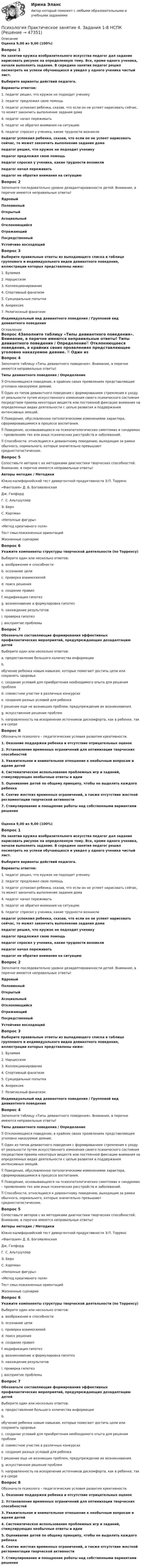      
            Описание
            Оценка 9,00 из 9,00 (100%)Вопрос 1На занятии кружка изобразительного искусства педагог дал задание нарисовать рисунок на определенную тему. Все, кроме одного ученика, начали выполнять задание. В середине занятия педагог решил посмотреть на успехи обучающихся и увидел у одного ученика чистый лист.Выберите варианты действий педагога.Варианты ответов:1. педагог решил, что кружок не подходит ученику2. педагог предложил свою помощь3. педагог успокоил ребенка, сказав, что если он не успеет нарисовать сейчас, то может закончить выполнение задания дома4. педагог начал переживать5. педагог не обратил внимания на ситуацию6. педагог спросил у ученика, какие трудности возниклипедагог успокоил ребенка, сказав, что если он не успеет нарисовать сейчас, то может закончить выполнение задания домапедагог решил, что кружок не подходит ученикупедагог предложил свою помощьпедагог спросил у ученика, какие трудности возниклипедагог начал переживатьпедагог не обратил внимания на ситуациюВопрос 2Заполните последовательно уровни дезадаптированности детей. Внимание, в перечне имеются неправильные ответы!ЯдровыйПоловинныйОткрытыйАсоциальныйОтклоняющийсяОтражающийПосредственныйУстойчиво восходящийВопрос 3Выберите правильные ответы из выпадающего списка в таблице группового и индивидуального видов девиантного поведения, иллюстрации которых представлены ниже:   1. Булимия2. Нарциссизм3. Коллекционирование4. Спортивный фанатизм5. Суицидальные попытки6. Анорексия 7. Религиозный фанатизмИндивидуальный вид девиантного поведения   /   Групповой вид девиантного поведения 
            Оглавление
            Вопрос 4Заполните таблицу «Типы девиантного поведения». Внимание, в перечне имеются неправильные ответы! Типы девиантного поведения   /     Определение Отклоняющееся поведение, в крайних своих проявлениях представляющее уголовно наказуемое деяние.  Один из типов девиантного поведения с формированием стремления к уходу от реальности путем искусственного изменения своего психического состояния посредством приема некоторых веществ или постоянной фиксации внимания на определенных видах деятельности с целью развития и поддержания интенсивных эмоций.  Поведение, обусловленное патологическими изменениями характера, сформировавшимися в процессе воспитания.  Поведение, основывающееся на психопатологических симптомах и синдромах – проявлениях тех или иных психических расстройств и заболеваний.  Способности, относящиеся к девиантному поведению, выходящие за рамки обычного, нормального, которые значительно превышают среднестатистические.Вопрос 5Сопоставьте авторов с их методиками диагностики творческих способностей. Внимание, в перечне имеются неправильные ответы!Авторы методик  /   МетодикиЮжно-калифорнийский тест дивергентной продуктивности Э.П. Торренс «Фантазия» Д. Б. Богоявленская   Дж. ГилфордГ. С. АльтшуллерЭ. БернС. Карпман «Неполные фигуры»«Метод креативного поля»Тест смысложизненных ориентацийЖизненные сценарииВопрос 6Укажите компоненты структуры творческой деятельности (по Торренсу)Выберите один или несколько ответов:a. воображение и способностиb. осознание целиc. проверка взаимосвязейd. поиск решения e. создание правилf. модификация гипотез g. возникновение и формулировка гипотез h. нахождение результатов i. проверка гипотез j. восприятие проблемы  Вопрос 7Обозначьте составляющие формирования эффективных профилактических мероприятий, предупреждающих дезадаптацию детейВыберите один или несколько ответов:a. предоставление большого количества информацииb.обучение ребенка новым навыкам, которые помогают достичь цели или сохранить здоровье c. создание условий для приобретения необходимого опыта для решения проблем d. совместное участие в различных конкурсахe. создание разных условий для ребенкаf. решение еще не возникших проблем, предупреждение их возникновения. g. искусственное решение проблемh. направленность на искоренение источников дискомфорта, как в ребенке, так и в среде  Вопрос 8Обозначьте психолого – педагогические условия развития креативности.1. Оказание поддержки ребенка и отсутствие отрицательных оценок2. Установление временных ограничений для оптимизации творческих способностей 3. Уважительное и внимательное отношение к необычным вопросам и идеям детей 4. Систематическое использование проблемных игр и заданий, стимулирующих необычные ответы и идеи5. Оценивание детей по общему принципу, чтобы не выделять каждого ребенка 6. Снятие жестких временных ограничений, а также отсутствие жесткой регламентации творческой активности7. Стимулирование и поощрение работы над собственными вариантами решенияОценка 9,00 из 9,00 (100%)Вопрос 1На занятии кружка изобразительного искусства педагог дал задание нарисовать рисунок на определенную тему. Все, кроме одного ученика, начали выполнять задание. В середине занятия педагог решил посмотреть на успехи обучающихся и увидел у одного ученика чистый лист.Выберите варианты действий педагога.Варианты ответов:1. педагог решил, что кружок не подходит ученику2. педагог предложил свою помощь3. педагог успокоил ребенка, сказав, что если он не успеет нарисовать сейчас, то может закончить выполнение задания дома4. педагог начал переживать5. педагог не обратил внимания на ситуацию6. педагог спросил у ученика, какие трудности возниклипедагог успокоил ребенка, сказав, что если он не успеет нарисовать сейчас, то может закончить выполнение задания домапедагог решил, что кружок не подходит ученикупедагог предложил свою помощьпедагог спросил у ученика, какие трудности возниклипедагог начал переживатьпедагог не обратил внимания на ситуациюВопрос 2Заполните последовательно уровни дезадаптированности детей. Внимание, в перечне имеются неправильные ответы!ЯдровыйПоловинныйОткрытыйАсоциальныйОтклоняющийсяОтражающийПосредственныйУстойчиво восходящийВопрос 3Выберите правильные ответы из выпадающего списка в таблице группового и индивидуального видов девиантного поведения, иллюстрации которых представлены ниже:   1. Булимия2. Нарциссизм3. Коллекционирование4. Спортивный фанатизм5. Суицидальные попытки6. Анорексия 7. Религиозный фанатизмИндивидуальный вид девиантного поведения   /   Групповой вид девиантного поведенияВопрос 4Заполните таблицу «Типы девиантного поведения». Внимание, в перечне имеются неправильные ответы! Типы девиантного поведения   /     Определение Отклоняющееся поведение, в крайних своих проявлениях представляющее уголовно наказуемое деяние.  Один из типов девиантного поведения с формированием стремления к уходу от реальности путем искусственного изменения своего психического состояния посредством приема некоторых веществ или постоянной фиксации внимания на определенных видах деятельности с целью развития и поддержания интенсивных эмоций.  Поведение, обусловленное патологическими изменениями характера, сформировавшимися в процессе воспитания.  Поведение, основывающееся на психопатологических симптомах и синдромах – проявлениях тех или иных психических расстройств и заболеваний.  Способности, относящиеся к девиантному поведению, выходящие за рамки обычного, нормального, которые значительно превышают среднестатистические.Вопрос 5Сопоставьте авторов с их методиками диагностики творческих способностей. Внимание, в перечне имеются неправильные ответы!Авторы методик  /   МетодикиЮжно-калифорнийский тест дивергентной продуктивности Э.П. Торренс «Фантазия» Д. Б. Богоявленская   Дж. ГилфордГ. С. АльтшуллерЭ. БернС. Карпман «Неполные фигуры»«Метод креативного поля»Тест смысложизненных ориентацийЖизненные сценарииВопрос 6Укажите компоненты структуры творческой деятельности (по Торренсу)Выберите один или несколько ответов:a. воображение и способностиb. осознание целиc. проверка взаимосвязейd. поиск решения e. создание правилf. модификация гипотез g. возникновение и формулировка гипотез h. нахождение результатов i. проверка гипотез j. восприятие проблемы  Вопрос 7Обозначьте составляющие формирования эффективных профилактических мероприятий, предупреждающих дезадаптацию детейВыберите один или несколько ответов:a. предоставление большого количества информацииb.обучение ребенка новым навыкам, которые помогают достичь цели или сохранить здоровье c. создание условий для приобретения необходимого опыта для решения проблем d. совместное участие в различных конкурсахe. создание разных условий для ребенкаf. решение еще не возникших проблем, предупреждение их возникновения. g. искусственное решение проблемh. направленность на искоренение источников дискомфорта, как в ребенке, так и в среде  Вопрос 8Обозначьте психолого – педагогические условия развития креативности.1. Оказание поддержки ребенка и отсутствие отрицательных оценок2. Установление временных ограничений для оптимизации творческих способностей 3. Уважительное и внимательное отношение к необычным вопросам и идеям детей 4. Систематическое использование проблемных игр и заданий, стимулирующих необычные ответы и идеи5. Оценивание детей по общему принципу, чтобы не выделять каждого ребенка 6. Снятие жестких временных ограничений, а также отсутствие жесткой регламентации творческой активности7. Стимулирование и поощрение работы над собственными вариантами решения 
            
            
            Психология. Практическое занятие 4. Задания 1-8Психология   Практическое занятие 4. Задания 1-8  НСПКПсихология Практическое занятие №2 НСПКПсихология Практическое занятие №3 НСПКПсихология продаж» (для специальности 38.02.04 Коммерция (по отраслям) Психология продаж МТИ Синергия«Психология продаж». Тест для сдачи в МФПУ «Синергия». Психология Практическое занятие 3. Задания 1-8Психология. Практическое занятие 3. Задания 1-8Психология  Практическое занятие 3. Задания 1-8  НСПКПсихология   Практическое занятие 3  НСПКПсихология  Практическое занятие 3   НСПКПсихология. Практическое занятие 4. Задание 10Психология. Практическое занятие 4. Задание 9