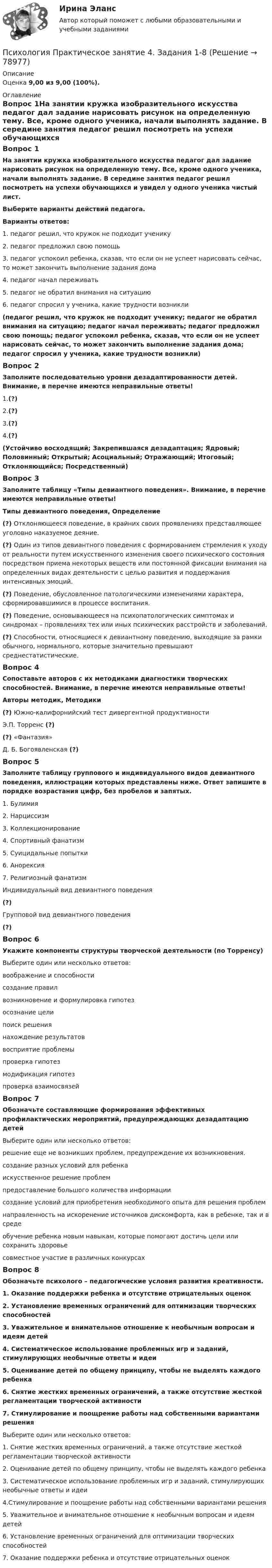      
            Описание
            Оценка 9,00 из 9,00 (100%). 
            Оглавление
            Вопрос 1На занятии кружка изобразительного искусства педагог дал задание нарисовать рисунок на определенную тему. Все, кроме одного ученика, начали выполнять задание. В середине занятия педагог решил посмотреть на успехи обучающихся и увидел у одного ученика чистый лист.Выберите варианты действий педагога.Варианты ответов:1. педагог решил, что кружок не подходит ученику2. педагог предложил свою помощь3. педагог успокоил ребенка, сказав, что если он не успеет нарисовать сейчас, то может закончить выполнение задания дома4. педагог начал переживать5. педагог не обратил внимания на ситуацию6. педагог спросил у ученика, какие трудности возникли(педагог решил, что кружок не подходит ученику; педагог не обратил внимания на ситуацию; педагог начал переживать; педагог предложил свою помощь; педагог успокоил ребенка, сказав, что если он не успеет нарисовать сейчас, то может закончить выполнение задания дома; педагог спросил у ученика, какие трудности возникли)Вопрос 2Заполните последовательно уровни дезадаптированности детей. Внимание, в перечне имеются неправильные ответы!1.(?)2.(?)3.(?)4.(?)(Устойчиво восходящий; Закрепившаяся дезадаптация; Ядровый; Половинный; Открытый; Асоциальный; Отражающий; Итоговый; Отклоняющийся; Посредственный)Вопрос 3Заполните таблицу «Типы девиантного поведения». Внимание, в перечне имеются неправильные ответы!Типы девиантного поведения, Определение(?) Отклоняющееся поведение, в крайних своих проявлениях представляющее уголовно наказуемое деяние.(?) Один из типов девиантного поведения с формированием стремления к уходу от реальности путем искусственного изменения своего психического состояния посредством приема некоторых веществ или постоянной фиксации внимания на определенных видах деятельности с целью развития и поддержания интенсивных эмоций.(?) Поведение, обусловленное патологическими изменениями характера, сформировавшимися в процессе воспитания.(?) Поведение, основывающееся на психопатологических симптомах и синдромах – проявлениях тех или иных психических расстройств и заболеваний.(?) Способности, относящиеся к девиантному поведению, выходящие за рамки обычного, нормального, которые значительно превышают среднестатистические.Вопрос 4Сопоставьте авторов с их методиками диагностики творческих способностей. Внимание, в перечне имеются неправильные ответы!Авторы методик, Методики(?) Южно-калифорнийский тест дивергентной продуктивностиЭ.П. Торренс (?)(?) «Фантазия»Д. Б. Богоявленская (?)Вопрос 5Заполните таблицу группового и индивидуального видов девиантного поведения, иллюстрации которых представлены ниже. Ответ запишите в порядке возрастания цифр, без пробелов и запятых. 1. Булимия2. Нарциссизм3. Коллекционирование4. Спортивный фанатизм5. Суицидальные попытки6. Анорексия7. Религиозный фанатизмИндивидуальный вид девиантного поведения(?)Групповой вид девиантного поведения(?)Вопрос 6Укажите компоненты структуры творческой деятельности (по Торренсу)Выберите один или несколько ответов:воображение и способностисоздание правилвозникновение и формулировка гипотез осознание целипоиск решения нахождение результатов восприятие проблемы проверка гипотез модификация гипотез проверка взаимосвязейВопрос 7Обозначьте составляющие формирования эффективных профилактических мероприятий, предупреждающих дезадаптацию детейВыберите один или несколько ответов:решение еще не возникших проблем, предупреждение их возникновения. создание разных условий для ребенкаискусственное решение проблемпредоставление большого количества информациисоздание условий для приобретения необходимого опыта для решения проблем направленность на искоренение источников дискомфорта, как в ребенке, так и в среде обучение ребенка новым навыкам, которые помогают достичь цели или сохранить здоровье совместное участие в различных конкурсахВопрос 8Обозначьте психолого – педагогические условия развития креативности.1. Оказание поддержки ребенка и отсутствие отрицательных оценок2. Установление временных ограничений для оптимизации творческих способностей3. Уважительное и внимательное отношение к необычным вопросам и идеям детей4. Систематическое использование проблемных игр и заданий, стимулирующих необычные ответы и идеи5. Оценивание детей по общему принципу, чтобы не выделять каждого ребенка6. Снятие жестких временных ограничений, а также отсутствие жесткой регламентации творческой активности7. Стимулирование и поощрение работы над собственными вариантами решенияВыберите один или несколько ответов:1. Снятие жестких временных ограничений, а также отсутствие жесткой регламентации творческой активности 2. Оценивание детей по общему принципу, чтобы не выделять каждого ребенка3. Систематическое использование проблемных игр и заданий, стимулирующих необычные ответы и идеи 4.Стимулирование и поощрение работы над собственными вариантами решения 5. Уважительное и внимательное отношение к необычным вопросам и идеям детей 6. Установление временных ограничений для оптимизации творческих способностей7.  Оказание поддержки ребенка и отсутствие отрицательных оценок  
            
            
            Психология. Практическое занятие 4. Задание 9Психология Практическое занятие 4. Задания 1-8Психология. Практическое занятие 4. Задания 1-8Психология   Практическое занятие 4. Задания 1-8  НСПКПсихология Практическое занятие №2 НСПКПсихология Практическое занятие №3 НСПКПсихология продаж» (для специальности 38.02.04 Коммерция (по отраслям) Психология. Практическое занятие 3. Задание 9Психология  Практическое занятие 3. Задание 9  (филворд)  НСПКПсихология Практическое занятие 3. Задания 1-8Психология. Практическое занятие 3. Задания 1-8Психология  Практическое занятие 3. Задания 1-8  НСПКПсихология   Практическое занятие 3  НСПКПсихология  Практическое занятие 3   НСПК