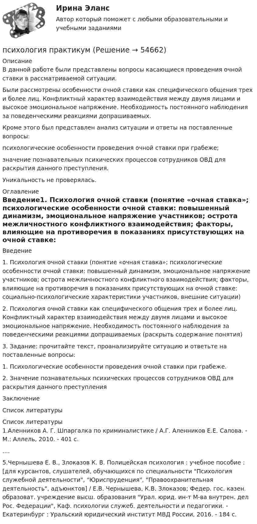      
            Описание
            В данной работе были представлены вопросы касающиеся проведения очной ставки в рассматриваемой ситуации.Были рассмотрены особенности очной ставки как специфического общения трех и более лиц. Конфликтный характер взаимодействия между двумя лицами и высокое эмоциональное напряжение. Необходимость постоянного наблюдения за поведенческими реакциями допрашиваемых.Кроме этого был представлен анализ ситуации и ответы на поставленные вопросы:психологические особенности проведения очной ставки при грабеже;значение познавательных психических процессов сотрудников ОВД для раскрытия данного преступления.Уникальность не проверялась. 
            Оглавление
            Введение1. Психология очной ставки (понятие «очная ставка»; психологические особенности очной ставки: повышенный динамизм, эмоциональное напряжение участников; острота межличностного конфликтного взаимодействия; факторы, влияющие на противоречия в показаниях присутствующих на очной ставке: социально-психологические характеристики участников, внешние ситуации)2. Психология очной ставки как специфического общения трех и более лиц. Конфликтный характер взаимодействия между двумя лицами и высокое эмоциональное напряжение. Необходимость постоянного наблюдения за поведенческими реакциями допрашиваемых (раскрыть содержание понятия)3. Задание: прочитайте текст, проанализируйте ситуацию и ответьте на поставленные вопросы:1. Психологические особенности проведения очной ставки при грабеже.2. Значение познавательных психических процессов сотрудников ОВД для раскрытия данного преступленияЗаключениеСписок литературы 
            Список литературы
            1.Аленников А. Г. Шпаргалка по криминалистике / А.Г. Аленников Е.Е. Салова. - М.: Аллель, 2010. - 401 c.....5.Чернышева Е. В., Злоказов К. В. Полицейская психология : учебное пособие : [для курсантов, слушателей, обучающихся по специальности Психология служебной деятельности, Юриспруденция, Правоохранительная деятельность, адъюнктов] / Е.В. Чернышева, К.В. Злоказов; Федер. гос. казен. образоват. учреждение высш. образования Урал. юрид. ин-т М-ва внутрен. дел Рос. Федерации, Каф. психологии служеб. деятельности и педагогики. - Екатеринбург : Уральский юридический институт МВД России, 2016. - 184 с. 
            
            
            Психология познанияпсихология практикумПсихология  ПРАКТИЧЕСКИЕ ЗАДАНИЕ 1-3, 4 РОСДИСТАНТ Психология. Практические задания 1-3, 4Психология Практическое задание 1-4 Росдистант (ТГУ)Психология. Практическое задание 2 (ОСЭК)Психология Практическое задание 5Психология (ПНК, 2 часть) Практическое занятие 4. Задания 1-8Психология (ПНК, 2 часть) Тестовые вопросы к разделу 5ПСИХОЛОГИЯ (ПНК, 2 ЧАСТЬ).Тестовые вопросы к разделу 5Психология (ПНК, 2 часть).Тестовые вопросы к разделу 6Психология (ПНК, 2 часть).Тестовые вопросы к разделу 7Психология (ПНК, 2 часть).Тестовые вопросы к разделу 8Психология (ПНК, 2 часть).Тестовые вопросы к разделу 9
