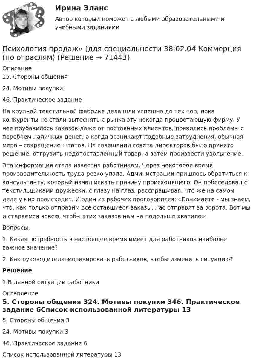      
            Описание
            15. Стороны общения	24. Мотивы покупки	46. Практическое задание	На крупной текстильной фабрике дела шли успешно до тех пор, пока конкуренты не стали вытеснять с рынка эту некогда процветающую фирму. У нее поубавилось заказов даже от постоянных клиентов, появились проблемы с перебоем наличных денег, а когда возникают подобные затруднения, обычная мера – сокращение штатов. На совещании совета директоров было принято решение: отгрузить недопоставленный товар, а затем произвести увольнение.	Эта информация стала известна работникам. Через некоторое время производительность труда резко упала. Администрации пришлось обратиться к консультанту, который начал искать причину происходящего. Он побеседовал с текстильщиками дружески, с глазу на глаз, расспрашивая, что же на самом деле у них происходит. И один из рабочих проговорился: «Понимаете - мы знаем, что, как только отправим все оставшиеся заказы, нас отправят за ворота. Вот мы и стараемся вовсю, чтобы этих заказов нам на подольше хватило».	Вопросы:	1. Какая потребность в настоящее время имеет для работников наиболее важное значение?	2. Как руководителю мотивировать работников, чтобы изменить ситуацию?  Решение 1.В данной ситуации работники  
            Оглавление
            5. Стороны общения	324. Мотивы покупки	346. Практическое задание	6Список использованной литературы	13  
            
            
            Психология Практическое занятие №3 НСПКПсихология продаж» (для специальности 38.02.04 Коммерция (по отраслям) Психология продаж МТИ Синергия«Психология продаж». Тест для сдачи в МФПУ «Синергия». Психология профессионального самоопределения 1.1. Практическое задание. ММУ. 2024г.Психология профессионального самоопределения и профориентация. Практическое задание. МУМ.Психология профессиональной деятельности задание Психология   Практическое занятие 3  НСПКПсихология  Практическое занятие 3   НСПКПсихология. Практическое занятие 4. Задание 10Психология. Практическое занятие 4. Задание 9Психология Практическое занятие 4. Задания 1-8Психология. Практическое занятие 4. Задания 1-8Психология   Практическое занятие 4. Задания 1-8  НСПК