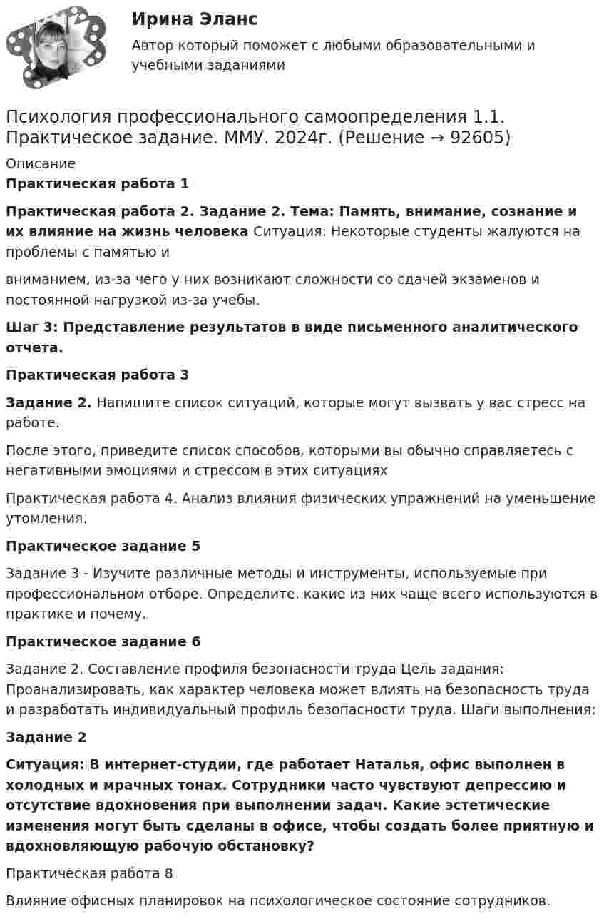      
            Описание
             Практическая работа 1 Практическая работа 2. Задание 2. Тема: Память, внимание, сознание и их влияние на жизнь человека Ситуация: Некоторые студенты жалуются на проблемы с памятью и вниманием, из-за чего у них возникают сложности со сдачей экзаменов и постоянной нагрузкой из-за учебы. Шаг 3: Представление результатов в виде письменного аналитического отчета. Практическая работа 3 Задание 2. Напишите список ситуаций, которые могут вызвать у вас стресс на работе.	После этого, приведите список способов, которыми вы обычно справляетесь с негативными эмоциями и стрессом в этих ситуациях	Практическая работа 4. Анализ влияния физических упражнений на уменьшение утомления.	Практическое задание 5	Задание 3 - Изучите различные методы и инструменты, используемые при профессиональном отборе. Определите, какие из них чаще всего используются в практике и почему. Практическое задание 6Задание 2. Составление профиля безопасности труда Цель задания: Проанализировать, как характер человека может влиять на безопасность труда и разработать индивидуальный профиль безопасности труда. Шаги выполнения:  Задание 2Ситуация: В интернет-студии, где работает Наталья, офис выполнен в холодных и мрачных тонах. Сотрудники часто чувствуют депрессию и отсутствие вдохновения при выполнении задач. Какие эстетические изменения могут быть сделаны в офисе, чтобы создать более приятную и вдохновляющую рабочую обстановку?	Практическая работа 8Влияние офисных планировок на психологическое состояние сотрудников.   
            
            
            «Психология продаж». Тест для сдачи в МФПУ «Синергия». Психология профессионального самоопределения 1.1. Практическое задание. ММУ. 2024г.Психология профессионального самоопределения и профориентация. Практическое задание. МУМ.Психология профессиональной деятельности задание Психология развитияПсихология развития все задания Психология развития и возрастная психологи. Росдистант. Пр.р.1Психология. Практическое занятие 4. Задание 9Психология Практическое занятие 4. Задания 1-8Психология. Практическое занятие 4. Задания 1-8Психология   Практическое занятие 4. Задания 1-8  НСПКПсихология Практическое занятие №2 НСПКПсихология Практическое занятие №3 НСПКПсихология продаж» (для специальности 38.02.04 Коммерция (по отраслям) 