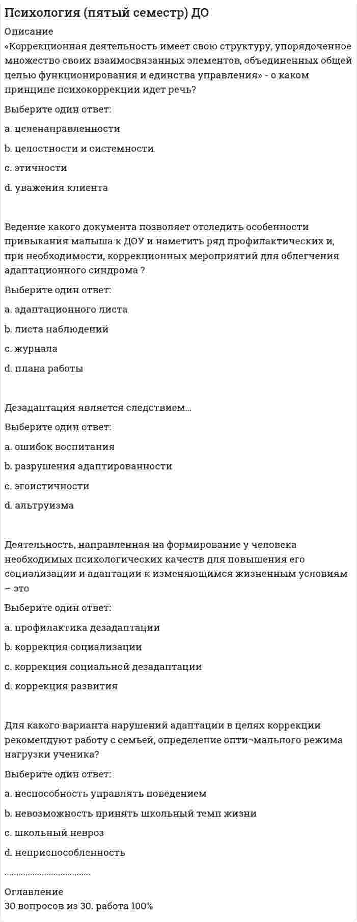      
          Описание
          .... возникают в результате вольного или невольного следования девианта за «приклеенным» ему обществом «ярлыком», стремления оправдать ожидания, подтвердить справедливость суждений в отношении его отклоняющегося поведения.Выберите один ответ:a. вторичные девиации b. стихийные девиацииc. неосознаваемые девиацииd. спланированныеe. первичные девиацииВопрос 2ВерноБаллов: 1,00 из 1,00Отметить вопросТекст вопроса.... девиации обладают такими характеристиками, как регламентированность, заданность и строгая очерченность. Человек заранее готовится к их реализации, нередко испытывает «предстартовое волнение», радостное и одновременно беспокойное ожидание данного вида деятельностиВыберите один ответ:a. спланированные b. первичные девиацииc. неструктурированные (слабоорганизованные)d. стихийные девиацииВопрос 3ВерноБаллов: 1,00 из 1,00Отметить вопросТекст вопроса..... имеют склонность к быстрому, хаотичному и неспланированному формированию. Они возникают под влиянием внешних обстоятельств и характеризуются временным характеромВыберите один ответ:a. стихийные девиации b. первичные девиацииc. неструктурированные (слабоорганизованные)d. структурированные (организованные)e. вторичные девиацииВопрос 4ВерноБаллов: 1,00 из 1,00Отметить вопросТекст вопроса...... направлены на интересы других людей, нередко сочетаются со склонностью к самопожертвованию и самоуничижению.Выберите один ответ:a. экспансивные девиацииb. неосознаваемые девиацииc. альтруистические девиации d. первичные девиацииВопрос 5ВерноБаллов: 1,00 из 1,00Отметить вопросТекст вопросаВключают в себя все клинические формы и типы отклоняющегося поведения, при которых оно не зависит от поведения окружающих – этоВыберите один ответ:a. первичные девиацииb. индивидуальные (изолированные) c. стихийные девиацииd. групповые девиацииВопрос 6ВерноБаллов: 1,00 из 1,00Отметить вопросТекст вопросаВнешняя социабельность сопровождается манипулятивным поведением иповерхностностью эмоциональных связей. Такой человек страшится стойких идлительных эмоциональных контактов. О каких видах девиантного поведения здесьговорится? (Отметьте несколько вариантов ответов)Выберите один или несколько ответов:a. аддиктивное поведение b. делинквентное поведениеc. агрессивное поведениеd. зависимое поведение e. суицидальное поведение.............................. 
          Оглавление
          30 вопросов из 30результат 100% 
            
            
            ПСИХОЛОГИЯ РАЗВИТИЯПсихология развития и возрастная психология МИППсихология развития и возрастная психология Ответы (Тест Синергия) 67/100Психология развития и возрастная психология (тестовые и практические задания с верными ответами) ВГАПС.Психология развития и возрастная психология.Тест Синергия 2021гПсихология развития и возрастная психология (тест с ответами Синергия)Психология развития и возрастная психология (тест с ответами Синергия) 63/100Психология подросткового возраста МИППсихология подросткового возраста.Тест Синергия 2021г на 100балловПсихология предпринимательской деятельности тесты с ответами синергия 2021Психология продаж (тест с ответами Синергия)Психология (пятый семестр) ДОПсихология (пятый семестр) ДО. 2Психология (пятый семестр) ДО. 3