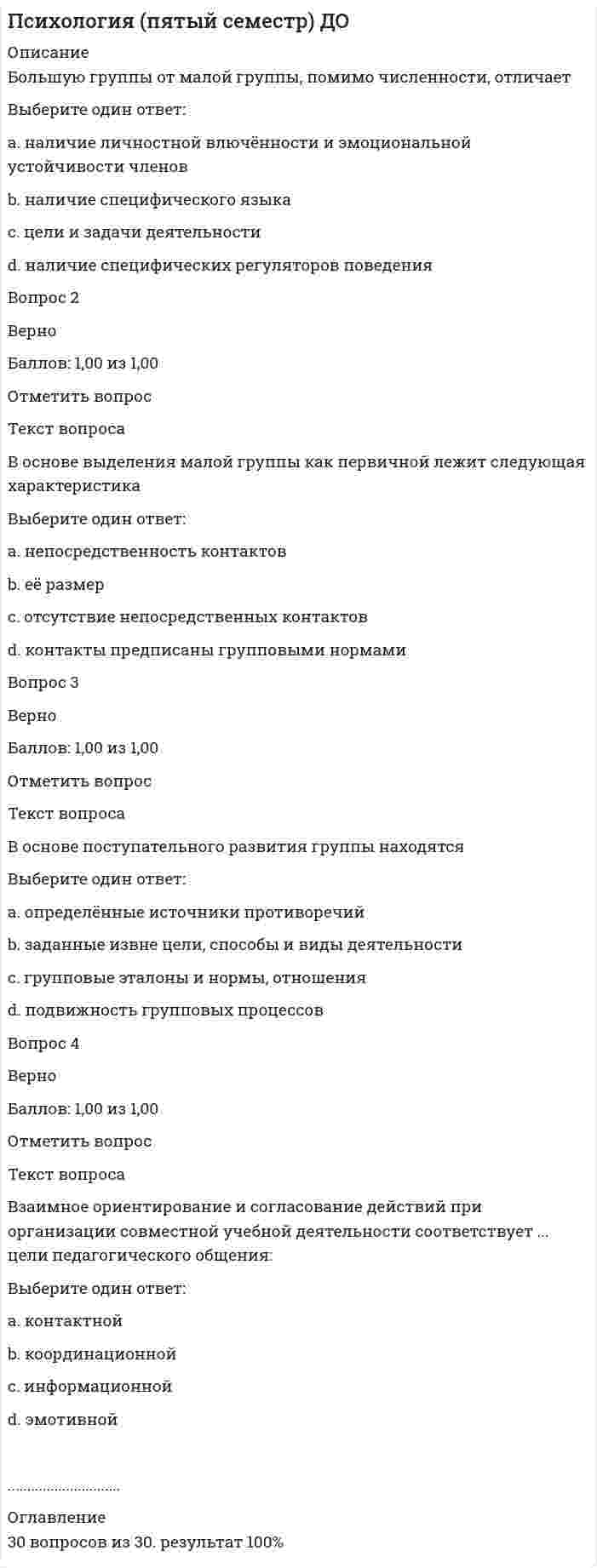      
          Описание
          «Коррекционная деятельность имеет свою структуру, упорядоченное множество своих взаимосвязанных элементов, объединенных общей целью функционирования и единства управления» - о каком принципе психокоррекции идет речь?Выберите один ответ:a. целенаправленностиb. целостности и системности c. этичностиd. уважения клиентаВедение какого документа позволяет отследить особенности привыкания малыша к ДОУ и наметить ряд профилактических и, при необходимости, коррекционных мероприятий для облегчения адаптационного синдрома ?Выберите один ответ:a. адаптационного листа b. листа наблюденийc. журналаd. плана работыДезадаптация является следствием…Выберите один ответ:a. ошибок воспитанияb. разрушения адаптированности c. эгоистичностиd. альтруизмаДеятельность, направленная на формирование у человека необходимых психологических качеств для повышения его социализации и адаптации к изменяющимся жизненным условиям – этоВыберите один ответ:a. профилактика дезадаптацииb. коррекция социализацииc. коррекция социальной дезадаптации d. коррекция развитияДля какого варианта нарушений адаптации в целях коррекции рекомендуют работу с семьей, определение опти¬мального режима нагрузки ученика?Выберите один ответ:a. неспособность управлять поведениемb. невозможность принять школьный темп жизни c. школьный неврозd. неприспособленность..................................... 
          Оглавление
          30 вопросов из 30. работа 100% 
            
            
            Психология (пятый семестр) ДО. 4ПСИХОЛОГИЯ РАЗВИТИЯПсихология развития и возрастная психология МИППсихология развития и возрастная психология Ответы (Тест Синергия) 67/100Психология развития и возрастная психология (тестовые и практические задания с верными ответами) ВГАПС.Психология развития и возрастная психология.Тест Синергия 2021гПсихология развития и возрастная психология (тест с ответами Синергия)Психология Организация мотивации персонала, управление вознаграждениямиПсихология подросткового возраста МИППсихология подросткового возраста.Тест Синергия 2021г на 100балловПсихология предпринимательской деятельности тесты с ответами синергия 2021Психология продаж (тест с ответами Синергия)Психология (пятый семестр) ДОПсихология (пятый семестр) ДО. 2