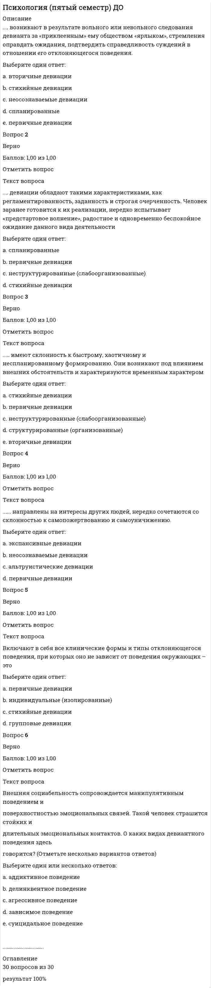      
          Описание
          Беседы и образные интересные рассказы о произведениях искусства, творчестве художников, скульпторов, дидактические сказки эстетической и художественной направленности, реальные и виртуальные экскурсии, образовательные прогулки, игровые методы и приемы используют дляВыберите один ответ:a. развития и воспитания элементов эстетического отношения к действительности b. развития эстетических способностей, творческих умений и проявленийc. развития художественно-творческой деятельностиd. развития и воспитания эстетической восприимчивости окружающего мира и произведений искусстваВопрос 2ВерноБаллов: 1,00 из 1,00Отметить вопросТекст вопросаВ раннем возрасте выделяют так называемый ________ этап развития изобразительной деятельностиВыберите один ответ:a. доизобразительный b. обучающийc. манипулятивныйd. художественныйВопрос 3ВерноБаллов: 1,00 из 1,00Отметить вопросТекст вопросаВ художественное образование как процесс включеныВыберите один ответ:a. музыка, слово, изобразительное искусство, выразительное чтениеb. музыка, сочинительство, изобразительное искусство, театрc. музыка, слово, изобразительное искусство, театр d. проектирование, словотворчество, музыка и танецВопрос 4ВерноБаллов: 1,00 из 1,00Отметить вопросТекст вопросаВыберете верные варианты назначения упражнений (Отметьте несколько вариантов ответов)Выберите один или несколько ответов:a. для композиционной завершенности музыкально-танцевальных движений у детей b. для развития выразительности движения персонажей сюжетных игр c. для совершенствования основных движений (ходьба, бег, подскоки) d. для предварительного разучивания действий к сюжетным играм и пляскам e. для создания проектаВопрос 5ВерноБаллов: 1,00 из 1,00Отметить вопросТекст вопросаВыберите верное название методики измерения креативности Э. ТорренсаВыберите один ответ:a. «Неполные фигуры» b. «Полные квадраты»c. «Полнозвучные ноты»d. «Неполный фон»Вопрос 6ВерноБаллов: 1,00 из 1,00Отметить вопросТекст вопросаВыделите вид искусства, наиболее близкий хореографическому искусству по обобщенности, ассоциативности и структурным закономерностямВыберите один ответ:a. литератураb. живописьc. музыка d. скульптураВопрос 7ВерноБаллов: 1,00 из 1,00Отметить вопросТекст вопросаВыделите мыслительные операции, от уровня сформированности которых зависит продуктивность деятельности воображения (Отметьте несколько вариантов ответов)Выберите один или несколько ответов:a. синтез b. абстрагированиеc. анализ d. интеграцияВопрос 8ВерноБаллов: 1,00 из 1,00Отметить вопросТекст вопросаВыделите феномен, который возникает в результате творческой деятельностиВыберите один ответ:a. новизна b. подражаниеc. отсутствие продукта деятельностиd. действие по образцуВопрос 9ВерноБаллов: 1,00 из 1,00Отметить вопросТекст вопросаВыделите характерные признак дивергентного стиля мышления (Отметьте несколько вариантов ответов)Выберите один или несколько ответов:a. оригинальность b. гибкость c. ловкостьd. законченность e. быстрота ............................... 
          Оглавление
          30 вопросов, 30 правильных ответов. 100% выполнение.  
            
            
            Психология (пятый семестр) ДО. 3Психология (пятый семестр) ДО. 4ПСИХОЛОГИЯ РАЗВИТИЯПсихология развития и возрастная психология МИППсихология развития и возрастная психология Ответы (Тест Синергия) 67/100Психология развития и возрастная психология (тестовые и практические задания с верными ответами) ВГАПС.Психология развития и возрастная психология.Тест Синергия 2021гПсихология общения (ответы на 30 вопросов)Психология Организация мотивации персонала, управление вознаграждениямиПсихология подросткового возраста МИППсихология подросткового возраста.Тест Синергия 2021г на 100балловПсихология предпринимательской деятельности тесты с ответами синергия 2021Психология продаж (тест с ответами Синергия)Психология (пятый семестр) ДО