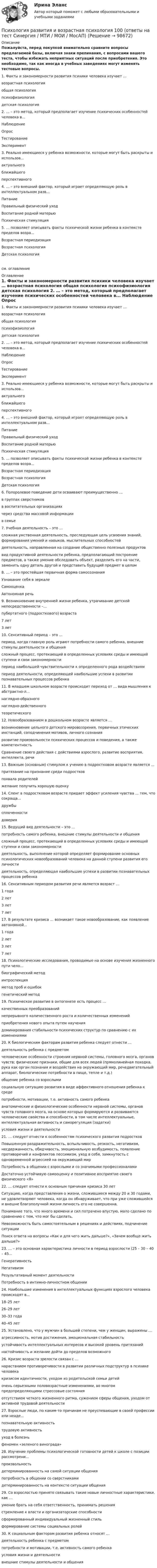     
            Описание
            Пожалуйста, перед покупкой внимательно сравните вопросы предлагаемой базы, включая знаки препинания, с вопросами вашего теста, чтобы избежать неприятных ситуаций после приобретения. Это необходимо, так как иногда в учебных заведениях могут изменять тестовые вопросы. 	1.     Факты и закономерности развития психики человека изучает …	возрастная психология	общая психология	психофизиология	детская психология	2.     … – это метод, который предполагает изучение психических особенностей человека в...	Наблюдение	Опрос	Тестирование	Эксперимент	3.     Реально имеющиеся у ребенка возможности, которые могут быть раскрыты и использов...	актуального	ближайшего	перспективного	4.     … – это внешний фактор, который играет определяющую роль в интеллектуальном разв...	Питание	Правильный физический уход	Воспитание родной матерью	Психическая стимуляция	5.     … позволяет описывать факты психической жизни ребенка в контексте пределов возра...	Возрастная периодизация	Возрастная психология	Детская психологиясм. оглавление 
            Оглавление
            	1.     Факты и закономерности развития психики человека изучает …	возрастная психология	общая психология	психофизиология	детская психология	2.     … – это метод, который предполагает изучение психических особенностей человека в...	Наблюдение	Опрос	Тестирование	Эксперимент	3.     Реально имеющиеся у ребенка возможности, которые могут быть раскрыты и использов...	актуального	ближайшего	перспективного	4.     … – это внешний фактор, который играет определяющую роль в интеллектуальном разв...	Питание	Правильный физический уход	Воспитание родной матерью	Психическая стимуляция	5.     … позволяет описывать факты психической жизни ребенка в контексте пределов возра...	Возрастная периодизация	Возрастная психология	Детская психология	6.     Полоролевое поведение дети осваивают преимущественно …	в группах сверстников	в воспитательных организациях	через средства массовой информации	в семье	7.     Учебная деятельность – это …	сложная умственная деятельность, преследующая цель усвоения знаний, формирования умений и навыков, мыслительных способностей	деятельность, направленная на создание общественно полезных продуктов	вид продуктивной деятельности ребенка, предполагающий построение предметов, а также умение обследовать объект, разделить его на части, заменить одну деталь другой и представить будущий предмет в целом	8.     … – это простейшая первичная форма самосознания	Узнавание себя в зеркале	Самооценка	Автономная речь	9.     Возникновение внутренней жизни ребенка, утрачивание детской непосредственности –...	пубертатного (подросткового) возраста	7 лет	3 лет	10.   Сенситивный период – это …	период, когда главную роль играют потребности самого ребенка, внешние стимулы деятельности и общения	сложный процесс, протекающий в определенных условиях среды и имеющий ступени и свои закономерности	период наибольшей чувствительности к определенного рода воздействиям	период деятельности, определяющей наибольшие успехи в развитии познавательных процессов ребенка	11.   В младшем школьном возрасте происходит переход от … вида мышления к абстрактно-л...	наглядно-образного	наглядно-действенного	теоретического	12.   Новообразованием в дошкольном возрасте является …	возникновение цельного детского мировоззрения, первичных этических инстанций, соподчинения мотивов, личного сознания	развитие произвольности психических процессов и поведения, а также компетентность	Сравнение своего действия с действиями взрослого, развитие восприятия, интеллекта, речи	13.   Важным (основным) стимулом к учению в подростковом возрасте является …	притязание на признание среди подростков	похвала родителей	желание получить хорошую оценку	14.   Сленг в подростковом возрасте придает эффект усиления чувства … тем, что сокраща...	дружбы	сплоченности	доверия	15.   Ведущий вид деятельности – это …	потребность самого ребенка, внешние стимулы деятельности и общения	сложный процесс, протекающий в определенных условиях среды и имеющий ступени и свои закономерности	деятельность, выполнение которой определяет формирование основных психологических новообразований человека на данной ступени развития его личности	деятельность, определяющая наибольшие успехи в развитии познавательных процессов ребенка	16.   Сенситивным периодом развития речи является возраст …	1 года	2 лет	3 лет	7 лет	17.   В результате кризиса … возникает такое новообразование, как появление автономной...	1 года	2 лет	3 лет	7 лет	18.   Психологические исследования, проводимые на основе изучения жизненного пути чело...	биографический метод	интроспекция	метод проб и ошибок	генетический метод	19.   Психическое развитие в онтогенезе есть процесс …	качественных преобразований	непрерывного количественного роста и количественных изменений	приобретения нового опыта путем научения	доминирования стабильности психических структур по сравнению с их изменениями	20.   К биологическим факторам развития ребенка следует отнести …	деятельность ребенка с предметом	человеческие особенности строения нервной системы, головного мозга, органов чувств; физические признаки, общие для всех людей (прямолинейная походка, рука как орган познания и воздействия на окружающий мир, речедвигательный аппарат, биологические потребности в пище, тепле и т.д.)	общение ребенка со взрослыми	социальную ситуацию развития в виде аффективного отношения ребенка к среде	потребности, мотивации, т.е. активность самого ребенка	анатомические и физиологические особенности нервной системы, органов чувств головного мозга, на основе которых формируются и развиваются человеческие свойства и способности, в том числе интеллектуальные, интеллектуальная активность и саморегуляция (задатки)	условия жизни и деятельности	21.   … следует отнести к особенностям психического развития подростков	Повышенную раздражительность, вспыльчивость, резкость, негативизм, несдержанность, обидчивость, эмоциональную возбудимость, появление противоречий и конфликтов пессимизм, уход в себя, замкнутость с одновременной агрессией на окружающий мир	Потребность в общении с взрослыми и со значимыми профессионалами	Достаточно устойчивую самооценку и позитивное восприятие своего физического «Я»	22.   … следует отнести к основным причинам кризиса 30 лет	Ситуацию, когда представления о жизни, сложившиеся между 20 и 30 годами, не удовлетворяют человека, когда он обнаруживает, что при уже сложившейся и внешне благополучной жизни личность его не совершенна,	Понимание того, что много времени и сил потрачено впустую, мало сделано по сравнению с тем, что мог бы сделать,	Невозможность быть самостоятельным в решениях и действиях, подчинение ситуации	Поиск ответа на вопросы «Как и для чего жить дальше?», «Зачем вообще жить дальше?»	23.   … – это основная характеристика личности в период взрослости (25 – 30 – 40 – 45...	Генеративность	Негативизм	Результативный момент деятельности	Потребность в интимно-личностном общении	24.   Наибольшие изменения в интеллектуальных функциях взрослого человека происходят в...	18–25 лет	26–29 лет	30–33 года	40–45 лет	25.   Установлено, что у мужчин в большей степени, чем у женщин, выражены …	агрессивность, мотив достижения, эмоциональная стабильность	устойчивость интеллектуальных интересов и высокий уровень притязаний	настойчивость и желание дойти до пределов возможного	26.   Кризис возраста зрелости связан с …	нарастанием противоречивости в развитии различных подструктур в психике человека	кризисом идентичности, уходом из родительской семьи детей	очень серьезными половозрастные изменениями, во многом предопределяющими стрессовые состояния	отсутствием четкого жизненного ритма, сужением сферы общения, уходом от активной трудовой деятельности	27.   Взрослые люди, по каким-то причинам не преуспевающие в своей профессии или неаде...	познавательную активность	трудовую активность	уход в болезнь	феномен «зеленого винограда»	28.   Изучение проблемы психологической готовности детей к школе с позиции рассмотрени...	произвольность	детерминированность на самой ситуации общения	потребность в общении со сверстниками	детерминированность на контексте ситуации общения	29.   Со взрослостью принято связывать такие новые личностные характеристики, как …	умение брать на себя ответственность, принимать решения	стремление к власти и организаторские способности	сформированный индивидуальный жизненный стиль	формирование системы социальных ролей	30.   К социальным факторам развития ребенка относят …	деятельность ребенка с предметом	потребности и мотивации, т.е. активность самого ребенка	условия жизни и деятельности	внешние стимулы деятельности и общения  
            
            
            Психология развития и возрастная психология 1 Психология развития и возрастная психология 100 (ответы на тест Синергия / МТИ / МОИ / МосАП)Психология развития и возрастная психология 1 - ПЗ 1 Методы исследования в возрастной психологииПсихология развития и возрастная психология 1 - ПЗ 2 «Отношение к ребенку до рождения в разных культурах». Психология развития и возрастная психология 1 - ПЗ 3 Кризис трёх летПсихология развития и возрастная психология 1 - ПЗ 4 «Теории игровой деятельности в контексте психологических направлений»💯 Психология развития и возрастная психология (все ответы на тест Синергия / МТИ / МосАП, февраль 2023)Психология профессионального самоопределения и профориентация. Практическое задание. МУМ.Психология профессиональной деятельности задание Психология развитияПсихология развития все задания Психология развития и возрастная психологи. Росдистант. Пр.р.1Психология развития и возрастная психологияПсихология развития и возрастная психология