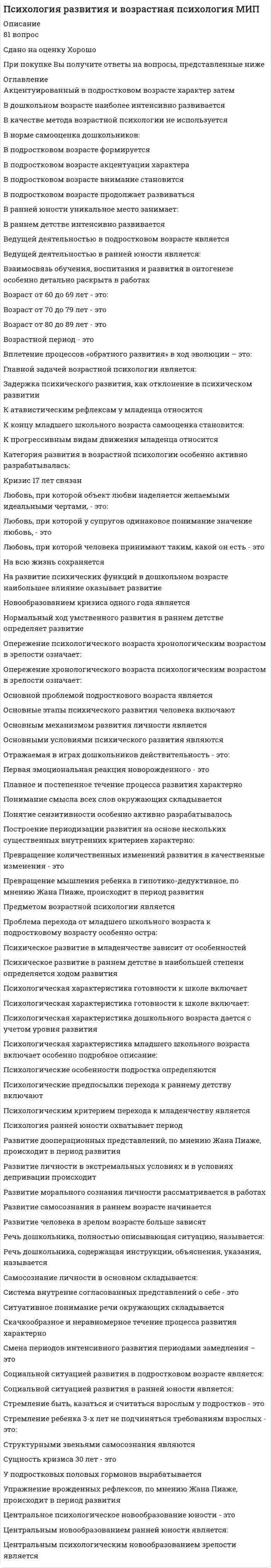      
          Описание
          Психология развития и возрастная психология Ответы (Тест Синергия)Оценка 67/100После покупки Вы получите файл с ответами на вопросы которые указаны ниже: 
          Оглавление
          К социальным факторам развития ребенка относят ...деятельность ребенка с предметомпотребности и мотивации, т.е. активность самого ребенкаусловия жизни и деятельностивнешние стимулы деятельности и общенияРазрушительным явлениям в пожилом и старческом возрасте следует отнести ...физическую нагрузкуотсутствие четкого жизненного ритма, сужение сферы общенияпрофессиональную и интеллектуальную активностьуход от активной трудовой деятельности, уход человека в себяПсихическое развитие в онтогенезе есть процесс ...качественных преобразованийнепрерывного количественного роста и количественных измененийприобретения нового опыта путем научениядоминирования стабильности психических структур по сравнению с их изменениямиПриспособиться к новым условиям жизни новорожденному помогают ...условные рефлексыбезусловные рефлексыслуховые анализаторы…, развивая теорию Л.С. Выготского, рассматривает ребенка как целостную личность, активно познающую окружающий мир – мир предметов и человеческих отношенийА.В. ЗапорожецВ.С. МухинаД.Б. ЭльконинСо взрослостью принято связывать такие новые личностные характеристики, как ...умение брать на себя ответственность, принимать решениястремление к власти и организаторские способностисформированный индивидуальный жизненный стильформирование системы социальных ролейВедущий вид деятельности - это ...потребность самого ребенка., внешние стимулы деятельности и общениясложный процесс, протекающий в определенных условиях среды и имеющий ступени и свои закономерности деятельность, выполнение которой определяет формирование основных психологических новообразований человека на данной ступени развития его личностидеятельность, определяющая наибольшие успехи в развитии познавательных процессов ребенкаУчебная деятельность - это ...сложная умственная деятельность, преследующая цель усвоения знаний, формирования умений и навыков, мыслительных способностейдеятельность, направленная на создание общественно полезных продуктоввид продуктивной деятельности ребенка, предполагающий построение предметов, а также умение обследовать объект, разделить его на части, заменить одну деталь другой и представить будущий предмет в целом Полоролевое поведение дети осваивают преимущественно ... в группах сверстниковв воспитательных организацияхчерез средства массовой информациив семьеУстановлено, что у мужчин в большей степени, чем у женщин, выражены ...агрессивность, мотив достижения, эмоциональная стабильностьустойчивость интеллектуальных интересов и высокий уровень притязанийнастойчивость и желание дойти до пределов возможногоСленг в подростковом возрасте придает эффект усиления чувства … тем, что сокращает дистанцию между общающимися через идентификацию всех членов группыдружбысплоченностидоверияФакты и закономерности развития психики человека изучает ...возрастная психологияобщая психологияпсихофизиологиядетская психологияВзрослые люди, по каким-то причинам не преуспевающие в своей профессии или неадекватно чувствующи профессиональных ролях, которые всеми способами стараются избежать производительного профессионал труда, но при этом не хотят признать себя в нем несостоятельными, часто демонстрируют ...познавательную активностьтрудовую активностьуход в болезньфеномен «зеленого винограда;В младшем школьном возрасте происходит переход от ... вида мышления к абстрактно-логическомунаглядно-образногонаглядно-действенноготеоретическогоНовообразованием в младшем школьном возрасте является ...возникновение цельного детского мировоззрения., первичных этических инстанций, соподчинения мотивов, личного сознанияразвитие произвольности психических процессов и поведения, а также компетентностьсравнение своего действия с действиями взрослого, развитие восприятия, интеллекта, речи... следует отнести к особенностям психического развития подростковПовышенную раздражительность, вспыльчивость, резкость, негативизм, несдержанность, обидчивость, эмоциональную возбудимость, появление противоречий и конфликтов пессимизм, уход в себя, замкнутость с одновременной агрессией на окружающий мирПотребность в общении с взрослыми и со значимыми профессионаламиДостаточно устойчивую самооценку и позитивное восприятие своего физического «Я»Ведущей деятельностью в период молодости является ...профессиональная учебатрудовая деятельностьинтимно-личностное общениеВ результате кризиса ... возникает такое новообразование, как появление автономной речи7 лет+1    года2      лет3      летКризисные и стабильные периоды, по Л.С. Выготскому,... чередуютсяне чередуютсянекоторые чередуются, а некоторые нетК биологическим факторам развития ребенка следует отнести ...деятельность ребенка с предметомчеловеческие особенности строения нервной системы, головного мозга, органов чувств; физические признаки общие для всех людей (прямолинейная походка, рука как орган познания и воздействия на окружающий мир, рече-двигательный аппарат, биологические потребности в пище, тепле и т.д.)общение ребенка со взрослымисоциальную ситуацию развития в виде аффективного отношения ребенка к средепотребности, мотивации, т.е. активность самого ребенка анатомические и физиологические особенности нервной системы, органов чувств головного мозга, на основе которых формируются и развиваются человеческие свойства и способности, в том числе интеллектуальные, интеллектуальная активность и саморегуляция (задатки) условия жизни и деятельностиДеятельность, направленная на создание общественно полезных продуктов, называется ...конструированиемсюжетно-ролевой игройтрудомучебной деятельностью... следует отнести к основным причинам кризиса 30 летСитуацию, когда представления о жизни, сложившиеся между 20 и 30 годами, не удовлетворяют человека, кого обнаруживает, что при уже сложившейся и внешне благополучной жизни личность его не совершенна,Понимание того, что много времени и сил потрачено впустую, мало сделано по сравнению с тем, что мог бы сделать,Невозможность быть самостоятельным в решениях и действиях, подчинение ситуацииПоиск ответа на вопросы «Как и для чего жить дальше?» «Зачем вообще жить дальше?»Возникновение внутренней жизни ребенка, утрачивание детской непосредственности - это характерно для кризисапубертатного (подросткового) возраста7 летЗлетНаибольшие изменения в интеллектуальных функциях взрослого человека происходят в ...40-45 лет18-25 лет30-33 лет26-29 лет... - это основная характеристика личности в период взрослости (25 - 30 - 40 - 45 лет)ГенеративностьНегативизмРезультативный момент деятельностиПотребность в интимно-личностном общенииРеально имеющиеся у ребенка возможности, которые могут быть раскрыты и использованы для его развития минимальной помощи или подсказке со стороны окружающих людей, называются зоной ... развитияактуальногоближайшего перспективного... - это ведущая деятельность в дошкольном возрастеИгровая деятельностьОбщениеУчебная деятельностьК положительным типам старости, по И.С. Кону, относят типактивная творческая старостьлюди, смысл жизни которых - забота о собственном здоровьеконструктивные критикиинициативные общественники. - это внешний фактор, который играет определяющую роль в интеллектуальном развитии младенцаПитаниеПравильный физический уходВоспитание родной матерьюПсихическая стимуляцияВо взрослости, как бы благополучно она ни протекала, вызревает система внутренних противоречий, динамика которых неминуемо переводит личность на следующий этап развития, при этом смена периодов будет не совсем обычной, потому что ...в новом для личности периоде темпы развития и объемы поступательного движения повысятсяв новом для личности периоде темпы развития и объемы поступательного движения понизятсяплато участков торможения и регрессии будет все большев новом для личности периоде темпы развития и объемы поступательного движения будет находиться в длительном и стабильном состоянии 
          Список литературы
          Психология развития и возрастная психология Ответы (Тест Синергия) 67/100
            
            
            Психология развития и возрастная психология Ответы (Тест Синергия) 67/100Психология развития и возрастная психология (тестовые и практические задания с верными ответами) ВГАПС.Психология развития и возрастная психология.Тест Синергия 2021гПсихология развития и возрастная психология (тест с ответами Синергия)Психология развития и возрастная психология (тест с ответами Синергия) 63/100Психология развития (тест с ответами Синергия)Психология семейных отношений МИППсихология предпринимательской деятельности тесты с ответами синергия 2021Психология продаж (тест с ответами Синергия)Психология (пятый семестр) ДОПсихология (пятый семестр) ДО. 2Психология (пятый семестр) ДО. 3Психология (пятый семестр) ДО. 4ПСИХОЛОГИЯ РАЗВИТИЯ