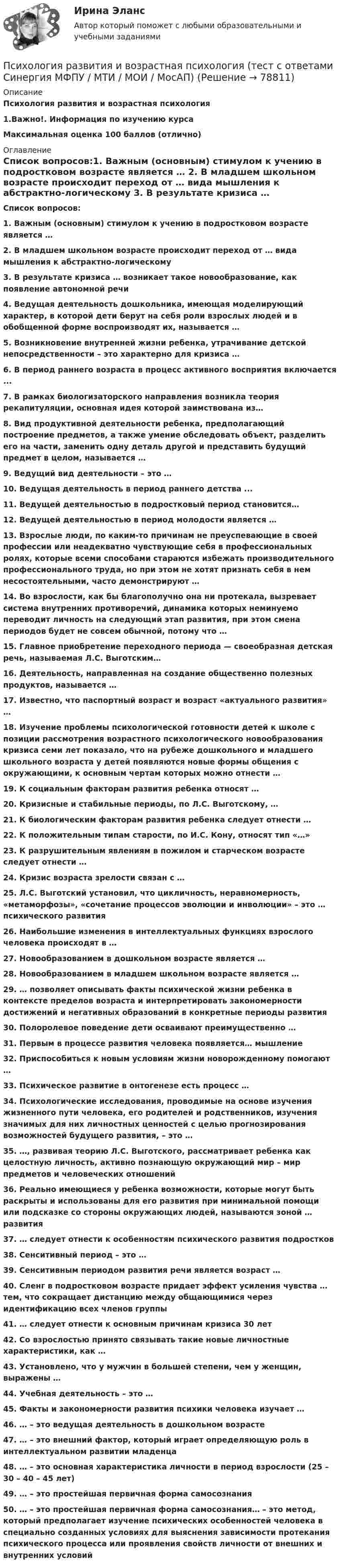      
            Описание
            Психология развития и возрастная психология1.Важно!. Информация по изучению курса  Максимальная оценка 100 баллов (отлично)  
            Оглавление
              Список вопросов:1.   Важным (основным) стимулом к учению в подростковом возрасте является … 2.   В младшем школьном возрасте происходит переход от … вида мышления к абстрактно-логическому 3.   В результате кризиса … возникает такое новообразование, как появление автономной речи 4.   Ведущая деятельность дошкольника, имеющая моделирующий характер, в которой дети берут на себя роли взрослых людей и в обобщенной форме воспроизводят их, называется … 5.   Возникновение внутренней жизни ребенка, утрачивание детской непосредственности – это характерно для кризиса … 6.   В период раннего возраста в процесс активного восприятия включается ... 7.   В рамках биологизаторского направления возникла теория рекапитуляции, основная идея которой заимствована из…8.   Вид продуктивной деятельности ребенка, предполагающий построение предметов, а также умение обследовать объект, разделить его на части, заменить одну деталь другой и представить будущий предмет в целом, называется … 9.   Ведущий вид деятельности – это … 10.                  Ведущая деятельность в период раннего детства ... 11.                  Ведущей деятельностью в подростковый период становится… 12.                  Ведущей деятельностью в период молодости является … 13.                  Взрослые люди, по каким-то причинам не преуспевающие в своей профессии или неадекватно чувствующие себя в профессиональных ролях, которые всеми способами стараются избежать производительного профессионального труда, но при этом не хотят признать себя в нем несостоятельными, часто демонстрируют …14.                  Во взрослости, как бы благополучно она ни протекала, вызревает система внутренних противоречий, динамика которых неминуемо переводит личность на следующий этап развития, при этом смена периодов будет не совсем обычной, потому что … 15.                  Главное приобретение переходного периода — своеобразная детская речь, называемая Л.С. Выготским…16.                  Деятельность, направленная на создание общественно полезных продуктов, называется …17.                  Известно, что паспортный возраст и возраст «актуального развития» … 18.                  Изучение проблемы психологической готовности детей к школе с позиции рассмотрения возрастного психологического новообразования кризиса семи лет показало, что на рубеже дошкольного и младшего школьного возраста у детей появляются новые формы общения с окружающими, к основным чертам которых можно отнести … 19.                  К социальным факторам развития ребенка относят … 20.                  Кризисные и стабильные периоды, по Л.С. Выготскому, … 21.                  К биологическим факторам развития ребенка следует отнести … 22.                  К положительным типам старости, по И.С. Кону, относят тип «…» 23.                  К разрушительным явлениям в пожилом и старческом возрасте следует отнести … 24.                  Кризис возраста зрелости связан с …25.                  Л.С. Выготский установил, что цикличность, неравномерность, «метаморфозы», «сочетание процессов эволюции и инволюции» – это … психического развития26.                  Наибольшие изменения в интеллектуальных функциях взрослого человека происходят в … 27.                  Новообразованием в дошкольном возрасте является … 28.                  Новообразованием в младшем школьном возрасте является … 29.                  … позволяет описывать факты психической жизни ребенка в контексте пределов возраста и интерпретировать закономерности достижений и негативных образований в конкретные периоды развития 30.                  Полоролевое поведение дети осваивают преимущественно … 31.                  Первым в процессе развития человека появляется… мышление 32.                  Приспособиться к новым условиям жизни новорожденному помогают … 33.                  Психическое развитие в онтогенезе есть процесс … 34.                  Психологические исследования, проводимые на основе изучения жизненного пути человека, его родителей и родственников, изучения значимых для них личностных ценностей с целью прогнозирования возможностей будущего развития, – это … 35.                   …, развивая теорию Л.С. Выготского, рассматривает ребенка как целостную личность, активно познающую окружающий мир – мир предметов и человеческих отношений 36.                  Реально имеющиеся у ребенка возможности, которые могут быть раскрыты и использованы для его развития при минимальной помощи или подсказке со стороны окружающих людей, называются зоной … развития37.                  … следует отнести к особенностям психического развития подростков 38.                  Сенситивный период – это … 39.                  Сенситивным периодом развития речи является возраст … 40.                  Сленг в подростковом возрасте придает эффект усиления чувства … тем, что сокращает дистанцию между общающимися через идентификацию всех членов группы 41.                  … следует отнести к основным причинам кризиса 30 лет 42.                  Со взрослостью принято связывать такие новые личностные характеристики, как …43.                  Установлено, что у мужчин в большей степени, чем у женщин, выражены … 44.                  Учебная деятельность – это … 45.                   Факты и закономерности развития психики человека изучает …46.                  … – это ведущая деятельность в дошкольном возрасте 47.                  … – это внешний фактор, который играет определяющую роль в интеллектуальном развитии младенца 48.                  … – это основная характеристика личности в период взрослости (25 – 30 – 40 – 45 лет) 49.                  … – это простейшая первичная форма самосознания 50.                  … – это простейшая первичная форма самосознания… – это метод, который предполагает изучение психических особенностей человека в специально созданных условиях для выяснения зависимости протекания психического процесса или проявления свойств личности от внешних и внутренних условий    
            
            
            Психология развития и возрастная психология (тест с ответами Синергия/МОИ/ МТИ /МОСАП)Психология развития и возрастная психология (тест с ответами Синергия  МФПУ / МТИ / МОИ / МосАП)Психология развития и саморазвития все задания Психология развития и саморазвития (ПсР)Итоговый тест Психология развития, контрольная работа Психология рекламыПсихология рекламы Психология развития и возрастная психология 1 - ПЗ 4 «Теории игровой деятельности в контексте психологических направлений»💯 Психология развития и возрастная психология (все ответы на тест Синергия / МТИ / МосАП, февраль 2023)Психология развития и возрастная психология (ответы на тест - Синергия)💯 Психология развития и возрастная психология (ответы на тест Синергия / МОИ / МТИ / МосАП, ноябрь 2023)💯 Психология развития и возрастная психология (ответы на тест Синергия / МОИ / МТИ / МосАП, октябрь 2023)Психология развития и возрастная психология Синергия 3 семестрПсихология развития и возрастная психология - тест с ответами Синергия - 2022